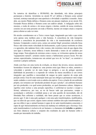 Material exclusivo para uso na Sala de Estudo da Escolanet (www.escolanet.com.br)
Na tentativa de identificar o HUMANO, dar identidade, três ideias principais
permearam a história: Aristóteles no século IV a.C definiu o Homem como animal
racional, sentença marcada por uma aparência e obviedade e repedida à exaustão. Antes
dele, seu mestre Platão definiu o Homem como um pássaro implume; já no século XX,
Fernando Pessoa definiu o Homem como um cadáver adiado. A indagação sobre nós
mesmos, a razão de sermos e de nossa origem e destino, sentido de nossa existência,
consiste em um tema presente em toda a História; mesmo em tempos atuais a resposta
parece afastar-se cada vez mais.
Há séculos consideramos ser a Terra o nosso lugar, imaginando que tudo o que existe
seria apenas uma moldura para a vida humana. A consciência da vida transporta
também a consciência da precariedade da vida e da transitoriedade da existência
humana. Comparado a outros seres, somos um animal frágil: possuímos reduzida força
física e não temos muita velocidade de deslocamento, a pele é pouco resistente ao clima
e a agressões, não nadamos bem e não voamos, não resistimos mais do que alguns dias
sem água e alimento, nossa infância é muito demorada e temos de ser cuidados por
longo tempo. Num planeta de extremos como o nosso, se vivêssemos apenas do nosso
“equipamento natural”, seríamos muitos menos e habitaríamos poucos locais. Por não
sermos especializados, tornamo-nos um animal que teve de “se fazer”, se construir e
construir o próprio ambiente.
Ainda com base em uma teoria da evolução, ao descer das árvores, nossos ancestrais
hominídeos tiveram de adaptar-se: uma postura ereta (que libera as mãos, aumenta a
velocidade e permite ver de mais longe os perigos), o uso do polegar opositor
(habilidade de preensão) e a expansão do volume da massa encefálica (e um córtex
integrador que equilibra a necessidade de sangue na parte superior do corpo pela
posição ereta). Essa foi uma maturação lenta que nos obrigou a permanecer mais tempo
sendo cuidados e convivendo com os adultos da espécie. Com a criação de um ambiente
próprio, nos tornamos um “produzido produtor do que o produz”, um ambiente humano
por nós produzido e no qual somos produzidos, ao qual chamamos cultura. Adaptar-se
significa estar recluso a uma posição específica; é conformar-se (aceitar e ocupar a
forma), submeter-se, por isso, ao ter de buscar tudo que precisamos, romper a
acomodação e enfrentar a realidade passa a ser uma questão de necessidade, não de
liberdade. Para enfrentar a realidade, não basta pensar que as coisas acontecem, é
preciso agir. E não é uma ação qualquer e sim uma ação transformadora, modificadora,
que vai além do que existir; alguns outros animais também têm ação transformadora, o
que nos difere é que o animal humano é capaz de ter ação transformadora consciente, é
capaz de agir intencionalmente em busca de mudança no ambiente que o favoreça. Essa
ação transformadora é exclusiva do ser humano e a chamamos de trabalho ou práxis e
seu fruto chama-se cultura: o conjunto dos resultados da ação do humano sobre o
mundo por intermédio do trabalho.
 