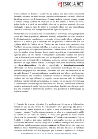 Material exclusivo para uso na Sala de Estudo da Escolanet (www.escolanet.com.br)
Assim, nenhum ser humano é desprovido de cultura, pois nela somos socialmente
formados: o homem não nasce humano, mas torna-se humano na vida social e histórica
da cultura, um processo de humanização. Começa a cultura, começa o homem; começa
o homem, começa a cultura. Os resultados são de duas ordens: as ideias e as coisas,
ambas duplas e a partir de necessidades diversas: os produtos materiais têm uma
idealização (é preciso pensá-las antes) e os produtos ideais têm uma materialidade
(partem da realidade). Não basta produzir cultura; é preciso reproduzi-la.
Existem bens que produzimos para consumir (bens de consumo) e outros para produzir
outros bens (bens de produção). O bem de produção indispensável em nossa existência
é o Conhecimento (o entendimento, averiguação e interpretação sobre a realidade) e a
educação é o veículo que o transporta para ser produzido e reproduzido. Um dos
produtos ideais da Cultura são os Valores por nós criados, estes produzem uma
“moldura” em nossa existência individual e coletiva, de modo a podermos combinar
atos e pensamentos na compreensão da realidade. Embora valores, conhecimentos e pré-
conceitos mudam porque humanos devem mudar. A posição de predominância social
significa, então, ter seus valores e conhecimentos difundidos e aceitos pela maioria
como se fossem próprios ou universais, seja por imposição ou convencimento. O canal
de conservação e inovação são as instituições sociais, os responsáveis pelos processos
educativos da longa infância humana. A educação assim, além de ser basal, divide-se
em vivencial/espontânea (vivendo e aprendendo) e intencional/propositada
(deliberada, em locais determinados com instrumentos específicos). Por isso, os
processos pedagógicos não são neutros, envolvidos que estão na conservação ou na
inovação do grupo. É necessário reforçar a consciência de que valores e conhecimentos
são resultantes de uma sucessão de ocorrências existenciais. Enxergar o outro significa
conduzir para um lugar diferente, o empenho consiste em uma visão de alteridade,
identificar o caráter múltiplo de humanidade nos outros e em nós mesmos. Sabemos que
o conhecimento tem uma especificidade essencial à História, manifestando diferentes
maneiras no interior da escola. Hoje se exige um esforço da prática em educação, sendo
este um revitalizar o conhecimento científico para possibilitar a historicização da
produção humana.
A Essência do processo educativo é o conhecimento (formativo e informativo).
Articula-se aqui de uma “teoria do conhecimento”: antes gnosiologia (de gnosis =
conhecimento), depois filosofia da Ciência e mais recentemente, epistemologia
(episteme = ciência). Também nos preocupamos em julgar se o conhecimento é válido
ou correto, ou seu valor de Verdade. A noção mais presente no nosso sistema
educacional é o que entende o Conhecimento ou a Verdade como descoberta. Falar de
Verdade é complexo, pois raízes ocidentais e construções históricas de sentido a
relativizaram. O conceito verdade carrega em si a ideia de não esquecível, procede daí
as noções de verdade como desvelamento ou descoberta. Nasce aí o período grego com
Platão: os nossos parâmetros linguísticos, estéticos, políticos, filosóficos e científicos
têm como matriz inicial a civilização grega à qual se somou o legado moral e religioso
 