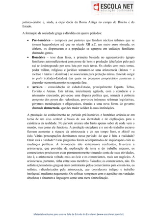 Material exclusivo para uso na Sala de Estudo da Escolanet (www.escolanet.com.br)
judaico-cristão e, ainda, a experiência da Roma Antiga no campo do Direito e do
Estado.
A formação da sociedade grega é dividida em quatro períodos:
 Pré-homérico – composta por pastores que fundam núcleos urbanos que se
tornam hegemônicos até que no século XII a.C. um outro povo nômade, os
dóricos, os dispersaram e a população se agrupou em unidades familiares
chamadas genos.
 Homérico – teve duas fases, a primeira baseada no agropastoreiro (grupo
familiares autossuficientes) com posse de bens e produção (chefiados pelo pai)
vai se desintegrando por uma luta por mais terras. Os chefes com mais terras,
poder militar, religioso e jurídico tornaram-se uma aristocracia (áristos = o
melhor + kratia = domínio) e se associaram para proteção mútua, fazendo surgir
as polis (cidades-Estados) das quais os pequenos proprietários passaram a
depender economicamente na segunda fase.
 Arcaico – consolidação de cidade-Estado, principalmente Esparta, Tebas,
Corinto e Atenas. Esta última, inicialmente agrícola, com o comércio e o
artesanato crescendo, provocou uma disputa política que, somada à pobreza
crescente dos povos das redondezas, provocou inúmeras reformas legislativas,
governos monárquicos e oligárquicos, tiranias e uma nova forma de governo
chamada democracia, que deu maior solidez às suas instituições.
A produção do conhecimento no período pré-homérico e homérico articula-se em
torno de um eixo central: a busca de sua identidade e de explicações para a
existência da realidade. No período arcaico não basta apenas saber de onde vem o
mundo, mas como ele funciona. A produção excedente e o uso do trabalho escravo
fizeram aumentar a riqueza da aristocracia e de seu tempo livre, o skholé ou
ócio. Várias preocupações dominantes nesse período: do que é feita a realidade?
Onde está a verdade? Estas perguntas foram acompanhadas de inquietações com as
mudanças políticas. A democracia não solucionava confrontos, favorecia a
aristocracia, que provinha da exploração da terra e do trabalho escravo, os
comerciantes precisavam estar permanentemente tomando conta de suas atividades,
isto é, a aristocracia voltada mais ao ócio e os comerciantes, mais aos negócios. A
aristocracia, portanto, tinha entre seus membros filósofos; os comerciantes, não. Os
sofistas (pensadores gregos) eram contratados pelos comerciantes para ensiná-los, os
sofistas, ridicularizados pela aristocracia, que considerava indigno o trabalho
intelectual mediante pagamento. Os sofistas romperam com o acreditar em verdades
absolutas e situaram a linguagem como uma mera simbolização.
 