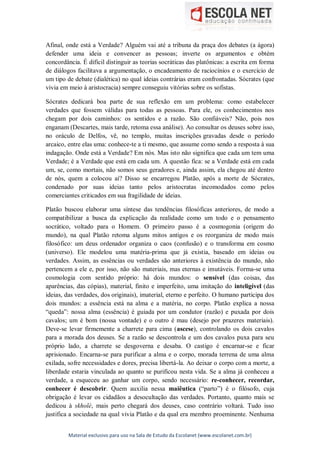 Material exclusivo para uso na Sala de Estudo da Escolanet (www.escolanet.com.br)
Afinal, onde está a Verdade? Alguém vai até a tribuna da praça dos debates (a ágora)
defender uma ideia e convencer as pessoas; inverte os argumentos e obtém
concordância. É difícil distinguir as teorias socráticas das platônicas: a escrita em forma
de diálogos facilitava a argumentação, o encadeamento de raciocínios e o exercício de
um tipo de debate (dialética) no qual ideias contrárias eram confrontadas. Sócrates (que
vivia em meio à aristocracia) sempre conseguiu vitórias sobre os sofistas.
Sócrates dedicará boa parte de sua reflexão em um problema: como estabelecer
verdades que fossem válidas para todas as pessoas. Para ele, os conhecimentos nos
chegam por dois caminhos: os sentidos e a razão. São confiáveis? Não, pois nos
enganam (Descartes, mais tarde, retoma essa análise). Ao consultar os deuses sobre isso,
no oráculo de Delfos, vê, no templo, muitas inscrições gravadas desde o período
arcaico, entre elas uma: conhece-te a ti mesmo, que assume como sendo a resposta à sua
indagação. Onde está a Verdade? Em nós. Mas isto não significa que cada um tem uma
Verdade; é a Verdade que está em cada um. A questão fica: se a Verdade está em cada
um, se, como mortais, não somos seus geradores e, ainda assim, ela chegou até dentro
de nós, quem a colocou aí? Disso se encarregou Platão, após a morte de Sócrates,
condenado por suas ideias tanto pelos aristocratas incomodados como pelos
comerciantes criticados em sua fragilidade de ideias.
Platão buscou elaborar uma síntese das tendências filosóficas anteriores, de modo a
compatibilizar a busca da explicação da realidade como um todo e o pensamento
socrático, voltado para o Homem. O primeiro passo é a cosmogonia (origem do
mundo), na qual Platão retoma alguns mitos antigos e os reorganiza de modo mais
filosófico: um deus ordenador organiza o caos (confusão) e o transforma em cosmo
(universo). Ele modelou uma matéria-prima que já existia, baseado em ideias ou
verdades. Assim, as essências ou verdades são anteriores à existência do mundo, não
pertencem a ele e, por isso, não são materiais, mas eternas e imutáveis. Forma-se uma
cosmologia com sentido próprio: há dois mundos: o sensível (das coisas, das
aparências, das cópias), material, finito e imperfeito, uma imitação do inteligível (das
ideias, das verdades, dos originais), imaterial, eterno e perfeito. O humano participa dos
dois mundos: a essência está na alma e a matéria, no corpo. Platão explica a nossa
“queda”: nossa alma (essência) é guiada por um condutor (razão) e puxada por dois
cavalos; um é bom (nossa vontade) e o outro é mau (desejo por prazeres materiais).
Deve-se levar firmemente a charrete para cima (ascese), controlando os dois cavalos
para a morada dos deuses. Se a razão se descontrola e um dos cavalos puxa para seu
próprio lado, a charrete se desgoverna e desaba. O castigo é encarnar-se e ficar
aprisionado. Encarna-se para purificar a alma e o corpo, morada terrena de uma alma
exilada, sofre necessidades e dores, precisa libertá-la. Ao deixar o corpo com a morte, a
liberdade estaria vinculada ao quanto se purificou nesta vida. Se a alma já conheceu a
verdade, a esqueceu ao ganhar um corpo, sendo necessário: re-conhecer, recordar,
conhecer é descobrir. Quem auxilia nessa maiêutica (“parto”) é o filósofo, cuja
obrigação é levar os cidadãos a desocultação das verdades. Portanto, quanto mais se
dedicou à skholé, mais perto chegará dos deuses, caso contrário voltará. Tudo isso
justifica a sociedade na qual vivia Platão e da qual era membro proeminente. Nenhuma
 