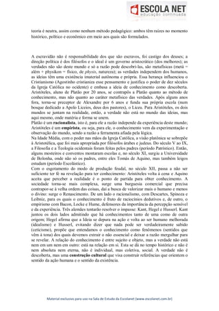 Material exclusivo para uso na Sala de Estudo da Escolanet (www.escolanet.com.br)
teoria é neutra, assim como nenhum método pedagógico: ambos têm raízes no momento
histórico, político e econômico em meio aos quais são formulados.
A escravidão não é responsabilidade dos que são escravos, foi castigo dos deuses; a
direção política é dos filósofos e o ideal é um governo aristocrático (dos melhores); as
verdades não são deste mundo e só a razão pode descobri-las, são metafísicas (metà =
além + physikon = físico, de physis, natureza); as verdades independem dos humanos,
as ideias têm uma existência imaterial autônoma e própria. Essa herança influenciou o
Cristianismo (Agostinho cristianiza esse pensamento e justifica o poder de dez séculos
da Igreja Católica no ocidente) e embasa a ideia de conhecimento como descoberta.
Aristóteles, aluno de Platão por 20 anos, se contrapôs a Platão quanto ao método de
conhecimento, mas não quanto ao caráter metafísico das verdades. Após alguns anos
fora, torna-se preceptor de Alexandre por 6 anos e funda sua própria escola (num
bosque dedicado a Apolo Liceios, deus dos pastores), o Liceu. Para Aristóteles, os dois
mundos se juntam na realidade, então, a verdade não está no mundo das ideias, mas
aqui mesmo, onde matéria e forma se unem.
Platão é um racionalista, isto é, para ele a razão independe da experiência deste mundo;
Aristóteles é um empirista, ou seja, para ele, o conhecimento vem da experimentação e
observação do mundo, sendo a razão a ferramenta afiada pela lógica.
Na Idade Média, com o poder nas mãos da Igreja Católica, a visão platônica se sobrepõe
à Aristotélica, que foi mais apropriada por filósofos árabes e judeus. Do século V ao IX,
a Filosofia e a Teologia ocidentais foram feitas pelos padres (período Patrístico). Então,
alguns mosteiros e conventos montaram escolas e, no século XI, surgiu a Universidade
de Bolonha, onde não só os padres, entre eles Tomás de Aquino, mas também leigos
estudam (período Escolástico).
Com o esgotamento do modo de produção feudal, no século XII, passa a não ser
suficiente ter fé na revelação para ter conhecimento: Aristóteles volta à cena e Aquino
aceita que perceber a realidade é o ponto de partida para obter conhecimento. A
sociedade torna-se mais complexa, surge uma burguesia comercial que precisa
contrapor-se à velha ordem das coisas, daí a busca de valorizar mais o humano e menos
o divino: surge o Renascimento. De um lado o racionalismo, com Descartes, Spinoza e
Leibniz, para os quais o conhecimento é fruto de raciocínios dedutivos e, de outro, o
empirismo com Bacon, Locke e Hume, defensores da importância da percepção sensível
e da experiência. Três alemães tentarão resolver o impasse: Kant, Hegel e Husserl. Kant
juntou os dois lados admitindo que há conhecimentos tanto de uma como de outra
origem; Hegel afirma que a Ideia se depura na ação e volta ao ser humano melhorada
(idealismo) e Husserl, evitando dizer que nada pode ser verdadeiramente sabido
(ceticismo), propõe que entendamos o conhecimento como fenômenos (sentidos que
vêm à tona) dos quais devemos extrair o não essencial e deixar a razão mergulhar para
se revelar. A relação do conhecimento é entre sujeito e objeto, mas a verdade não está
nem em um nem em outro: está na relação em si. Esta se dá no tempo histórico e não é
nem absoluta nem eterna, não é individual, mas coletiva, social. A verdade não é
descoberta, mas uma construção cultural que visa construir referências que orientem o
sentido da ação humana e o sentido da existência.
 