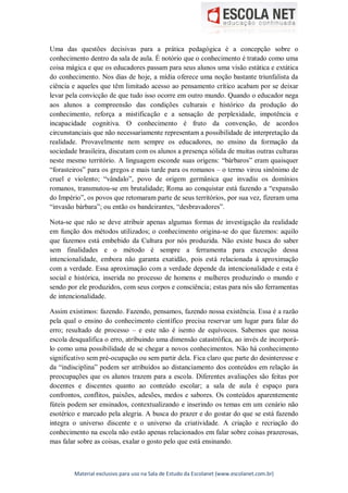 Material exclusivo para uso na Sala de Estudo da Escolanet (www.escolanet.com.br)
Uma das questões decisivas para a prática pedagógica é a concepção sobre o
conhecimento dentro da sala de aula. É notório que o conhecimento é tratado como uma
coisa mágica e que os educadores passam para seus alunos uma visão estática e extática
do conhecimento. Nos dias de hoje, a mídia oferece uma noção bastante triunfalista da
ciência e aqueles que têm limitado acesso ao pensamento crítico acabam por se deixar
levar pela convicção de que tudo isso ocorre em outro mundo. Quando o educador nega
aos alunos a compreensão das condições culturais e histórico da produção do
conhecimento, reforça a mistificação e a sensação de perplexidade, impotência e
incapacidade cognitiva. O conhecimento é fruto da convenção, de acordos
circunstanciais que não necessariamente representam a possibilidade de interpretação da
realidade. Provavelmente nem sempre os educadores, no ensino da formação da
sociedade brasileira, discutam com os alunos a presença sólida de muitas outras culturas
neste mesmo território. A linguagem esconde suas origens: “bárbaros” eram quaisquer
“forasteiros” para os gregos e mais tarde para os romanos – o termo virou sinônimo de
cruel e violento; “vândalo”, povo de origem germânica que invadiu os domínios
romanos, transmutou-se em brutalidade; Roma ao conquistar está fazendo a “expansão
do Império”, os povos que retomaram parte de seus territórios, por sua vez, fizeram uma
“invasão bárbara”; ou então os bandeirantes, “desbravadores”.
Nota-se que não se deve atribuir apenas algumas formas de investigação da realidade
em função dos métodos utilizados; o conhecimento origina-se do que fazemos: aquilo
que fazemos está embebido da Cultura por nós produzida. Não existe busca do saber
sem finalidades e o método é sempre a ferramenta para execução dessa
intencionalidade, embora não garanta exatidão, pois está relacionada à aproximação
com a verdade. Essa aproximação com a verdade depende da intencionalidade e esta é
social e histórica, inserida no processo de homens e mulheres produzindo o mundo e
sendo por ele produzidos, com seus corpos e consciência; estas para nós são ferramentas
de intencionalidade.
Assim existimos: fazendo. Fazendo, pensamos, fazendo nossa existência. Essa é a razão
pela qual o ensino do conhecimento científico precisa reservar um lugar para falar do
erro; resultado de processo – e este não é isento de equívocos. Sabemos que nossa
escola desqualifica o erro, atribuindo uma dimensão catastrófica, ao invés de incorporá-
lo como uma possibilidade de se chegar a novos conhecimentos. Não há conhecimento
significativo sem pré-ocupação ou sem partir dela. Fica claro que parte do desinteresse e
da “indisciplina” podem ser atribuídos ao distanciamento dos conteúdos em relação às
preocupações que os alunos trazem para a escola. Diferentes avaliações são feitas por
docentes e discentes quanto ao conteúdo escolar; a sala de aula é espaço para
confrontos, conflitos, paixões, adesões, medos e sabores. Os conteúdos aparentemente
fúteis podem ser ensinados, contextualizando e inserindo os temas em um cenário não
esotérico e marcado pela alegria. A busca do prazer e do gostar do que se está fazendo
integra o universo discente e o universo da criatividade. A criação e recriação do
conhecimento na escola não estão apenas relacionados em falar sobre coisas prazerosas,
mas falar sobre as coisas, exalar o gosto pelo que está ensinando.
 