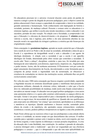 Material exclusivo para uso na Sala de Estudo da Escolanet (www.escolanet.com.br)
Os educadores precisam ter o universo vivencial discente como ponto de partida de
maneira a atingir o ponto de chegada do processo pedagógico, pois o objetivo central da
prática educacional é fazer avançar a capacidade de compreender e intervir na realidade,
gerando autonomia e humanização. Todo conhecimento está impregnado de história e
sociedade, portanto, de mudança cultural. Presente e comum entre os educadores é o
otimismo ingênuo, que atribui à escola uma missão messiânica e onde o educador é um
sacerdote, portador de uma vocação. Na relação com a Sociedade, a compreensão é de
que a Educação é a alavanca do desenvolvimento e do progresso. É otimista porque
valoriza a escola, mas é ingênua, pois atribui a ela uma autonomia absoluta na sua
inserção social e na capacidade de extinguir a pobreza e a miséria que não foram por ela
originalmente criadas.
Outra concepção é o pessimismo ingênuo, apoiada na noção central de que a Educação
tem a tarefa de servir ao Poder e não de atuar na sociedade, defendendo a ideia de que a
Escola é a reprodutora da desigualdade social e nela o educador é um agente da
ideologia dominante. A relação com a sociedade é que a escola é um aparelho
ideológico do Estado, determinada pelas elites sociais que controlam a sociedade. À
escola cabe “fazer a cabeça”, disciplinar, controlar e, para isso, foi invadida por uma
hierarquia do setor industrial, com diretores, supervisores, inspetores etc., fragmentando
o poder interno. Assim, não há nenhuma autonomia. O Pessimismo vem por conta do
papel unicamente discriminatório da Escola, desvalorizando-a como ferramenta para a
conquista da justiça social; a ingenuidade vem da sectarização, ao obscurecer a
existência de contradições no interior das instituições sociais, atribuindo-lhes um perfil
exclusivamente conservador.
Por volta dos anos 1980 outra concepção que buscou resgatar a positividade, superando
a fragilidade inocente no otimismo desenfreado quanto o imobilismo fatal presente no
pessimismo militante, chamada de otimismo crítico, indicando o valor que a Escola
deve ter, indicando possibilidades de mudança, tendo assim uma função conservadora e
inovadora ao mesmo tempo. O educador tem um papel político-pedagógico e tem assim
uma autonomia relativa e é a quem cabe construir coletivamente os espaços efetivos de
inovação. Gostar é um passo imprescindível para o desempenho da tarefa pedagógica,
mas não se esgota nisso, há necessidade de qualificar-se. Quando não nos qualificamos
para atuar junto aos diferentes “ser criança” que coexistem, aprofundam-se as diferenças
e mantêm-se as injustiças. Quando analisamos o fracasso escolar, sustentado pelos
pilares da evasão e da repetência, são apontados causas extraescolares: condições
econômicas e sociais, poderes públicos irresponsáveis ou ligados a uma elite predatória.
Paulo Freire afirma que no exercício crítico é que nos predispomos a uma atitude aberta
ao outro e à realidade, ao mesmo tempo em que desconfiamos das certezas. O melhor
caminho para o aprender a pensar certo é manter-se alerta, ouvir com respeito, por isso
de forma exigente, é estar exposto às diferenças e recusar posições dogmáticas. A crise
da educação não é uma fatalidade, mas construção. Ao analisar o passado de educação,
é preciso distinguir entre o tradicional – que deve ser resguardado por sua eficiência
pedagógica e o arcaico –, que é o ultrapassado e que não tem mais aplicabilidade em
 