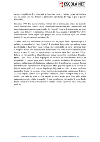 Material exclusivo para uso na Sala de Estudo da Escolanet (www.escolanet.com.br)
novas circunstâncias. É preciso fugir a vícios, tais como o vício do círculo vicioso (em
que os alunos sem base tornam-se professores sem base), do “faço o que eu posso”
(limitador).
Nos anos 1970, dois índios xavantes, pediram para ir embora, não apenas do mercado
aonde foram levados, mas da cidade. Não tiveram uma revolta ética, mas cultural: não
conseguiram compreender uma situação tão “normal” como a de uma criança ter fome
e, não tendo dinheiro, comer comida estragada do chão, rodeada de comida “boa”. Não
compreenderam nossa organização porque não foram formados aqui, nas nossas
instituições sociais, nem nas nossas escolas.
A maior tarefa dos educadores e educadoras está na junção entre a epistemologia e a
política, na destruição do “aqui é assim”. É uma ética da rebeldia, que reafirme nossa
possibilidade de dizer “não” e que valorize a inconformidade. Só quem é capaz de dizer
o não pode dizer o sim, pode escolher. Ser humano é ser junto: a minha liberdade acaba
quando acaba a do outro: se algum humano ou humana não é livre, ninguém é livre.
Fala-se em ética quando se fala em humano, a ética pressupõe a possibilidade de opção.
Quero? Devo? Posso? A Ética na pesquisa e a produção do conhecimento é a noção de
integridade, o cuidado para manter inteiro, completo, verdadeiro. O educador deve
procurar realizar as possibilidades que a educação tem de colaborar na conquista de uma
realidade social superadora das desigualdades. Mais que uma espera, é um escavar no
hoje de nossas práticas à procura daquilo que hoje pode ser feito. A nossa tarefa em
educação é formar em nós e nos nossos alunos uma consciência e a capacidade de dizer:
“A vida importa demais e não podemos ameaçá-la”, toda e qualquer vida, a tua, a
minha, a de todos os seres. A vida não nos pertence, somos parte dessa vida, sendo
necessário discutir, refletir e aprender. O que nos alimenta para existir é o que Paulo
Freire chamava de a busca de construir o “inédito viável”, aquilo que ainda não é, mas
pode ser.
 