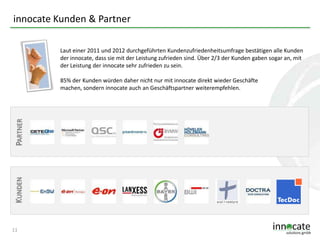 innocate Kunden & Partner
Laut einer 2011 und 2012 durchgeführten Kundenzufriedenheitsumfrage bestätigen alle Kunden
der innocate, dass sie mit der Leistung zufrieden sind. Über 2/3 der Kunden gaben sogar an, mit
der Leistung der innocate sehr zufrieden zu sein.

KUNDEN

PARTNER

85% der Kunden würden daher nicht nur mit innocate direkt wieder Geschäfte
machen, sondern innocate auch an Geschäftspartner weiterempfehlen.

11

 