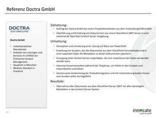 Referenz Doctra GmbH
Zielsetzung:
• Auftrag der Doctra GmbH bei einem Projektdienstleister aus dem Entwicklungshilfeumfeld
• Überführung und Erhaltung von Dokumenten von einem SharePoint 2007 Server in eine
existierende OpenText Content Server Umgebung
Doctra GmbH
• mittelständischer
Dienstleister
• Anbieter von Lösungen und
Services im Umfeld von
Enterprise Content
Management
• Hauptsitz in München
• Weiterer Standort in
Frankfurt

Umsetzung:
• Konzeption und Umsetzung einer Lösung auf Basis von PowerShell
• Erstellung von Scripten, die alle Dokumente aus dem SharePoint herunterladen und in
einer separaten Datei die Metadaten zu diesen Dokumenten speichern
• Erzeugung einer Content Server Importdatei, die zum Importieren der Daten verwendet
werden kann.
• Intensive Zusammenarbeit während der Testphase, um Fehler in den Scripten und
Importdateien aufzulösen
• Gemeinsame Vorbereitung der Produktivmigration und mit Unterstützung beider Firmen
vom Kunden selbst durchgeführt.

Resultate:
• Übernahme aller Dokumente aus dem SharePoint Server 2007 mit allen benötigten
Metadaten in das Content Server System

13

 