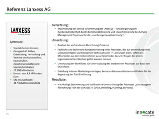 Referenz Lanxess AG
Zielsetzung:
• Maximierung der Service-Orientierung der LANXESS IT und Steigerung der
Kundenzufriedenheit durch die Konzeptionierung und Implementierung des Service
Management Prozesses für die „userbezogenen Abrechnung“.
Lanxess AG
• Spezialchemie-Konzern
• Kerngeschäft bilden
Entwicklung, Herstellung und
Vertrieb von Kunststoffen,
Kautschuken,
Zwischenprodukten und
Spezialchemikalien
• 17.100 Mitarbeiter
• Umsatz von 8,8 Milliarden
Euro
• Sitz in Leverkusen
• 48 Produktionsstandorte

15

Umsetzung:
• Analyse der vorhandenen Abrechnung-Prozesse
• Fachliche und technische Konzeptionierung eines Prozesses, der zur Vermeidung eines
unbeabsichtigten userbezogenen Verbrauchs von IT-Leistungen dient, sofern ein
Mitarbeiter aus dem Unternehmen ausscheidet oder Security Fragen bei einem
organisatorischen Wechsel gelöst werden müssen
• Umsetzung der Workflows zur Unterstützung des erarbeiteten Prozesses auf Basis von
SharePoint
• Erstellung interner Marketingunterlagen, Benutzerdokumentationen und Videos für die
Begleitung der Tool-Einführung

Resultate:
• Nachhaltige Optimierung und toolbasierte Unterstützung des Prozesses „userbezogene
Abrechnung“ von der LANXESS IT-CPS (Controlling, Planning, Services).

 