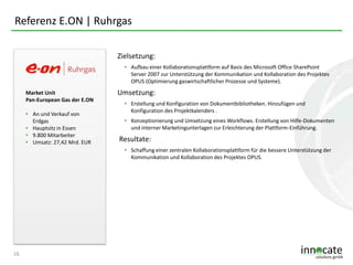 Referenz E.ON | Ruhrgas
Zielsetzung:
• Aufbau einer Kollaborationsplattform auf Basis des Microsoft Office SharePoint
Server 2007 zur Unterstützung der Kommunikation und Kollaboration des Projektes
OPUS (Optimierung gaswirtschaftlicher Prozesse und Systeme).
Market Unit
Pan-European Gas der E.ON
• An und Verkauf von
Erdgas
• Hauptsitz in Essen
• 9.800 Mitarbeiter
• Umsatz: 27,42 Mrd. EUR

Umsetzung:
• Erstellung und Konfiguration von Dokumentbibliotheken. Hinzufügen und
Konfiguration des Projektkalenders .
• Konzeptionierung und Umsetzung eines Workflows. Erstellung von Hilfe-Dokumenten
und interner Marketingunterlagen zur Erleichterung der Plattform-Einführung.

Resultate:
• Schaffung einer zentralen Kollaborationsplattform für die bessere Unterstützung der
Kommunikation und Kollaboration des Projektes OPUS.

16

 