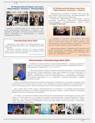 13
13
III Всероссийский форум-выставка
«Франчайзинг. Регионы» /Екатеринбург
Событие с успехом прошло 14 марта. Как сооб-
щили организаторы мероприятия, в диалог с рос-
сийскими экспертами вступили свыше 400 потенци-
альных франчайзи из Екатеринбурга и городов
Свердловской области.
Впечатление о Franchise Expo Paris 2014
В работе выставки приняла участие Ирина Абенова – эксперт по развитию
Новых технологий, Инноваций и Услуг Торговой Миссии UBIFRANCE Посоль-
ства Франции в Казахстане. / www.ubifrance.fr
– Выставка прошла отлично, безумно огромная выставка. Я вначале даже
растерялась. Стенды визуально можно было разделить на три категории. В
первой – франшизы по услугам, транспорту и т.п., во второй – эксперты в
сфере консалтинговых услуг по поиску франшиз, по заключению договоров,
по созданию франшизы и т.п. и, наконец, в третьей категории – одежда,
косметика и еда.
Самым популярным местом были стенды йогуртового мороженного, дегустация которого была
бесплатной. Что-то можно было и купить. Так, например, я купила себе духи на натуральной ос-
нове за небольшую цену. Также была бизнес-зона, где проводились различные мастер-классы.
Все стенды были очень яркие, запоминающиеся. В основном на выставке присутствовали
французские компании. На стендах проводились деловые встречи, присутствовали менеджеры
развития бизнеса во Франции и за рубежом.
Я считаю, что данная выставка очень полезна для потенциальных инвесторов, кто уже точно
знает, что хочет и для тех, кто находится в поисках интересной идеи. А для Ассоциаций по фран-
чайзингу – это клад для потенциальных клиентов. Также хотела бы отметить наличие на терри-
тории выставки специально отведенного места для фаст-фуда, чтобы участники и посетители
могли быстро и вкусно поесть.
III Всероссийский форум-выставка
«Франчайзинг. Регионы» /Тюмень
Мероприятие состоялось 16 апреля 2014 года. Фо-
рум привлек 800 участников, 38 международных, фе-
деральных и региональных франшиз.
О развитии франчайзинга в Тюменской области
рассказал начальник управления лицензирования
и регулирования потребительского рынка регио-
на Андрей Пантелеев.
– Сегодня на выставке присутствуют 150 пред-
принимателей из районов. Франчайзинг является од-
ной из спасительных ниточек, чтобы сохранить биз-
нессообщество. Этот вид бизнеса позволяет за два-три
месяца наладить работу нового предприятия.
Форум организовали: Правительство Тюменской об-
ласти, Российская Ассоциация франчайзинга, ком-
пания «КонгрессБюро». Генеральным партнером выс-
тупил ОАО «Сбербанк России».
www.nffrussia.ru
Franchise Expo Paris 2014
Завершила свою работу 33 международная выс-
тавка Franchise Expo Paris 2014, которая состоялась
в Париже.
Выставку посетили больше 34 тысяч человек,
пятая часть которых приехала из-за рубежа. Были
представлены 518 экспонентов.
www.franchiseparis.com
 