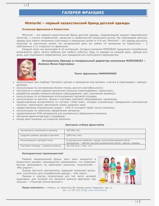 14
14
Mimioriki – первый казахстанский бренд детской одежды
Успешная франшиза в Казахстане
Mimioriki – это первый казахстанский бренд детской одежды, предлагающий продукт европейского
качества, с учетом потребностей, привычек и особенностей локального рынка. Мы производим детскую
одежду для нового поколения счастливых и творческих детей от 0-9 лет. Mimioriki – это одежда высокого
качества по доступным ценам. На сегодняшний день мы имеем 14 магазинов по Казахстану – 3
собственных и 11 открытых по франшизе.
Каждый сезон мы выпускаем 9-10 коллекций. Сегодня компания MIMIORIKI предлагает потребителю
возможность одеть своего ребенка для любого события, будь то одежда на каждый день, одежда для
дома, для спортивного мероприятия, для праздника или культурного мероприятия.
Основатель бренда и генеральный директор компании MIMIORIKI –
Апенко Инна Сергеевна
Пакет франшизы МИМИОРИКИ
консультации при подборе Торгового центра и помещения под магазин, участие в переговорах с арендо-
дателем;
консультации по составлению бизнес-плана, расчету рентабельности;
технологии и схемы ведения розничного бизнеса (мерчендайзинг, бренд-бук);
разработка дизайн-проекта магазина (оборудование, свет, рекламная вывеска);
консультации по оптимизации использования торговой площади;
консультации по расчету, заказу и поставке торгового оборудования, манекенов;
предоставление ассортимента по системе «Total look», которая способствует совершению комплексной
покупки, гарантирует увеличение суммы среднего чека;
предоставление специальной скидки – 10% от оптового прайс-листа компании;
консультации по сезонному оформлению магазина;
предоставление POS-материалов для внутреннего оформления магазина;
обучение администратора и продавцов;
выезд open-команды на открытие магазина.
Критерии отбора франчайзи
Численность населения в регионе 300 000 чел.
Средний уровень дохода в регионе $500 мес./чел.
Расположение торговой точки В центральных районах города, высокопроходимом месте,
желательно – вблизи центров развлечения детей, парков, скверов
Торговая площадь / ширина витрины 40-100 кв.м. / мин. 4 м.
Конкурентные преимущества!
Первый национальный бренд: весь цикл находится в
Казахстане (дизайн, производство, реализация), что позволяет
быстро реагировать на замечания конечных покупателей –
«Мы рядом»!.
Знание местного менталитета, традиций позволяет выпус-
кать «понятную» для потребителей одежду – «Мы свои!».
Призыв к чувству патриотизма для той части целевой
аудитории, для которой это является важным фактором при
покупке – «Покупай отечественное!».
Наши контакты: г. Алматы, ул. Шевченко 90, Бизнес-центр «Каратал», оф. 11
тел. +7 727 313 77 62, www.mimioriki.kz
ГАЛЕРЕЯ ФРАНШИЗ
 