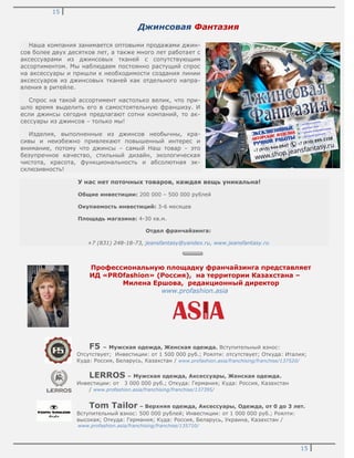 15
15
Джинсовая Фантазия
Наша компания занимается оптовыми продажами джин-
сов более двух десятков лет, а также много лет работает с
аксессуарами из джинсовых тканей с сопутствующим
ассортиментом. Мы наблюдаем постоянно растущий спрос
на аксессуары и пришли к необходимости создания линии
аксессуаров из джинсовых тканей как отдельного напра-
вления в ритейле.
Спрос на такой ассортимент настолько велик, что при-
шло время выделить его в самостоятельную франшизу. И
если джинсы сегодня предлагают сотни компаний, то ак-
сессуары из джинсов – только мы!
Изделия, выполненные из джинсов необычны, кра-
сивы и неизбежно привлекают повышенный интерес и
внимание, потому что джинсы – самый Наш товар – это
безупречное качество, стильный дизайн, экологическая
чистота, красота, функциональность и абсолютная эк-
склюзивность!
У нас нет поточных товаров, каждая вещь уникальна!
Общие инвестиции: 200 000 – 500 000 рублей
Окупаемость инвестиций: 3-6 месяцев
Площадь магазина: 4-30 кв.м.
Отдел франчайзинга:
+7 (831) 248-18-73, jeansfantasy@yandex.ru, www.jeansfantasy.ru
Профессиональную площадку франчайзинга представляет
ИД «PROfashion» (Россия), на территории Казахстана –
Милена Ершова, редакционный директор
www.profashion.asia
F5 – Мужская одежда, Женская одежда. Вступительный взнос:
Отсутствует; Инвестиции: от 1 500 000 руб.; Роялти: отсутствует; Откуда: Италия;
Куда: Россия, Беларусь, Казахстан / www.profashion.asia/franchising/franchise/137520/
LERROS – Мужская одежда, Аксессуары, Женская одежда.
Инвестиции: от 3 000 000 руб.; Откуда: Германия; Куда: Россия, Казахстан
/ www.profashion.asia/franchising/franchise/137395/
Tom Tailor – Верхняя одежда, Аксессуары, Одежда, от 0 до 3 лет.
Вступительный взнос: 500 000 рублей; Инвестиции: от 1 000 000 руб.; Роялти:
высокая; Откуда: Германия; Куда: Россия, Беларусь, Украина, Казахстан /
www.profashion.asia/franchising/franchise/135710/
 