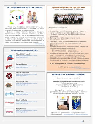16
16
Ресторанные франшизы США
Planet Hollywood
www.worldfranchisecentre.com/p-
detail.php?bid=183
Buca di Beppo
www.worldfranchisecentre.com/p-
detail.php?bid=184
Earl of Sandwich
www.worldfranchisecentre.com/p-
detail.php?bid=182
Rainforest Cafe
www.worldfranchisecentre.com/p-
detail.php?bid=115
Aquarium
www.worldfranchisecentre.com/p-
detail.php?bid=204
Steak n Shake
www.worldfranchisecentre.com/p-
detail.php?bid=192
Tony Roma's
www.worldfranchisecentre.com/p-
detail.php?bid=87
Продажа франшизы Бухучет НАП
(услуги централизованной бухгалтерии)
Порядок оформления:
1. В кассу Бухучет-НАП вносится оплата – гарантия
намерений сторон договора франчайзинга.
2. Готовятся юридические документы на открытие
франшизы.
3. Договор франчайзинга регистрируется в
Министерстве юстиции.
4. Денежная сумма, оплаченная как гарантия наме-
рения, зачисляется как оплата за покупку
франшизы.
5. Франчайзер передает франчайзи пакет документов
по функционированию франшизы:
– образцы договоров с клиентами;
– образцы договоров с бухгалтерами и т.д.
6. Франчайзи знакомится с работой Бухучет-НАП, про-
ходит необходимое собеседование и обучение с
руководителями и специалистами Бухучет-НАП.
7. Франчайзи подключается к системе консультаций по
бухгалтерии на правах VIP-получателя информации.
И Вы приступаете к работе в своем городе!
+7 (727) 327-23-13, nap_kz@mail.ru
www.buhuchet-nap.kz
Франшиза от компании Taunigma
Ваш платежный терминал в ОАЭ!
Лучшее инвестиционное предложение!
Победитель конкурса
«Лучшие представители франчайзинга
в Казахстане 2013-2014»
Выбирайте «умные» инвестиции!
Доверительное управление с Taunigma – хорошая
возможность получения высокого дохода.
Официальный представитель Taunigma в Казахстане –
Куляш Баймурзина / kulyashb@mail.ru, www.taunigma.com
VIC – франчайзинг детских товаров
У вас есть прекрасная возможность стать вла-
дельцами надежного бизнеса. Компания VIC пред-
ставляет франчайзинг детских товаров.
Бизнес в сфере торговли детскими товарами
предполагает закуп с запасом на сезон, т.е. боль-
шую долю вложений. Мы же в рамках нашей фран-
шизы предлагаем начать с минимальных вложений
и получением быстрой выгоды, поскольку аксес-
суарная часть является наиболее востребованной и
самой продаваемой группой детских товаров.
www.vichild.kz
 