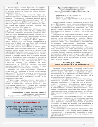 18
18
Ролик о франчайзинге!
Проблемы, перспективы, анализ рынка,
интервью с самыми успешными
франчайзерами.
В новом проекте –
www.franchisegroup.com.ua/page/franchajjzing
Экономические миссии Франции, Великобрита-
нии, США, Испании, Венгрии и других стран отмеча-
ют всплеск интереса к Казахстану многих франчай-
зеров своих стран.
Десятки казахстанских компаний строят соб-
ственные франшизы и осваивают местный рынок: к
примеру, Управляющая компания Perekus Centre
предоставила порядка 80 франшиз, Бухучет НАП – 7
франшиз, и все они работают успешно. Ряд казах-
станских франчайзеров вышли в зарубежные стра-
ны, среди них бренды KURALAI, Mimioriki, Red
Dragon, Happylon, ShBS и другие.
Предыдущие годы обеспечили отличный плац-
дарм для развития франчайзинга. Так, в 2012 году в
Казахстане состоялось рекордное количество тема-
тических общественных мероприятий – более 30-ти,
которые были организованы Национальным центром
развития франчайзинга при Фонде «Даму».
Международный консорциум «Союз франчай-
зинга» назвал 2012 год Годом франчайзинга в
Казахстане. В 2013 году еще более 100 компаний
применили в своем бизнесе франчайзинг.
Все это хорошо, франчайзинг в стране зреет,
немыслимо было это представить еще 5 лет назад.
Обобщая мнения многих экспертов, я убежден, что в
период кризиса, девальвации национальной валюты,
франчайзинг – будь то международный или отечест-
венный – работает лучше всех остальных моделей
бизнеса. Франчайзинг дает возможность уменьшить
риски в период стрессов в экономике. Фундамент
такого эффекта в том, что франчайзинг – это
СТРАТЕГИЯ, которая, как правило, не пере-
сматривается, и СИСТЕМА, которая постоянно
совершенствуется, тем самым обращая в свою
пользу временные экономические невзгоды.
Известно, что доля иностранных франшиз в
Казахстане по сравнению с долей отечественных
составляет 99%, поэтому очевидно влияние именно
иностранных франшиз на состояние и развитие
предпринимательства и экономики в стране. И это
влияние положительно.
Я рекомендую предпринимателям-франчайзи в
ситуации девальвации тенге или других экономи-
ческих и финансовых кризисов добиваться кон-
структивных разговоров со своими иностранными
партнерами-франчайзерами: баланс интересов обя-
зательно найдется, ведь Вы ПАРТНЕРЫ!
Франчайзинг – тренд развития бизнеса,
образования и инноваций!
В. Сидельников, эксперт по франчайзингу
Франчайзинговые отношения:
«добровольные уступки»
или «достоверные обязательства»?
Казиева Р.К., д.э.н., профессор
КазЭУ им. Т. Рыскулова
Аскар. А., магистрант КазЭУ им. Т. Рыскулова
Гэвин Кеннеди в книге «Договориться можно обо
всем» [1] приводит яркие примеры неэффективности
т.н. «добровольных уступок», компромиссов в ущерб
собственным (обоснованным) интересам. На наш
взгляд, следует различать уступки – как стратегию
реагирования на вызовы, и уступки – как следствие
слабости.
Добровольная уступка как реакция на вызов – это
лидерский опыт прорыва, это способ выхода из по-
рочного круга противоречий и проблем. Эффек-
тивность такого рода уступок обусловливается форми-
рованием своего рода «достоверных обязательств»
посредством односторонних инициатив, добро-
вольного дополнительного обременения и т. д.
Такие обязательства могут привести к тактичес-
кому изменению или даже заведомому ухудшению
положения стороны, которая выдвигает такие обяза-
тельства. Однако, подобного рода (расчетные) дейст-
вия связаны с достижением средне- и долгосрочных
благоприобретений. В этом суть стратегического по-
ведения лидера и его добровольных уступок, сделан-
ных в ответ на вызовы.
Нередко стратегическое поведение приобретает
парадоксальные (на первый взгляд, абсолютно нело-
гичные) формы, при этом т.н. достоверные обяза-
тельства могут быть сформированы малозатратно, да-
же беззатратно: к примеру, «…чтобы доказать, что я
для вас безопасен, я разоружаюсь».
К сожалению, характерным примером практики до-
бровольных уступок служит развитие франчай-
зинговых отношений в Казахстане (это к вопросу,
«почему технология франчайзинга, давно отрабо-
танная в других странах, «пробуксовывает» у нас?»).
В отечественной практике франчайзинговых отно-
шений хроническое несоответствие между ожида-
ниями одной стороны и обязательствами с другой при-
водит к взаимным разочарованиям и тотальному недо-
верию.
Другое дело – добровольная уступка. Это вариант
вынужденного компромисса. Не затрагивая корневых
причин противоречий, подобного рода уступка дает
лишь временное видимое продвижение в решении
проблемы, отсрочку во времени для назревания и
вспышки все новых и новых конфликтов между сто-
ронами соглашения.
Социологические исследования, проводимые нами
в течение более 10 лет, опросы казахстанских пред-
принимателей – потенциальных франчайзи и фран-
чайзеров, свидетельствуют о том, что ожидания сто-
рон строятся на:
ЧТОБЫ ДОКАЗАТЬ,
ЧТО Я БЕЗОПАСЕН, Я РАЗОРУЖАЮСЬ
 