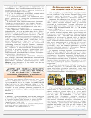 19
19
От Калининграда до Астаны –
сеть детских садов «Солнышко»
Лев Аллерборн, лучший молодой предприниматель
России, владелец сети частных детских садов «Сол-
нышко», родом из Костаная, 1 июля 2013 года
объявил о запуске франшизы в России и Казахстане.
Образцом для развития сети детских садов в рам-
ках франшизы на всей территории России и Казах-
стана станет филиал детского сада «Солнышко»,
открытый в Калининграде. Главные требования при
покупке франшизы будут касаться помещения: это
должен быть индивидуальный дом: от 2-х этажей,
минимум 300 кв. м.
Информация обо всех партнерах будет размещена
на едином интернет-портале www.сеть-солнышко.рф.
Окупаемость инвестиций, по оценке Льва Аллерборна,
составит от 8 до 12 месяцев. При этом вся ответст-
венность за деятельность фирмы ляжет на будущих
владельцев франшизы. Интересно это предложение
будет в первую очередь тем предпринимателям, кото-
рые давно задумывались об открытии частного дет-
ского сада и хотели бы начать свой бизнес сразу с
успешного старта на примере признанного проекта.
Помимо этого, Лев планирует в ближайшем будущем
открыть филиал «Солнышко» в Астане.
На Саммите Альянса молодых предпринимателей
G20 в Москве, куда Лев был приглашен как един-
ственный представитель Калининграда, ему удалось
пообщаться с ведущими молодыми бизнесменами из
разных стран и получить предложения по открытию
франшизы его детских садов во Франции и Германии.
Однако первые филиалы сети «Солнышко», по мне-
нию Льва Аллерборна, должны появиться именно в
Казахстане.
Во-первых, законодательно это будет проще, чем в
странах Евросоюза: в Казахстане уже есть детские
сады, работающие по модели «присмотр и уход», а во-
вторых, стоимость франшизы специально снижена для
предпринимателей из его родной страны.
Стоимость открытия такого детского сада на 70 де-
тей составит 2–3 миллиона рублей – в зависимости от
самого объекта и объема работ. В эту сумму вклю-
чены: стоимость франшизы (для России она составит
500 тыс. руб., для Казахстана – 300 тыс. руб.);
товарный знак «Солнышко»; передача технологии
всего процесса, в частности договоры с клиентами,
персоналом, обучение владельца франшизы и его
сотрудников ведению дел, консультации по выбран-
ному объекту – рекомендации по нормативам прове-
ряющих инстанций, обустройство всего дома по ди-
зайну и интерьеру под «белый ключ», организация
рекламы.
www.solnishko-kaliningrad.ru
– устойчивых заблуждениях и стереотипах (их
поддерживают в т.ч. формулировки действующего за-
конодательства, в частности – перечень обязательств
сторон договора франчайзинга [3]),
– на том, что участники вкладывают разный смысл
в одни и те же понятия и формулировки,
– на неполном понимании (или искаженном пони-
мании) сущности и механизма функционирования
франчайзинговых отношений.
В результате, при всех «добровольных уступках»
(исходя из принципа «война план покажет») в про-
цессе подписания договора, потенциальных участни-
ков франчайзинговой партнерской сети чаще всего
ожидает драматическая развязка.
Итак, обращаясь к потенциальным и действующим
франчайзерам – если есть конкретная, четко сформу-
лированная цель, определены временные границы,
ресурсы – формируйте партнерскую среду (и ее ин-
фраструктуру). Ядром мотивации потенциальных пар-
тнеров и основанием для оправданных уступок со сто-
роны участников служат ваши (лидерские) «досто-
верные обязательства». Ваши т.н. «уступки» – это
широкий спектр услуг, реальная, в т.ч. финансовая
поддержка, гибкость в политике взимания с франчай-
зи разнообразных платежей, долевое участия в затра-
тах, связанных с маркетинговыми исследованиями,
рекламой и другими формами продвижения това-
ров/услуг и т.д. Все это способно стать основой проч-
ных отношений, доверия к вам со стороны франчайзи,
их лояльности (приверженности).
Финансово-экономические сложности сегодняш-
него периода, усиленные девальвацией национальной
валюты в Казахстане, это как раз тот момент, когда
франчайзеры способны продемонстрировать свою
личную ответственность за состояние дел внутри
своей партнерской сети.
Понятие «достоверные обязательства» ввел Томас
Шеллинг (Нобелевская премия по экономике, 2005г.),
предполагающее, что если одному участнику удается
убедить оппонента, что он будет, во что бы то ни ста-
ло следовать определенной конкретной стратегии, то
оппонент, в свою очередь, начинает принимать это
как данность, тем самым, ограничивая свободу своего
маневра[2]
Литература
1. Кеннеди Г. Договориться можно обо всем! Как добиваться
максимума в любых переговорах Альпина Бизнес Букс, 2007.
2. Thomas C. Schelling, 2006, prologue to 'Meteors, Mischief,
and War', in Strategies of commitment and other essays,
Harvard University Press, 2006.
3. Закон Республики Казахстан «О комплексной предприни-
мательской лицензии (франчайзинге)», 2002г.
www.adilet.zan.kz/rus/docs/Z020000330
ДЕВАЛЬВАЦИЯ НАЦИОНАЛЬНОЙ ВАЛЮТЫ
В КАЗАХСТАНЕ – ЭТО КАК РАЗ ТОТ МОМЕНТ,
КОГДА ФРАНЧАЙЗЕРЫ СПОСОБНЫ
ПРОДЕМОНСТРИРОВАТЬ СВОЮ ЛИЧНУЮ
ОТВЕСТВЕННОСТЬ
 