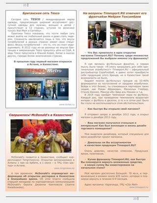 23
23
.
Британская сеть Tesco
Сегодня сеть TESCO / международная марка
одежды, предлагающая широкий ассортимент дос-
тупной одежды для мужчин, женщин и детей /
присутствует в 12 странах, уступая по величине
только Wal-Mart и Carrefour.
Практика Tesco показала, что почти любая сеть
может выйти на глобальный рынок и даже стать лиде-
ром. Сложность заключается лишь в том, что вкусы
потребителей в разных странах имеют свою специ-
фику. Вкусы потребителей – это то, что не стоит недо-
оценивать. В 2012 году из-за разницы во вкусах бри-
танцев и американцев Tesco пришлось уйти из США. А
ведь Tesco преуспела в Южной Корее, Китае и многих
других, гораздо более экзотических странах.
В прошлом году первый магазин открылся
в Астане, в Казахстане.
www.forbes.ru
Свершилось! McDonald's в Казахстане!
McDonald's появится в Казахстане, сообщает кор-
респондент Tengrinews.kz. Открытие запланировано в
Алматы 1 мая на Арбате, а 1 июня – в ТРЦ «Хан Ша-
тыр» в Астане.
www.tengrinews.kz
А тем временем: McDonald's опровергает ин-
формацию об открытии ресторана в Казахстане
в ближайшее время. Об этом Vласти сообщила
старший менеджер по корпоративным коммуникациям
McDonald's Европа Джоанна Квятковска (Joanna
Kwiatkowska).
На вопросы Timesport.RU отвечает его
франчайзи Мейрам Токсамбаев
– Что Вас привлекло в идее открытия
магазина Timesport.RU? Почему среди множества
предложений Вы выбрали именно эту франшизу?
Я сам являюсь футбольным фанатом, и первая
мысль была такая: «Я смогу заказывать для себя ори-
гинальную атрибутику!» Timesport.RU – официальный
дистрибьютор CopaFootball, я давно хотел приобрести
себе продукцию этого бренда, но в Казахстане такой
возможности не было.
Бюджет многих футбольных грандов на 10-40%
формируется из поступлений от продажи атрибутики.
Войдя в этот бизнес, ты становишься партнером таких
людей, как Роман Абрамович, Малкольм Глейзер,
Стэнли Кронке, Мансур ибн Заед аль-Нахаян и т.д.
В 2014 году пройдет Чемпионат мира по футболу.
Каждый раз, при проведении Чемпионата возрастает
интерес к футболу в десятки, а то и в сотни раз! Было
бы глупо не воспользоваться этим обстоятельством.
– Как быстро Вы открыли свой магазин?
Я отправил запрос в декабре 2012 года, а открыл
магазин в декабре 2013 году.
– Ваш магазин получился стильным и
интересным! Как был воплощен в жизнь дизайн
торгового помещения?
Мне выделили дизайнера, который специально для
меня разработал проект магазина.
– Довольны ли Вы ассортиментом
и качеством продукции Timesport.RU?
Очень доволен, качество отменное. Продукция
яркая, позитивная.
– Купив франшизу Timesport.RU, как быстро
Вы планируете вернуть вложенные средства,
и какую сумму Вы инвестировали на
начальном этапе?
Мой магазин достаточно большой: 70 кв.м, и пер-
воначально я вложил около $35 тысяч, которые я пла-
нирую вернуть в течение 6-9 месяцев.
Адрес магазина: Караганда, ТРЦ «City Mall»
www.timesport.ru
 