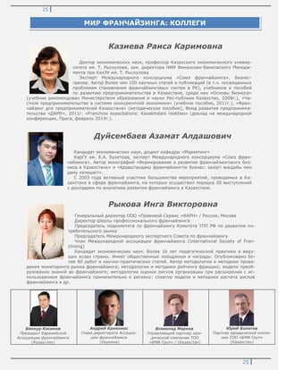 25
25
Казиева Раиса Каримовна
Доктор экономических наук, профессор Казахского экономического универ-
ситета им. Т. Рыскулова, зам. директора НИИ Финансово-Банковского Менедж-
мента при КазЭУ им. Т. Рыскулова
Эксперт Международного консорциума «Союз франчайзинга», бизнес-
тренер. Автор более чем 100 научных статей и публикаций (в т.ч. посвященных
проблемам становления франчайзинговых систем в РК), учебников и пособий
по развитию предпринимательства в Казахстане, среди них «Основы бизнеса»
(учебник рекомендован Министерством образования и науки Рес-публики Казахстан, 2008г.), «Ча-
стное предпринимательство в системе конкурентной экономики» (учебное пособие, 2011г.), «Фран-
чайзинг для предпринимателей Казахстана» (методическое пособие), Фонд развития предпринима-
тельства «ДАМУ», 2011г. «Franchise expectations: Kazakhstani realities» (доклад на международной
конференции, Прага, февраль 2014г.).
Дуйсембаев Азамат Алдашович
Кандидат экономических наук, доцент кафедры «Маркетинг»
КарГУ им. Е.А. Букетова, эксперт Международного консорциума «Союз фран-
чайзинга». Автор монографий «Формирование и развитие франчайзингового биз-
неса в Казахстане» и «Қазақстандағы франчайзингтік бизнес: қазіргі жағдайы мен
даму келешегі».
С 2003 года активный участник большинства мероприятий, проводимых в Ка-
захстане в сфере франчайзинга, на которых осуществил порядка 20 выступлений
с докладами по аналитике развития франчайзинга в Казахстане.
Рыкова Инга Викторовна
Генеральный директор ООО «Правовой Сервис «ФАРН» / Россия, Москва
Директор Школы профессионального франчайзинга
Председатель подкомитета по франчайзингу Комитета ТПП РФ по развитию по-
требительского рынка
Председатель Международного экспертного Совета по франчайзингу
Член Международной ассоциации франчайзинга (International Society of Fran-
chising)
Кандидат экономических наук. Более 16 лет педагогической практики в веду-
щих вузах страны. Имеет общественные поощрения и награды. Опубликовано бо-
лее 80 работ и научно-практических статей. Автор методологии и методики прове-
дения мониторинга рынка франчайзинга; методологии и методики рейтинга франшиз; модели преоб-
разования знаний во франчайзинге; методологии оценки рисков организации при расширении с ис-
пользованием франчайзинга применительно к региону; соавтор модели и методики расчета рисков
франчайзинга и др.
Бекнур Кисиков
Президент Евразийской
Ассоциации франчайзинга
(Казахстан)
Андрей Кривонос
Глава директората Ассоциа-
ции франчайзинга
(Украина)
Всеволод Марков
Управляющий партнер юри-
дической компании ТОО
«БМФ Груп» / (Казахстан)
Юрий Болотов
Партнер юридической компа-
нии ТОО «БМФ Груп»
(Казахстан)
МИР ФРАНЧАЙЗИНГА: КОЛЛЕГИ
 
