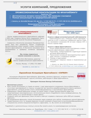 26
26
УСЛУГИ КОМПАНИЙ, ПРЕДЛОЖЕНИЯ
ШКОЛА ПРОФЕССИОНАЛЬНОГО
ФРАНЧАЙЗИНГА
Школа профессионального франчайзинга работает
с 2000 года. Создание Школы было поддержано Торго-
во-промышленной палатой Российской Федерации.
Совместно с Институтом экономики Российской Ака-
демии Наук был разработан Проект «Содействие
распространению новых знаний и новых технологий в
области франчайзинга». В Институте экономики были
апробированы и одобрены основные программы
Школы.
Мы готовы поделиться
своими знаниями и опытом.
Рыкова Инга Викторовна, директор
Школы профессионального франчайзинга
Россия, Москва, +7 (495) 772-3069
fpsr@bk.ru, www.fpsr.ru
Евразийская Ассоциация Франчайзинга «EAFRAN»
Ассоциация объединяет франчайзеров, франчайзи, магазины франшиз, интернет-порталы,
обслуживающие организации и другие компании, работающие в сфере франчайзинга.
Президент Кисиков Бекнур Сейтжанович
Бесплатные услуги:
Всем членам Ассоциации со стажем не менее 1 года гарантируется сохранение статуса франчайзера и
отсутствие преследований со стороны государства при принятии разрабатывающегося пакета законов о
франчайзинге, который должен отсечь неквалифицированных и неустойчивых франчайзеров.
Информация о Вашей франшизе попадет на самый «верх» и будет распространена среди лиц,
представляющих законодательную и исполнительную власть (подробности очень конфиденциальны. Вы
можете узнать их в личной беседе в нашем офисе).
Создание сайта для франшизы (наши эксперты советуют создавать отдельные сайты B2B для продажи
франшиз).
PR-продвижение франшизы членов Ассоциации через создание сети сайтов, посвященных данной франшизе.
Предоставление услуг по продаже франшиз лучшей командой в Казахстане из высококвалифицированных
специалистов (оплата специалистов берется с франчайзи, т.е. Вы ничего не оплачиваете).
Подробней и о дополнительных платных услугах Вы можете узнать по нижеприведенным контактам.
Республика Казахстан, Алматы, ул. Муратбаева, 134, 3 этаж / + 7 ( 727) 329 70 37, + 7 (727) 327 92 98
info@eafran.com / www.eafran.com
Услуги в сфере интеллектуальной собственности
Самостоятельно или с помощью наших партнеров –
юристов по ИС и патентных поверенных других стран,
мы занимаемся вопросами ИС во всех странах СНГ и
многих странах мира.
Услуги в сфере франчайзинга
Услуги предоставляются для иностранных и казах-
станских франчайзеров и франчайзи:
Подготовка, комментирование и адаптация проекта
договора франчайзинга.
Разъяснение положений законодательства и дого-
вора, рисков и «подводных камней».
Помощь в переговорах.
Регистрация товарных знаков и лицензионных до-
говоров.
г. Алматы, пр. Абая 151/115, Бизнес Центр «Алатау»
+7 (727) 259-61-00, bmf@bmflegal.com, www.bmflegal.com
ПРОФЕССИОНАЛЬНЫЕ КОНСУЛЬТАЦИИ ПО ФРАНЧАЙЗИНГУ
Казахстан, СНГ
Дистанционные экспресс-консультации: без перерыва и выходных
Полные консультации: по предварительной записи
г. Алматы, ул. Богенбай батыра 142, оф. 411 / +7 747 429 74 77, +7 (727) 328 20 29, kfa2050@mail.ru
www.franchising-asia.kz
Международный консорциум «Союз франчайзинга»
Ответственный: Вячеслав Сидельников
Юридическая компания
ТОО «БМФ Груп»
 