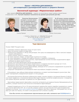 27
27
Проект «РЕСУРСЫ ДЛЯ БИЗНЕСА»
для владельцев и руководителей малого и среднего бизнеса
Бесплатный аудиокурс «Маркетинговые грабли»
Цель проекта РЕСУРСЫ ДЛЯ БИЗНЕСА – поднять на качественно новый уровень малый бизнес
в Казахстане и СНГ. Лучшие мировые технологии мы делаем доступными для Вас.
г. Алматы, Казахстан, ул. Кабанбай батыра 83
8-777-376-76-58, 8-727-329-64-92
r2biz.pro@gmail.com
www.r2biz.pro
Помогаю бизнесменам
находить лучшие реше-
ния по возникающим у
них вопросам. Это позво-
ляет руководителю уве-
личить личную эффек-
тивность в управлении
продажами и увеличить
прибыль компании.
За 45 минут покажу владель-
цу или руководителю малого
бизнеса его неиспользованные
ресурсы, которые помогут резко
увеличить доходы. Подскажу
владельцу, как провести бизнес
кратчайшим путем на качест-
венно новый уровень.
Галина Яровая Галина Челохсаева
Чудо-франшиза
Почему ЧУДО? Посудите сами:
• Стартовая стоимость франшизы около 10 тысяч тенге.
• Ваша постоянная скидка на товар 28%.
• Ежемесячные издержки от 100 до 250 долларов. Они сразу же возвращаются к Вам в качестве товаров
первой необходимости.
• Открыть бизнес можно в течение 1 дня.
• Не нужно закупать товары, которые будут пылиться на складе.
• Не нужно арендовать площади для ведения бизнеса и содержать помещения.
• Не нужно заниматься вопросами логистики, гарантированная система поставок осуществляется фран-
чайзером до двери вашего клиента.
• Полное отсутствие финансовых рисков для франчайзи.
• Возможность достижения финансовой независимости и создания пассивного дохода за 3–5 лет.
• Возможность вести бизнес в 32 странах мира, используя интернет.
• Безупречная репутация компании-франчайзера, имеющей 29 лет успешного продвижения на рынке Ев-
ропы, профессиональный менеджмент.
• Продукция повседневного использования имеет высочайшие стандарты качества.
В ближайшие годы амбиции франчайзера направлены на захват многомиллиардного рынка Азии. Вам
может принадлежать определенный процент от этих доходов.
Постоянное бесплатное обучение особенностям товара, технике продаж и построения бизнеса. В обуче-
нии новой профессии и становлении бизнеса Вам будет помогать коллектив профессионалов. С определен-
ного уровня обучение проходит за рубежом за счет франчайзера.
Франчайзер предоставляет франчайзи в качестве инструмента для ведения бизнеса брендированный ав-
томобиль, который частично или полностью оплачивается франчайзером.
Каждый понедельник в 16 и в 19 часов московского времени Вы можете подробно ознакомиться с реаль-
ным опытом франчайзи СНГ. За 1,5 часа Вы сможете оценить все достоинства этой чудесной франшизы.
Пройдите по ссылке www.rooms.webinar.tw/ALATAR введите свои Имя и Фамилию. Послушайте тех, кто вы-
брал для себя этот бизнес, кто имеет в нем реальный опыт успехов и ошибок.
Если Вы сочтете это направление перспективным для себя, напишите нам fk2050@mail.ru
 