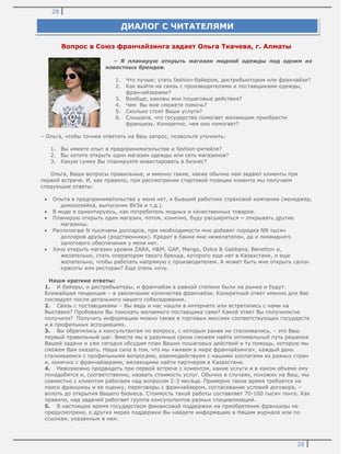 28
28
Вопрос в Союз франчайзинга задает Ольга Ткачева, г. Алматы
– Я планирую открыть магазин модной одежды под одним из
известных брендов.
1. Что лучше: стать fashion-байером, дистрибьютором или франчайзи?
2. Как выйти на связь с производителями и поставщиками одежды,
франчайзерами?
3. Вообще, каковы мои пошаговые действия?
4. Чем Вы мне сможете помочь?
5. Сколько стоят Ваши услуги?
6. Слышала, что государство помогает желающим приобрести
франшизу. Конкретно, чем оно помогает?
– Ольга, чтобы точнее ответить на Ваш запрос, позвольте уточнить:
1. Вы имеете опыт в предпринимательстве и fashion-ритейле?
2. Вы хотите открыть один магазин одежды или сеть магазинов?
3. Какую сумму Вы планируете инвестировать в бизнес?
Ольга, Ваши вопросы правильные, и именно такие, какие обычно нам задают клиенты при
первой встрече. И, как правило, при рассмотрении стартовой позиции клиента мы получаем
следующие ответы:
Опыта в предпринимательстве у меня нет, я бывший работник страховой компании (менеджер,
домохозяйка, выпускник ВУЗа и т.д.).
В моде я ориентируюсь, как потребитель модных и качественных товаров.
Планирую открыть один магазин, потом, конечно, буду расширяться – открывать другие
магазины.
Располагаю N тысячами долларов, при необходимости мне добавят порядка NN тысяч
долларов друзья (родственники). Кредит в банке мне нежелателен, да и ликвидного
залогового обеспечения у меня нет.
Хочу открыть магазин уровня ZARA, H&M, GAP, Mango, Dolce & Gabbana, Benetton и,
желательно, стать оператором такого бренда, которого еще нет в Казахстане, и еще
желательно, чтобы работать напрямую с производителем. А может быть мне открыть салон
красоты или ресторан? Еще отель хочу.
Наши краткие ответы:
1. И байеры, и дистрибьюторы, и франчайзи в равной степени были на рынке и будут.
Ближайшая тенденция – в увеличении количества франчайзи. Конкретный ответ именно для Вас
последует после детального нашего собеседования.
2. Связь с поставщиками – Вы ведь и нас нашли в интернете или встретились с нами на
Выставке? Пробовали Вы поискать желаемого поставщика сами? Какой ответ Вы получили/не
получили? Получить информацию можно также в торговых миссиях соответствующих государств
и в профильных ассоциациях.
3. Вы обратились к консультантам по вопросу, с которым ранее не сталкивались, – это Ваш
первый правильный шаг. Вместе мы в разумные сроки сможем найти оптимальный путь решения
Вашей задачи и уже сегодня обсудим план Ваших пошаговых действий и ту помощь, которую мы
сможем Вам оказать. Наша сила в том, что мы «живем в мире франчайзинга», каждый день
сталкиваемся с профильными вопросами, взаимодействуем с нашими коллегами из разных стран
и, конечно с франчайзерами, желающими найти партнеров в Казахстане.
4. Невозможно предвидеть при первой встрече с клиентом, какие услуги и в каком объеме ему
понадобятся и, соответственно, назвать стоимость услуг. Обычно в случаях, похожих на Ваш, мы
совместно с клиентом работаем над вопросом 2-3 месяца. Примерно такое время требуется на
поиск франшизы и ее оценку, переговоры с франчайзером, согласование условий договора, –
вплоть до открытия Вашего бизнеса. Стоимость такой работы составляет 70-100 тысяч тенге. Как
правило, над задачей работает группа консультантов разных специализаций.
5. В настоящее время государством финансовой поддержки на приобретение франшизы не
предусмотрено, о других мерах поддержки Вы найдете информацию в Нашем журнале или по
ссылкам, указанным в нем.
ДИАЛОГ С ЧИТАТЕЛЯМИ
 