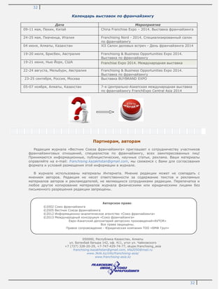 32
32
Календарь выставок по франчайзингу
Дата Мероприятие
09-11 мая, Пекин, Китай China Franchise Expo – 2014. Выставка франчайзинга
24-25 мая, Пиаченца, Италия Franchising Nord - 2014. Специализированный салон
по франчайзингу
04 июня, Алматы, Казахстан XII Салон деловых встреч - День франчайзинга 2014
19-20 июля, Брисбен, Австралия Franchising & Business Opportunities Expo 2014.
Выставка по франчайзингу
19-21 июня, Нью Йорк, США Franchise Expo 2014. Международная выставка
22-24 августа, Мельбурн, Австралия Franchising & Business Opportunities Expo 2014.
Выставка по франчайзингу
23-25 сентября, Россия, Москва Выставка BUYBRAND EXPO
05-07 ноября, Алматы, Казахстан 7-я Центрально-Азиатская международная выставка
по франчайзингу FranchExpo Central Asia 2014
Партнерам, авторам
Редакция журнала «Вестник Союза франчайзинга» приглашает к сотрудничеству участников
франчайзинговых отношений, специалистов по франчайзингу, всех заинтересованных лиц!
Принимаются информационные, публицистические, научные статьи, реклама. Ваши материалы
оправляйте на e-mail: franchising.kazakhstan@gmail.com, мы свяжемся с Вами для согласования
формата и условий размещения этой информации в журнале.
В журнале использованы материалы Интернета. Мнение редакции может не совпадать с
мнением авторов. Редакция не несет ответственности за содержание текстов и рекламных
материалов авторов и рекламодателей, не являющихся сотрудниками редакции. Перепечатка и
любое другое копирование материалов журнала физическими или юридическими лицами без
письменного разрешения редакции запрещены.
050000, Республика Казахстан, Алматы
ул. Богенбай батыра 142, оф. 411, угол ул. Чайковского
+7 (727) 328-20-29, +7-747-429-74-77, skype:franchising_asia
franchising.kazakhstan@gmail.com, kfa2050@mail.ru
www.3klik.kz/info/franchising-asia/
www.franchising-asia.kz
Авторское право:
©2002 Союз франчайзинга
©2005 Вестник Союза франчайзинга
©2012 Информационно-аналитическое агентство «Союз франчайзинга»
©2013 Международный консорциум «Союз франчайзинга»
Евро-Азиатский депозитарий авторских произведений«AVTOR»
Все права защищены.
Правое сопровождение - Юридическая компания ТОО «БМФ Груп»
 