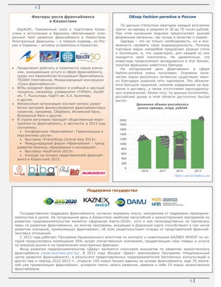 6
6
Факторы роста франчайзинга
в Казахстане
ЕврАзЭС, Таможенный союз и подготовка Казах-
стана к вступлению в Евросоюз обеспечивают уско-
ренный темп развития франчайзинга в Казахстане.
Иностранные франшизы – в первую очередь, из Рос-
сии и Украины – активно устремлены в Казахстан.
Продолжают работать и появляются новые компа-
нии, оказывающие услуги в сфере франчайзинга,
среди них Евразийская Ассоциация Франчайзинга,
TRIARH International, Международный консорциум
«Союз франчайзинга».
ВУЗы внедряют франчайзинг в учебный и научный
процессы, например, университет «ТУРАН», КазЭУ
им. Т. Рыскулова, КарГУ им. Е.А. Букетова,
и другие.
Финансовые организации изучают вопрос разра-
ботки программ финансирования франчайзинговых
проектов, например, Сбербанк, Исламский банк,
Всемирный банк и другие.
В стране регулярно проходят общественные меро-
приятия по франчайзингу, в частности, в 2013 году
состоялись:
Конференция «Франчайзинг: Гармонизация и
перспективы роста».
Выставка «FranchExpo Central Asia 2013».
Международный форум «Франчайзинг – тренд
развития бизнеса, образования и инноваций».
Выставка «KazFranch-2013».
Конкурс на лучших представителей франчай-
зинга в Казахстане 2013.
Поддержка государства
Государственная поддержка франчайзинга, согласно мировому опыту, неотделима от поддержки предприни-
мательства в целом. На сегодняшний день в Казахстане наиболее масштабной и разносторонней программой по
развитию предпринимательства является «Дорожная Карта-2020», хотя в ней непосредственно не прописаны
меры по развитию франчайзинга, но многие программы, входящие в Дорожную карту способствуют в том числе
развитию компаний, применяющих франчайзинг, об этом свидетельствуют отзывы от представителей франчай-
зинговых отношений.
С 2012 года работает Программа Национального агентства по экспорту и инвестициям KAZNEX INVEST по ко-
торой предусмотрено возмещение 50% затрат отечественным компаниям, продвигающим свои товары и услуги
на внешние рынки и на привлечение иностранных франшиз.
Фонд развития предпринимательства «Даму» являяется спонсором инициатив по развитию казахстанского
франчайзинга /www.business.gov.kz/. В 2012 году Фондом «Даму» реализована Программа «Национальный
центр развития франчайзинга», в результате предоставленных предпринимателям бесплатных консультаций и
других мер в период 2012-2013 гг. открыты 150 новых бизнес-единиц на основе франчайзинга, еще 35 компа-
ний уже применяющих франчайзинг, ускорили темпы своего развития, заявили о себе 10 новых казахстанских
франчайзеров.
Обзор fashion-ритейла в России
По данным статистики ежегодно каждый россиянин
тратит на одежду в среднем от 20 до 70 тысяч рублей.
При этом нынешние модники предпочитают рынкам
фирменные магазины, где лучше и качество и сервис.
Одежда – это не только необходимость, но и воз-
можность проявить свою индивидуальность. Поэтому
торговые марки наперебой предлагают разные стили
и коллекции, и, что характерно, для каждой из них
находится свой покупатель. Не удивительно, что
инвесторы предпочитают вкладываться в этот бизнес,
покупая франшизы известных брендов.
На сегодняшний день франчайзинг в сфере
fashion-ритейла очень популярен. Огромное коли-
чество марок различных сегментов существуют имен-
но благодаря широкой сети партнеров. Это объясня-
ется большой наценкой, низкими издержками на хра-
нение и доставку, а также отсутствием законодатель-
ных ограничений. Кроме того, по данным Euromonitor,
российский рынок в этой области достаточно быстро
растет.
Динамика объема российского
рынка одежды, млрд. рублей
Пресс-центр БиБосс.ру
 