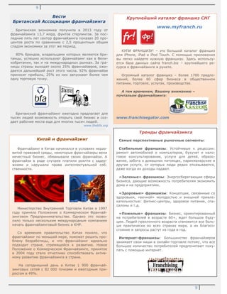 9
9
Вести
Британской Ассоциации франчайзинга
Британская экономика получила в 2013 году от
франчайзинга 13,7 млрд. фунтов стерлингов. За пос-
ледние пять лет сектор франчайзинга показал 20 про-
центов роста по сравнению с 2,5 процентным общим
спадом экономики за этот же период.
80% брендов, владельцами которых являются бри-
танцы, успешно используют франчайзинг как в Вели-
кобритании, так и на международных рынках. За гра-
ницы страны выходят около 25% франчайзеров, ожи-
дается дальнейший рост этого числа. 92% франчайзи
приносят прибыль, 25% из них запускают более чем
одну торговую точку.
Британский франчайзинг ежегодно предлагает для
тысяч людей возможность открыть свой бизнес и соз-
дает рабочие места еще для многих тысяч людей.
www.thebfa.org
Крупнейший каталог франшиз СНГ
www.myfranch.ru
КУПИ ФРАНШИЗУ! – это большой каталог франшиз
для iPhone, iPad и iPod Touch. С помощью приложения
вы легко найдете нужную франшизу. Здесь использу-
ется база данных сайта franch.biz – крупнейшего ре-
сурса о франчайзинге в рунете.
Огромный каталог франшиз – более 1700 предло-
жений, более 60 сфер бизнеса в общественном
питании, торговле, услугах, производстве.
А тем временем, Вашему вниманию –
почтальон франчайзинга:
www.franchisegator.com
Тренды франчайзинга
Самые перспективные рыночные сегменты:
Стабильные франшизы: Устойчивые к рецессии:
ремонт автомобилей и компьютеров, бухучет и нало-
говое консультирование, услуги для детей, образо-
вание, забота о домашних питомцах, парикмахерские и
другие услуги, от которых люди редко отказываются,
даже когда их доходы падают.
«Зеленые» франшизы: Энергосберегающие сферы
бизнеса, дающие возможность потребителям экономить
дома и на предприятиях.
«Здоровые» франшизы: Концепции, связанные со
здоровьем, «вечной» молодостью и внешней привле-
кательностью: фитнес-центры, здоровое питание, спа-
салоны и т.д.
«Пожилые» франшизы: Бизнес, ориентированный
на потребителей в возрасте 60+, ждет большое буду-
щее. Людей преклонного возраста становится все боль-
ше практически во всех странах мира, а их благосо-
стояние и запросы растут из года в год.
Интернет-франшизы: Большинство франчайзеров
занимает свои ниши в онлайн-торговле потому, что все
большее количество потребителей предпочитают поку-
пать с помощью интернет.
Китай и франчайзинг
Франчайзинг в Китае начинался в условиях нераз-
витой правовой среды, некоторые франчайзеры вели
нечестный бизнес, обманывали своих франчайзи. А
франчайзи в ряде случаев платили роялти с задер-
жками и нарушали права интеллектуальной соб-
ственности.
Министерство Внутренней Торговли Китая в 1997
году приняло Положение о Коммерческом Франчай-
зинговом Предпринимательстве. Однако это позво-
лило только нескольким международным компаниям
начать франчайзинговый бизнес в КНР.
Со временем правительство Китая поняло, что
франчайзинг по меньшей мере, поможет решить про-
блему безработицы, и что франчайзинг идеально
подходит стране, стремящейся к развитию. Новое
Положение о Коммерческом Франчайзинге, принятое
в 2004 году стало отчетливо способствовать актив-
ному развитию франчайзинга в стране.
На сегодняшний день в Китае 1 900 франчай-
зинговых сетей с 82 000 точками и ежегодным при-
ростом в 49%.
 