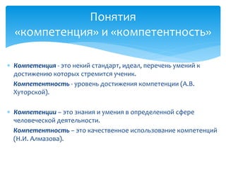 Понятия 
«компетенция» и «компетентность» 
 Компетенция - это некий стандарт, идеал, перечень умений к 
достижению которых стремится ученик. 
Компетентность - уровень достижения компетенции (А.В. 
Хуторской). 
 Компетенции – это знания и умения в определенной сфере 
человеческой деятельности. 
Компетентность – это качественное использование компетенций 
(Н.И. Алмазова). 
 
