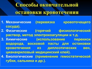Способы окончательнойСпособы окончательной
остановки кровотеченияостановки кровотечения
1. Механические (перевязка кровоточащего
сосуда).
2. Физические (горячий физиологический
раствор, метод электрокоагуляции и т.д.
3. Химические (использование перекиси
водорода, восковой пасты для остановки
кровотечения из диплоэтических вен,
цианакриловый медицинский клей).
4. Биологические (применение гемостатической
губки, сальника и др.).
 