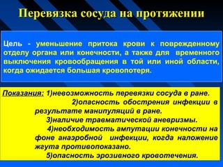 Перевязка сосуда на протяженииПеревязка сосуда на протяжении
Показания: 1)невозможность перевязки сосуда в ране.
2)опасность обострения инфекции в
результате манипуляций в ране.
3)наличие травматической аневризмы.
4)необходимость ампутации конечности на
фоне анаэробной инфекции, когда наложение
жгута противопоказано.
5)опасность эрозивного кровотечения.
Цель - уменьшение притока крови к поврежденному
отделу органа или конечности, а также для временного
выключения кровообращения в той или иной области,
когда ожидается большая кровопотеря.
 