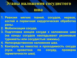 Этапы наложения сосудистогоЭтапы наложения сосудистого
швашва
1. Ревизия мягких тканей, сосудов, нервов,
костей и первичная хирургическая обработка
раны.
2. Мобилизация сосуда.
3. Подготовка концов сосуда к наложению шва
(на концы сосудов накладывают резиновые
турникеты или сосудистые зажимы).
4. Непосредственное наложение шва.
5. Контроль на гемостаз и проходимость сосуда
(пуск кровотока по сосуду, проверка
герметичности шва).
 