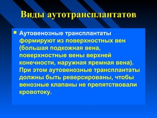 Виды аутотрансплантатовВиды аутотрансплантатов
 Аутовенозные трансплантаты
формируют из поверхностных вен
(большая подкожная вена,
поверхностные вены верхней
конечности, наружная яремная вена).
При этом аутовенозные трансплантаты
должны быть реверсированы, чтобы
венозные клапаны не препятствовали
кровотоку.
 