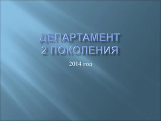 ДЕПАРТАМЕНТ
2го ПОКОЛЕНИЯ
2014 год
 