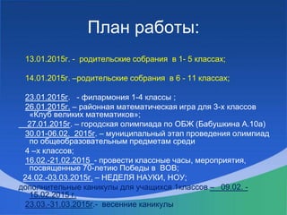 План работы:
13.01.2015г. - родительские собрания в 1- 5 классах;
14.01.2015г. –родительские собрания в 6 - 11 классах;
23.01.2015г. - филармония 1-4 классы ;
26.01.2015г. – районная математическая игра для 3-х классов
«Клуб великих математиков»;
27.01.2015г. – городская олимпиада по ОБЖ (Бабушкина А.10а)
30.01-06.02. 2015г. – муниципальный этап проведения олимпиад
по общеобразовательным предметам среди
4 –х классов;
16.02.-21.02.2015 - провести классные часы, мероприятия,
посвященные 70-летию Победы в ВОВ;
24.02.-03.03.2015г. – НЕДЕЛЯ НАУКИ, НОУ;
дополнительные каникулы для учащихся 1классов – 09.02. -
15.02.2015 г.
23.03.-31.03.2015г.- весенние каникулы
 