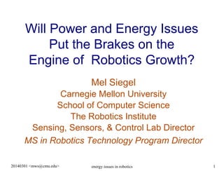 Will Power and Energy Issues
Put the Brakes on the
Engine of Robotics Growth?
Mel Siegel
Carnegie Mellon University
School of Computer Science
The Robotics Institute
Sensing, Sensors, & Control Lab Director
MS in Robotics Technology Program Director
20140301 <mws@cmu.edu>

energy issues in robotics

1

 