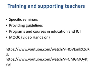 • Specific seminars
• Providing guidelines
• Programs and courses in education and ICT
• MOOC (vídeo Hands on)
https://www.youtube.com/watch?v=IOVEmkXZuK
U,
https://www.youtube.com/watch?v=OMGMOyJtj
7w.
Training and supporting teachers
 