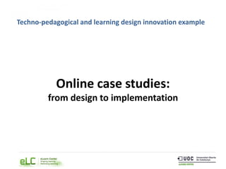 Online case studies:
from design to implementation
Techno-pedagogical and learning design innovation example
 