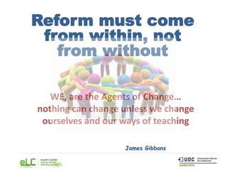 Reform must come
from within, not
from without
James Gibbons
WE, are the Agents of Change…
nothing can change unless we change
ourselves and our ways of teaching
 