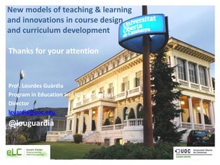 New models of teaching & learning
and innovations in course design
and curriculum development
Thanks for your attention
Prof. Lourdes Guàrdia
Program in Education and ICT (eLearning)
Director
lguardia@uoc.edu
@louguardia
 