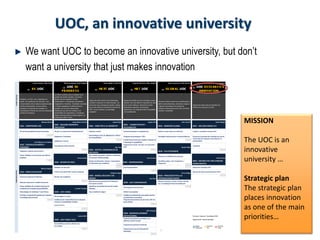 7
UOC, an innovative university
We want UOC to become an innovative university, but don’t
want a university that just makes innovation
Carles Cortada / Alba Coma Mireia Armengol / Raúl Holgado Carles Sigalés / Jordi Isart Josep Mª Oliveras / Marc Alabert Marta Aymerich / Ruth Herrero Marta Aymerich / Raúl Holgado
01 - BE -UOC 02 - UOC IN
PROGRE SS 03 - NE XT UOC 04 - NE T.UOC 05 - GLOBAL UOC 06 - UOC RE SE ARCH &
INNOVATION
Nosaltres, la UOC; com organitzem el
treball, com gestionem els recursos i ens
comprometem amb el desenvolupament dels
nostres professionals; la seva carrera,
impulsant el rendiment de comptes i el
reconeixement d'èxits així com la consciència
social de la institució.
La millora continua com a constant de la
qualitat del procés educatiu i de servei.
Abasta tots els projectes en fase
d'implantació i/ o dissenyats que afecten
integrament a l'activitat , l'estudiant, les eines
i a l'oferta adaptada a la demanda de la
societat; així com els mecanismes
d'eficiència que han de contribuir a la
sostenibilitat de l'organització. Constitueix
l'espai intermedi entre el model existent i el
model futur (NEXT UOC).
Integra els plans d'acció de mirada llarga
orientats a repensar el model educatiu i de
servei des d'una perspectiva global i ubiqua,
que ha de millorar la contribució social de la
UOC i ha de constituir un avantatge
competitiu.
Agrupa els àmbits que ens connecten amb la
societat i fan més efectiva l'aportació de valor
de la nostra institució, reforçant el nostre
ecosistema relacional, la presència
institucional i el compromís amb l'ocupabilitat
i la competitivitat.
Articula els plans d'acció que contribueixen a
definir (marca/aliances), estructurar (negoci) i
a garantir (processos) l'increment de
presència internacional de la UOC de forma
constant i sostenible.
Impulsa els plans d'acció orientats a la
millora de la recerca a la UOC.
Bàrbara Morral Josep Maria Tamarit Josep Prieto Àngels Fitó John Zvereff David Megías
0101 - COMPROMÍS UOC
0201 - MILLORA PROPOSTA
EDUCATIVA
0301 - EINES PER A LA UBIQÜITAT
0401 - COMPETITIVITAT I
OCUPABILITAT
0501 - DIMENSIÓ GLOBAL 0601 - MILLORA MODEL R+I
Pla de Responsabilitat Social Corporativa Pla per a la reducció de l'abandonament Sistemes remots Avaluació basada en competències Definir en què volem ser referents Avaluar i reconèixer la tasca d'R+I
Adaptació a l'estudiant
Desenvolupar eines de digitalizació i millora
de l'accessibilitat
Programa de pràctiques i TFG's Estratègia institucional en convenis/aliances
José Miguel de la Dehesa
Adaptació a mercat
Creació línea recerca per analitzar impacte en
e-learning en ocupabilitat
0102 - DESENVOLUPAMENT I
PERSONES
Actualització oferta existent
Pep Torn
Proposta de serveis de valor a la comunitat
UOC Daniel Téllez
Innovació
Implantar el pla de carrera intern
0302 - GESTIÓ I COORDINACIÓ DE
RECURSOS
0502 - PLA D'EXPANSIÓ
Donar visibilitat a les persones que lideren
projectes Teresa Guash
Nou sistema de gestió, encàrrec i elaboració
de recursos d'aprenentatge Joan Torrent
Presència / visibilitat internacional
Mireia Riera
0202 - REVISIÓ DE ROLS
Gestió col·laborativa: sistema i mecanismes
col·laboratius per acadèmics
0402 - EMPRENEDORIA
Identificar països / IB / institucions i
programes
0602 - DIFUSIÓ D'R+I PER ATRAURE
OPORTUNITATS
Mònica Falques
Redefinir rol del tutor Pla d'Emprenedoria Difusió de l'activitat d'R+I
0103 - IMPLICACIÓ EQUIP Enfortir vinculació PDC's amb la institució
Christine Appel Anna Zúñiga
Disseny del pla de posicionament d'R+I
Sistema d'avaluació d'objectius Revisar rols acadèmics
0303 - MODEL EDUCATIU I DE
NEGOCI Lluís Rius
0503 - PROCESSOS PER A LA
INTERNACIONALITZACIÓ
Reforçar autonomia i treball transversal
Mecanismes que permetin col·laboració i
innovació constant
0403 - UOC COMUNICACIÓ
Alinear processos i revisar rols per orientar-
los a l'estratègia d'internacionalització
Donar visibilitat als resultats impulsant el
rendiment de comptes (accountability) Lourdes Campos
Identificar necessitats futures del model
educatiu
Pla integral de Comunicació
Metodologia de treball per l'excel·lència 0203 - UOC VIABL€ Nous models de negoci Definir marca global
Prioritzar competències globals per impulsar
l'estratègia internacional
Pla de Negoci a 3 anys
Catàleg de professionals que poden aportar
coneixement a la societat
Establir pla de racionalització de la despesa-
inversió / Comptabilitat analítica
Programa de presència de persones UOC als
grans debats
Control intern
UOC Empresa
Juanjo Martí
0404 - DESENVOLUPAMENT
INSTITUCIONAL Pla d'acció: Espònsor / Coordinador APEiO
0204 - UOC VIABLE-TECH
Proposta de presència prioritària a les
diferents xarxes formals
Subpla d'acció: Director del subpla
Sostenibilitat operativa (Master pla
tecnològic)
Proposta de presència territorial
Programa de cerca de finançament
filantròpic
Promoure la qualitat de l'activitat de recerca
i innovació per impulsar l'excel·lència i la
productivitat
PLANSD'ACCIÓSUBPLANSD'ACCIÓ
Segons
Planificació
Desviació
lleu
Desviació
critica  Segons
Planificació
Desviació
lleu
Desviació
critica  
MISSION
The UOC is an
innovative
university …
Strategic plan
The strategic plan
places innovation
as one of the main
priorities…
 