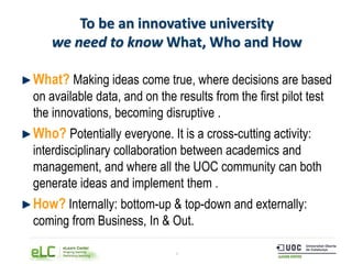 8
To be an innovative university
we need to know What, Who and How
What? Making ideas come true, where decisions are based
on available data, and on the results from the first pilot test
the innovations, becoming disruptive .
Who? Potentially everyone. It is a cross-cutting activity:
interdisciplinary collaboration between academics and
management, and where all the UOC community can both
generate ideas and implement them .
How? Internally: bottom-up & top-down and externally:
coming from Business, In & Out.
 
