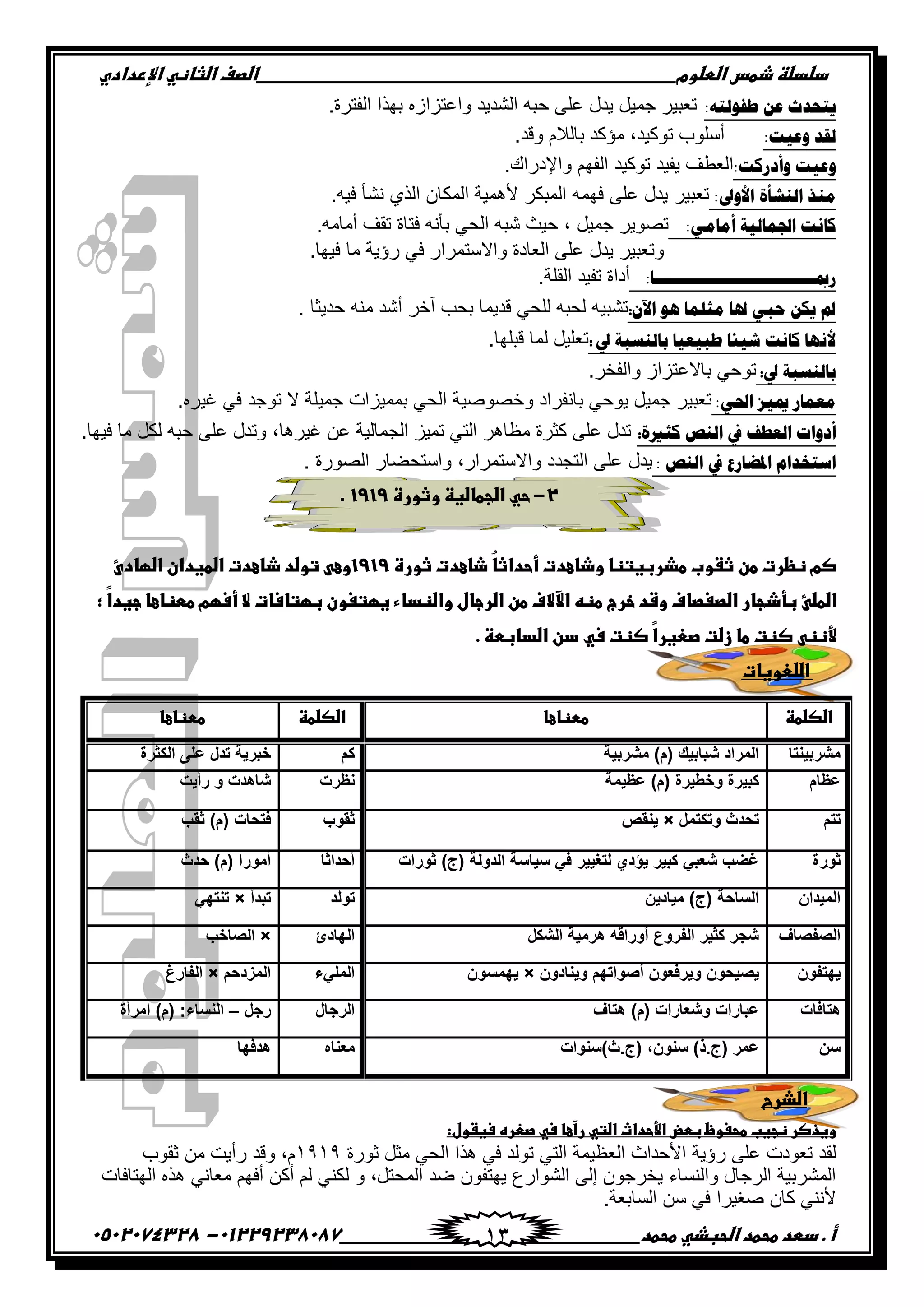 ‫دضدضظػذطسػاضطضوم‬‫ػػػػػػػػػػػػػػػػػػػػػػػػػػػػػػػػػػػػػػػػػػػػػػػػػػػػػػػػػػػػػػػػػػػػػػػػػػػػػػػػػػػػػػػػػػػػػػػػػػػػػػػػػػػػػػػػػػػػ‬‫اضصفػا‬‫ضثفظّٗػاإل‬‫ردادي‬
‫أػ.ػدطدػطحطدػاضحبذّٗػطحطد‬‫ػػػػػػػػػػػػػػػػػػػػػػػػػػػػػػػػػػػػػػ‬‫ػػػػػػػػػػػػػػػػػػػػػػػػػػػػػػػػػػػػػػػػػػػػػ‬01229238087-‫ػػ‬0502074328‫ػ‬ 13
:ٗ‫ؿفٌٛض‬ ٓ‫ه‬ ‫٠ضقوط‬.‫جپٳطٍز‬ ‫ذيًج‬ ‫ًج٪طُجَه‬ ‫جپٗىّى‬ ‫قرو‬ َ‫٪ٿ‬ ‫ّىټ‬ ‫ؾڃْٽ‬ ٍْ‫ض٫ر‬
:‫ٚه١ش‬ ‫ٌمو‬.‫ًٶى‬ ‫ذحپالڀ‬ ‫ڂإٺى‬ ,‫ضٌٺْى‬ ‫أْٿٌخ‬
:‫ٚأهًوش‬ ‫ٚه١ش‬‫ج‬.‫ًجإلوٌجٸ‬ ‫جپٳيځ‬ ‫ضٌٺْى‬ ‫ّٳْى‬ ‫پ٫٣ٱ‬
:‫ثألٚىل‬ ‫ثٌٕشأر‬ ‫ِٕي‬‫ٲيڃو‬ َ‫٪ٿ‬ ‫ّىټ‬ ٍْ‫ض٫ر‬.‫ٲْو‬ ‫چٗأ‬ ًُ‫جپ‬ ‫جپڃٻحڄ‬ ‫ألىڃْس‬ ٍ‫جپڃرٻ‬‫ػ‬
:ِٟ‫أِج‬ ‫ثصتّجٌ١ز‬ ‫وجٔش‬‫ػ‬.‫أڂحڂو‬ ‫ضٷٱ‬ ‫ٲطحز‬ ‫ذأچو‬ ِ‫جپك‬ ‫ٖرو‬ ‫قْع‬ , ‫ؾڃْٽ‬ ٌٍّٛ‫ض‬
.‫ٲْيح‬ ‫ڂح‬ ‫ٌؤّس‬ ِ‫ٲ‬ ٌ‫ًجالْطڃٍج‬ ‫جپ٫حوز‬ َ‫٪ٿ‬ ‫ّىټ‬ ٍْ‫ًض٫ر‬
:‫ًمبـــــــــــــــــــــــــــــــج‬‫ػ‬‫ػػػػ‬.‫جپٷٿس‬ ‫ضٳْى‬ ‫أوجز‬
ْ٢‫ث‬ ٛ٘ ‫ِغٍّج‬ ‫عتج‬ ٟ‫فذ‬ ٓ‫٠ى‬ ‫مل‬:ْ‫ضٗر‬‫قىّػح‬ ‫ڂنو‬ ‫أٖى‬ ٍ‫آن‬ ‫ذكد‬ ‫ٶىّڃح‬ ِ‫پٿك‬ ‫پكرو‬ ‫و‬.
‫يل‬ ‫دجٌْٕذز‬ ‫ؿذ١و١ج‬ ‫ش١تج‬ ‫وجٔش‬ ‫ألٔٙج‬‫ػ‬:.‫ٶرٿيح‬ ‫پڃح‬ ‫ض٫ٿْٽ‬
‫يل‬ ‫دجٌْٕذز‬‫:ػ‬.ٍ‫ًجپٳه‬ َ‫ذحال٪طُج‬ ِ‫ضٌق‬
:ٟ‫ثضت‬ َ١‫مي‬ ً‫ِوّج‬‫ػ‬.‫ٮٍْه‬ ِ‫ٲ‬ ‫ضٌؾى‬ ‫ال‬ ‫ؾڃْٿس‬ ‫ذڃڃُْجش‬ ِ‫جپك‬ ‫ًنٌْٛٚس‬ ‫ذحچٳٍجو‬ ِ‫ٌّق‬ ‫ؾڃْٽ‬ ٍْ‫ض٫ر‬
‫وغرير‬ ‫ثٌٕض‬ ‫يف‬ ‫ثٌوـف‬ ‫أهٚثس‬:‫ڂ‬ ‫ٺػٍز‬ َ‫٪ٿ‬ ‫ضىټ‬.‫ٲْيح‬ ‫ڂح‬ ‫پٻٽ‬ ‫قرو‬ َ‫٪ٿ‬ ‫ًضىټ‬ ,‫ٮٍْىح‬ ‫٪څ‬ ‫جپؿڃحپْس‬ ُْ‫ضڃ‬ ِ‫جپط‬ ٍ‫٧حى‬
: ‫ثٌٕض‬ ‫يف‬ ‫ثظتؼجًم‬ َ‫ثّضنوث‬‫ػ‬‫جپٌٌٛز‬ ٌ‫ًجْطكٟح‬ ,ٌ‫ًجالْطڃٍج‬ ‫جپطؿىو‬ َ‫٪ٿ‬ ‫ّىټ‬.
2-‫ػ‬‫حّٗػاضجطفضغظػوثورةػ‬1919‫ػ‬.
‫ػ‬
‫ُػذفعدتػثورةػ‬‫ف‬‫صمػظظرتػطنػثػوبػطذربغتظفػوذفعدتػأحداث‬1919‫وعّٖػتوضدػذفعدتػاضطغدانػاضؼفدئػ‬
‫اضطضـػبؾذ‬‫ّػ;ػ‬‫ا‬‫جفرػاضصغصففػوشدػخرجػطظّٕػاآلالفػطنػاضرجفلػواضظدفءػغؼتغونػبؼتفسفتػالػأسؼمػططظفعفػجغد‬
‫ّػصظتػ‬‫ا‬‫ِّظظّٖػصظتػطفػزضتػصعغر‬ّٗ‫س‬‫ػ‬.‫دنػاضدفبطظػ‬‫ػ‬
‫ػ‬‫اضضعوغفت‬‫ػ‬
‫اضذرح‬
:‫وغذصرػظجغبػطحغوظػبطضػاِّحداثػاضتّٗػرآعفػسّٗػصعرهػسغػول‬
‫ٌؤّس‬ َ‫٪ٿ‬ ‫ض٫ٌوش‬ ‫پٷى‬‫غٌٌز‬ ‫ڂػٽ‬ ِ‫جپك‬ ‫ىًج‬ ِ‫ٲ‬ ‫ضٌپى‬ ِ‫جپط‬ ‫جپ٫٧ْڃس‬ ‫جألقىجظ‬ٔ9ٔ9‫غٷٌخ‬ ‫ڂڅ‬ ‫ٌأّص‬ ‫ًٶى‬ ,‫ڀ‬
‫جپيطحٲحش‬ ‫ىًه‬ ِ‫ڂ٫حچ‬ ‫أٲيځ‬ ‫أٺڅ‬ ‫پځ‬ ِ‫پٻن‬ ً ,‫جپڃكطٽ‬ ‫ٞى‬ ‫ّيطٳٌڄ‬ ٨ٌ‫جپٌٗج‬ َ‫ئپ‬ ‫ّهٍؾٌڄ‬ ‫ًجپنٓحء‬ ‫جپٍؾحټ‬ ‫جپڃٍٗذْس‬
‫جپٓحذ٫س‬ ‫ْڅ‬ ِ‫ٲ‬ ‫ٚٯٍْج‬ ‫ٺحڄ‬ ِ‫ألچن‬.
‫اضصضطظ‬‫ػ‬‫ططظفعف‬‫ػ‬‫اضصضطظ‬‫ػ‬‫ططظفعف‬‫ػ‬
‫مشربٌنتا‬‫مشربٌة‬ )‫(م‬ ‫شبابٌك‬ ‫المراد‬‫كم‬‫الكثرة‬ ‫على‬ ‫تدل‬ ‫خبرٌة‬
‫عظام‬‫عظ‬ )‫(م‬ ‫وخطٌرة‬ ‫كبٌرة‬‫ٌمة‬‫نظرت‬‫رأٌت‬ ‫و‬ ‫شاهدت‬
‫تتم‬‫وتكتمل‬ ‫تحدث‬×‫ٌنقص‬‫ثقوب‬‫ثقب‬ )‫(م‬ ‫فتحات‬
‫ثورة‬‫ثورات‬ )‫(ج‬ ‫الدولة‬ ‫سٌاسة‬ ً‫ف‬ ‫لتغٌٌر‬ ‫ٌإدي‬ ‫كبٌر‬ ً‫شعب‬ ‫غضب‬‫أحداثا‬‫حدث‬ )‫(م‬ ‫أمورا‬
‫المٌدان‬‫مٌادٌن‬ )‫(ج‬ ‫الساحة‬‫تولد‬‫تبدأ‬×ً‫تنته‬
‫الصفصاف‬‫الشكل‬ ‫هرمٌة‬ ‫أوراقه‬ ‫الفروع‬ ‫كثٌر‬ ‫شجر‬‫الهادئ‬×‫الصاخب‬
‫ٌهتفون‬‫وٌنادون‬ ‫أصواتهم‬ ‫وٌرفعون‬ ‫ٌصٌحون‬×‫ٌهمسون‬‫الملًء‬‫المزدحم‬×‫الفارغ‬
‫هتافات‬‫هتاف‬ )‫(م‬ ‫وشعارات‬ ‫عبارات‬‫الرجال‬‫رجل‬–‫امرأة‬ )‫(م‬ :‫النساء‬
‫سن‬‫(ج.ث)سنوات‬ ,‫سنون‬ )‫(ج.ذ‬ ‫عمر‬‫معناه‬‫هدفها‬
 