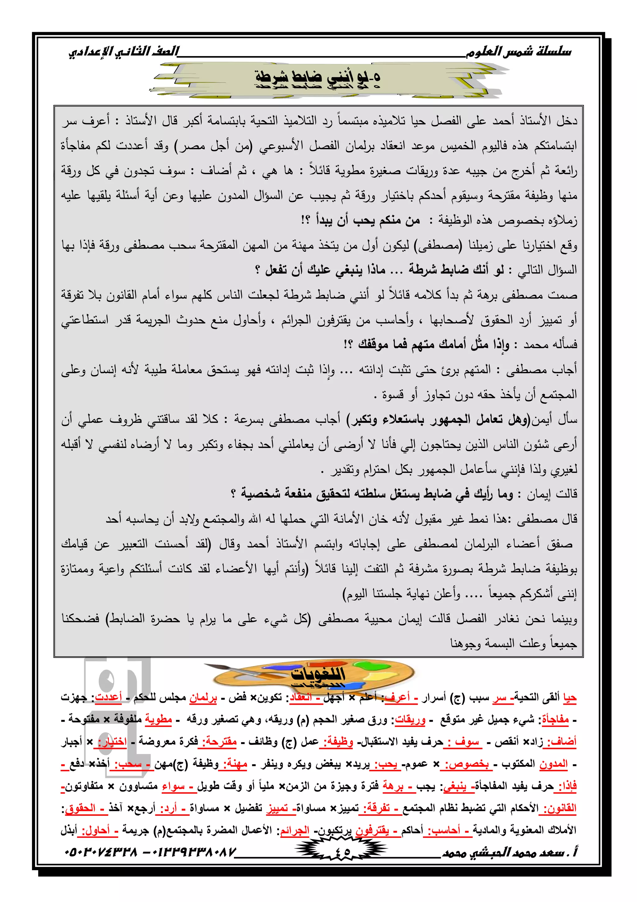 ‫دضدضظػذطسػاضطضوم‬‫ػػػػػػػػػػػػػػػػػػػػػػػػػػػػػػػػػػػػػػػػػػػػػػػػػػػػػػػػػػػػػػػػػػػػػػػػػػػػػػػػػػػػػػػػػػػػػػػػػػػػػػػػػػػػػػػػػػػػ‬‫اضصفػا‬‫ضثفظّٗػاإل‬‫ردادي‬
‫أػ.ػدطدػطحطدػاضحبذّٗػطحطد‬‫ػػػػػػػػػػػػػػػػػػػػػػػػػػػػػػػػػػػػػػ‬‫ػػػػػػػػػػػػػػػػػػػػػػػػػػػػػػػػػػػػػػػػػػػػػ‬01229238087-‫ػػ‬0502074328‫ػ‬ 45
5-‫شزعخ‬ ‫ضبثظ‬ ٌ‫أنن‬ ‫نو‬
‫دخل‬‫األستاذ‬‫أحمد‬‫عمى‬‫الفصل‬‫حيا‬‫تالميذه‬‫مبت‬ً‫ا‬‫سم‬‫رد‬‫التالميذ‬‫التحية‬‫بابتسامة‬‫أكبر‬‫قال‬‫األستاذ‬:‫أعرف‬‫سر‬
‫ابتسامتكم‬‫ىذه‬‫فاليوم‬‫الخميس‬‫موعد‬‫انعقاد‬‫لمان‬‫ر‬‫ب‬‫الفصل‬‫األسبوعي‬(‫من‬‫أجل‬‫مصر‬)‫وقد‬‫أعددت‬‫لكم‬‫مفاجأة‬
‫ائعة‬‫ر‬‫ثم‬‫ج‬‫أخر‬‫من‬‫جيبو‬‫عدة‬‫يقات‬‫ر‬‫و‬‫ة‬‫ر‬‫صغي‬‫مطوية‬ً‫ال‬‫قائ‬:‫ىا‬‫ى‬‫ي‬،‫ثم‬‫أضاف‬:‫سوف‬‫تجدون‬‫في‬‫كل‬‫قة‬‫ر‬‫و‬
‫منيا‬‫وظ‬‫يفة‬‫حة‬‫مقتر‬‫وسيقوم‬‫أحدكم‬‫باختيار‬‫قة‬‫ر‬‫و‬‫ثم‬‫يجيب‬‫عن‬‫ال‬‫ؤ‬‫الس‬‫المدون‬‫عمييا‬‫وعن‬‫أية‬‫أسئمة‬‫يمقييا‬‫عميو‬
‫زمالؤه‬‫بخصوص‬‫ىذه‬‫الوظيفة‬:‫من‬‫منكم‬‫يحب‬‫أن‬‫يبدأ‬‫؟‬!
‫وقع‬‫نا‬‫ر‬‫اختيا‬‫عمى‬‫زميمنا‬(‫مصطفى‬)‫ليكون‬‫أول‬‫من‬‫يتخذ‬‫مينة‬‫من‬‫المين‬‫المقترحة‬‫سحب‬‫مصطفى‬‫قة‬‫ر‬‫و‬‫فإذا‬‫بيا‬
‫ال‬‫ؤ‬‫الس‬‫التال‬‫ي‬:‫لو‬‫أنك‬‫ضابط‬‫شرطة‬...‫ماذا‬‫ينبغ‬‫ي‬‫عميك‬‫أن‬‫تفعل‬‫؟‬
‫صمت‬‫مصطفى‬‫ىة‬‫بر‬‫ثم‬‫بدأ‬‫كالمو‬ً‫ال‬‫قائ‬‫لو‬‫أنن‬‫ي‬‫ضابط‬‫شرطة‬‫لجعمت‬‫الناس‬‫كميم‬‫اء‬‫و‬‫س‬‫أمام‬‫القانون‬‫بال‬‫قة‬‫ر‬‫تف‬
‫أو‬‫تمييز‬‫أرد‬‫الحقوق‬‫ألصحابيا‬،‫أحاسب‬‫و‬‫من‬‫فون‬‫ر‬‫يقت‬‫ائم‬‫ر‬‫الج‬،‫أحاول‬‫و‬‫منع‬‫حدوث‬‫يمة‬‫ر‬‫الج‬‫قدر‬‫استطاعتي‬
‫فسألو‬‫محمد‬:‫ذا‬‫ا‬‫و‬‫ل‬ُ‫ث‬‫م‬‫أمامك‬‫متيم‬‫فما‬‫موقفك‬‫؟‬!
‫أجاب‬‫مصطفى‬:‫المتيم‬‫ئ‬‫بر‬‫حتى‬‫تثبت‬‫إدانتو‬...‫ذا‬‫ا‬‫و‬‫ثبت‬‫إدانتو‬‫فيو‬‫يستحق‬‫معاممة‬‫طيبة‬‫ألنو‬‫إنسان‬‫وعمى‬
‫المجتمع‬‫أن‬‫يأخذ‬‫حقو‬‫دون‬‫تجاوز‬‫أو‬‫قسوة‬.
‫سأل‬‫أيمن‬(‫وىل‬‫تعامل‬‫الجميور‬‫باستعالء‬‫وتكبر‬)‫أجاب‬‫مصطفى‬‫عة‬‫بسر‬:‫كال‬‫لقد‬‫ساقتن‬‫ي‬‫ظروف‬‫عمم‬‫ي‬‫أن‬
‫عى‬‫أر‬‫شئون‬‫الناس‬‫الذين‬‫يحتاجون‬‫إلي‬‫فأنا‬‫ال‬‫أرضى‬‫أن‬‫يعاممن‬‫ي‬‫أحد‬‫بجفاء‬‫وتكبر‬‫وما‬‫ال‬‫أرضاه‬‫لنفس‬‫ي‬‫ال‬‫أقبمو‬
‫لغير‬‫ي‬‫ولذا‬‫فإنن‬‫ي‬‫سأعامل‬‫الجميور‬‫بكل‬‫ام‬‫ر‬‫احت‬‫وتقدير‬.
‫قالت‬‫إيمان‬:‫وما‬‫أيك‬‫ر‬‫ف‬‫ي‬‫ضابط‬‫يستغل‬‫سمطتو‬‫لتحقيق‬‫منفعة‬‫شخصية‬‫؟‬
‫قال‬‫مصطفى‬:‫ىذا‬‫نمط‬‫غير‬‫مقبول‬‫أل‬‫نو‬‫خان‬‫األمانة‬‫التي‬‫حمميا‬‫لو‬‫اهلل‬‫المجتمع‬‫و‬‫البد‬‫و‬‫أن‬‫يحاسبو‬‫أحد‬
‫صفق‬‫أعضاء‬‫لمان‬‫ر‬‫الب‬‫لمصطفى‬‫عمى‬‫إجاباتو‬‫ابتسم‬‫و‬‫األستاذ‬‫أحمد‬‫وقال‬(‫لقد‬‫أحسنت‬‫التعبير‬‫عن‬‫قيامك‬
‫بوظيفة‬‫ضابط‬‫شرطة‬‫ة‬‫ر‬‫بصو‬‫فة‬‫ر‬‫مش‬‫ثم‬‫التفت‬‫إلينا‬ً‫ال‬‫قائ‬(‫أنتم‬‫و‬‫أييا‬‫األعضاء‬‫لقد‬‫كانت‬‫أسئمتكم‬‫اعية‬‫و‬‫وممتاز‬‫ة‬
‫إننى‬‫أشكركم‬ً‫ا‬‫جميع‬....‫أعمن‬‫و‬‫نياية‬‫جمستنا‬‫اليوم‬)
‫وبينما‬‫نحن‬‫نغادر‬‫الفصل‬‫قالت‬‫إيمان‬‫محيية‬‫مصطفى‬(‫كل‬‫شيء‬‫عمى‬‫ما‬‫ام‬‫ر‬‫ي‬‫يا‬‫ة‬‫ر‬‫حض‬‫الضابط‬)‫فضحكنا‬
ً‫ا‬‫جميع‬‫وعمت‬‫البسمة‬‫وجوىنا‬
‫انهغوٍبد‬
‫حٌا‬‫التحٌة‬ ‫ألقى‬-‫سر‬‫أسرار‬ )‫(ج‬ ‫سبب‬-‫أعرف‬‫أعلم‬ :×‫أجهل‬-‫انعقاد‬‫تكوٌن‬ :×‫فض‬-‫بر‬‫لمان‬‫للحكم‬ ‫مجلس‬-‫أعددت‬‫جهزت‬ :
-‫مفاجؤة‬‫متوقع‬ ‫غٌر‬ ‫جمٌل‬ ‫شًء‬ :-‫ورٌقات‬‫ورقه‬ ‫تصغٌر‬ ً‫وه‬ ,‫ورٌقه‬ )‫(م‬ ‫الحجم‬ ‫صغٌر‬ ‫ورق‬ :-‫مطوٌة‬‫ملفوفة‬×‫مفتوحة‬-
:‫أضاف‬‫زاد‬×‫أنقص‬-: ‫سوف‬‫االستقبال‬ ‫ٌفٌد‬ ‫حرف‬-:‫وظٌفة‬‫وظائف‬ )‫(ج‬ ‫عمل‬-:‫مقترحة‬‫معروضة‬ ‫فكرة‬-:‫اختٌار‬×‫أجبار‬
-‫المدون‬‫الم‬‫كتوب‬-:‫بخصوص‬×‫عموم‬-:‫ٌحب‬‫ٌرٌد‬×‫وٌنفر‬ ‫وٌكره‬ ‫ٌبغض‬-:‫مهنة‬‫(ج)مهن‬ ‫وظٌفة‬-:‫سحب‬‫أخذ‬×‫دفع‬-
:‫فإذا‬‫المفاجؤة‬ ‫ٌفٌد‬ ‫حرف‬-ً‫ٌنبغ‬‫ٌجب‬ :-‫برهة‬‫الزمن‬ ‫من‬ ‫وجٌزة‬ ‫فترة‬×‫طوٌل‬ ‫وقت‬ ‫أو‬ ً‫ا‬ٌ‫مل‬-‫سواء‬‫متساوون‬×‫متفاوتون‬-
:‫القانون‬‫المجتمع‬ ‫نظام‬ ‫تضبط‬ ً‫الت‬ ‫األحكام‬-:‫تفرقة‬‫تمٌٌز‬×‫مس‬‫اواة‬-‫تمٌٌز‬‫تفضٌل‬×‫مساواة‬-:‫أرد‬‫أرجع‬×‫آخذ‬-‫الحقوق‬:
‫والمادٌة‬ ‫المعنوٌة‬ ‫األمالك‬-:‫أحاسب‬‫أحاكم‬-‫ٌقترفون‬‫ٌرتكبون‬-‫الجرائم‬(‫بالمجتمع‬ ‫المضرة‬ ‫األعمال‬ :‫جرٌمة‬ )‫م‬-:‫أحاول‬‫أبذل‬
 