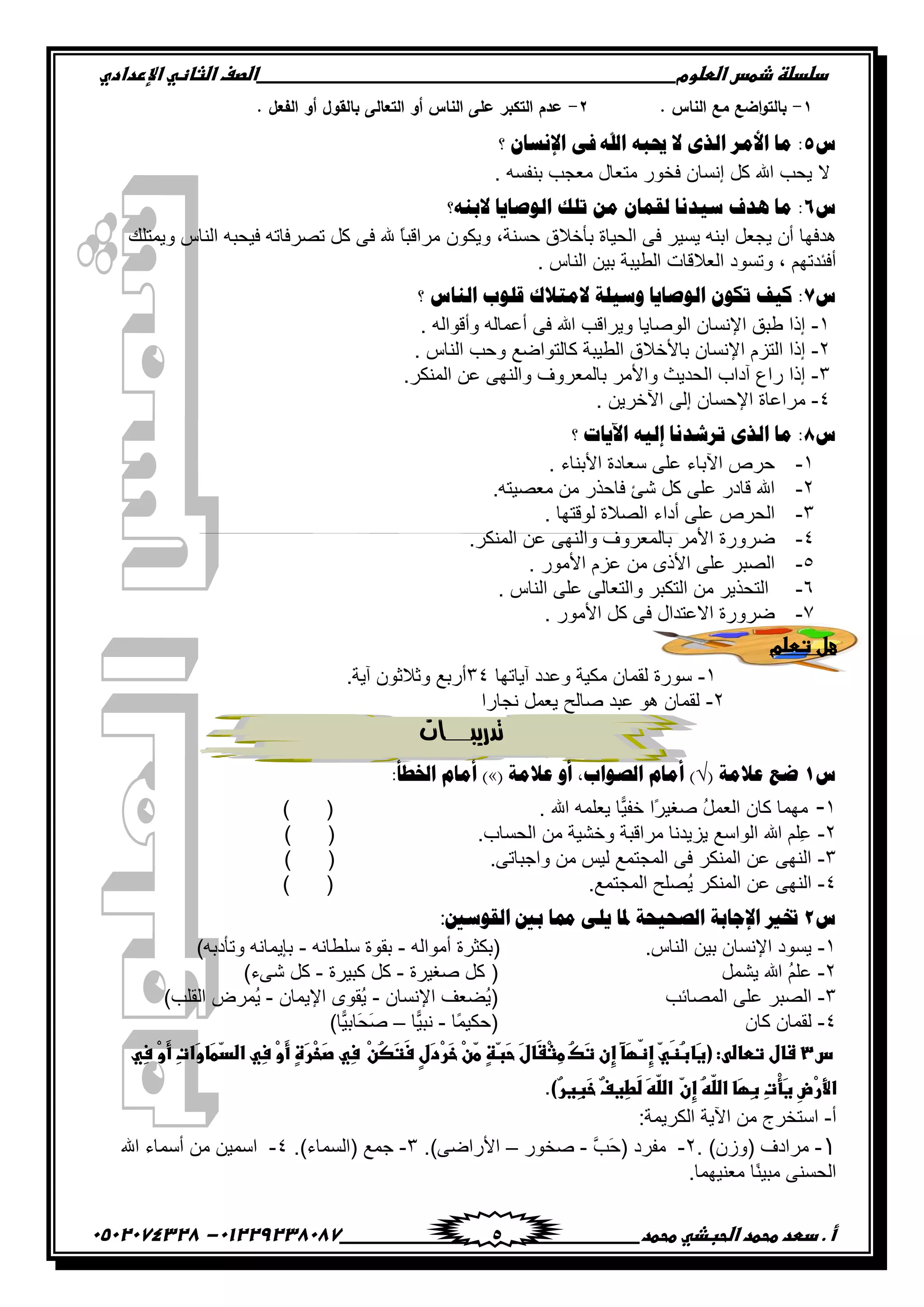 ‫دضدضظػذطسػاضطضوم‬‫ػػػػػػػػػػػػػػػػػػػػػػػػػػػػػػػػػػػػػػػػػػػػػػػػػػػػػػػػػػػػػػػػػػػػػػػػػػػػػػػػػػػػػػػػػػػػػػػػػػػػػػػػػػػػػػػػػػػػ‬‫اضصفػا‬‫ضثفظّٗػاإل‬‫ردادي‬
‫أػ.ػدطدػطحطدػاضحبذّٗػطحطد‬‫ػػػػػػػػػػػػػػػػػػػػػػػػػػػػػػػػػػػػػػ‬‫ػػػػػػػػػػػػػػػػػػػػػػػػػػػػػػػػػػػػػػػػػػػػػ‬01229238087-‫ػػ‬0502074328‫ػ‬ 5
1-. ‫الناس‬ ‫مع‬ ‫اضع‬‫و‬‫بالت‬2-. ‫الفعل‬ ‫أو‬ ‫بالقول‬ ‫التعالى‬ ‫أو‬ ‫الناس‬ ‫عمى‬ ‫التكبر‬ ‫عدم‬
ُ5‫؟‬ ْ‫ثإلْٔج‬ ٝ‫ف‬ ‫ثهلل‬ ٗ‫حيذ‬ ‫ال‬ ٜ‫ثٌي‬ ٌِ‫ثأل‬ ‫ِج‬ :
. ‫ذنٳٓو‬ ‫ڂ٫ؿد‬ ‫ڂط٫حټ‬ ٌٌ‫ٲه‬ ‫ئچٓحڄ‬ ‫ٺٽ‬ ‫ج‬ ‫ّكد‬ ‫ال‬
ُ6‫الدٕٗ؟‬ ‫ثٌٛطج٠ج‬ ‫صٍه‬ ِٓ ْ‫ٌمّج‬ ‫ّ١ؤج‬ ‫٘وف‬ ‫ِج‬ :
‫ج‬ َ‫ٲ‬ ٍّْٓ ‫جذنو‬ ‫ّؿ٫ٽ‬ ‫أڄ‬ ‫ىىٲيح‬‫ًّٻٌڄ‬ ,‫قٓنس‬ ‫ذأنالٴ‬ ‫پكْحز‬‫ًّڃطٿٹ‬ ِ‫جپنح‬ ‫ٲْكرو‬ ‫ضٍٛٲحضو‬ ‫ٺٽ‬ َ‫ٲ‬ ً‫ح‬‫ڂٍجٶر‬
. ِ‫جپنح‬ ‫ذْڅ‬ ‫جپ٣ْرس‬ ‫جپ٫الٶحش‬ ‫ًضٌٓو‬ , ‫أٲثىضيځ‬
ُ7‫؟‬ ُ‫ثٌٕج‬ ‫لٍٛح‬ ‫الِضالن‬ ‫ّٚ١ٍز‬ ‫ثٌٛطج٠ج‬ ْٛ‫صى‬ ‫و١ف‬ :
ٔ-. ‫ًأٶٌجپو‬ ‫أ٪ڃحپو‬ َ‫ٲ‬ ‫ج‬ ‫ًٍّجٶد‬ ‫جپٌٚحّح‬ ‫جإلچٓحڄ‬ ‫٢رٵ‬ ‫ئيج‬
ٕ-‫ج‬ ‫ذحألنالٴ‬ ‫جإلچٓحڄ‬ ‫جپطُڀ‬ ‫ئيج‬. ِ‫جپنح‬ ‫ًقد‬ ٩ٞ‫ٺحپطٌج‬ ‫پ٣ْرس‬
ٖ-.ٍ‫جپڃنٻ‬ ‫٪څ‬ َ‫ًجپني‬ ًٍٰ٫‫ذحپڃ‬ ٍ‫ًجألڂ‬ ‫جپكىّع‬ ‫آوجخ‬ ٨‫ٌج‬ ‫ئيج‬
ٗ-‫جٓنٍّڅ‬ َ‫ئپ‬ ‫جإلقٓحڄ‬ ‫ڂٍج٪حز‬.
ُ8‫ث٢٠جس‬ ٗ١ٌ‫إ‬ ‫صٌشؤج‬ ٜ‫ثٌي‬ ‫ِج‬ :‫؟‬
ٔ-‫جألذنحء‬ ‫ْ٫حوز‬ َ‫٪ٿ‬ ‫جٓذحء‬ ٍ٘‫ق‬.
ٕ-‫ڂ٫ْٛطو‬ ‫ڂڅ‬ ًٌ‫ٲحق‬ ‫ٖة‬ ‫ٺٽ‬ َ‫٪ٿ‬ ٌ‫ٶحو‬ ‫ج‬.
ٖ-‫پٌٶطيح‬ ‫جپٛالز‬ ‫أوجء‬ َ‫٪ٿ‬ ٍ٘‫جپك‬.
ٗ-‫ًٌٍٞز‬ٍ‫جپڃنٻ‬ ‫٪څ‬ َ‫ًجپني‬ ًٍٰ٫‫ذحپڃ‬ ٍ‫جألڂ‬.
٘-ٌٌ‫جألڂ‬ ‫٪ُڀ‬ ‫ڂڅ‬ ٍ‫جألي‬ َ‫٪ٿ‬ ٍ‫جپٛر‬.
ٙ-ِ‫جپنح‬ َ‫٪ٿ‬ َ‫ًجپط٫حپ‬ ٍ‫جپطٻر‬ ‫ڂڅ‬ ًٍّ‫جپطك‬.
7-ٌٌ‫جألڂ‬ ‫ٺٽ‬ َ‫ٲ‬ ‫جال٪طىجټ‬ ‫ًٌٍٞز‬.
‫علػتطضم‬‫ػػ‬‫ػ‬
ٔ-‫آّحضيح‬ ‫ً٪ىو‬ ‫ڂٻْس‬ ‫پٷڃحڄ‬ ‫ٌٌْز‬ٖٗ.‫آّس‬ ‫ًغالغٌڄ‬ ٩‫أٌذ‬
ٕ-‫چؿحٌج‬ ‫ّ٫ڃٽ‬ ‫ٚحپف‬ ‫٪رى‬ ٌ‫ى‬ ‫پٷڃحڄ‬
‫تدريبــــات‬
ُ1‫ػن‬‫هالِز‬(√،‫ثٌظٛثح‬ َ‫أِج‬ )‫أ‬ٚ‫هالِز‬)×(‫ثطتـأ‬ َ‫أِج‬:
ٔ-‫ج‬ ‫ّ٫ٿڃو‬ ‫ًّح‬ْ‫نٳ‬ ‫ًج‬ٍْ‫ٚٯ‬ ُ‫ٽ‬‫جپ٫ڃ‬ ‫ٺحڄ‬ ‫ڂيڃح‬.) (
ٕ-‫جپكٓحخ‬ ‫ڂڅ‬ ‫ًنْٗس‬ ‫ڂٍجٶرس‬ ‫ُّّىچح‬ ٩ْ‫جپٌج‬ ‫ج‬ ‫ِٿځ‬٪.) (
ٖ-َ‫ًجؾرحض‬ ‫ڂڅ‬ ّْ‫پ‬ ٩‫جپڃؿطڃ‬ َ‫ٲ‬ ٍ‫جپڃنٻ‬ ‫٪څ‬ َ‫جپني‬.) (
ٗ-ٍ‫جپڃنٻ‬ ‫٪څ‬ َ‫جپني‬٩‫جپڃؿطڃ‬ ‫ُٛٿف‬ّ.) (
ُ2‫ثٌمّٛني‬ ‫دني‬ ‫ممج‬ ٍٝ٠ ‫ظتج‬ ‫ثٌظق١قز‬ ‫ثإلؽجدز‬ ‫ختري‬:
ٔ-ِ‫جپنح‬ ‫ذْڅ‬ ‫جإلچٓحڄ‬ ‫ٌّٓو‬.(‫أڂٌجپو‬ ‫ذٻػٍز‬-‫ْٿ٣حچو‬ ‫ذٷٌز‬-‫ًضأوذو‬ ‫ذاّڃحچو‬)
ٕ-‫ّٗڃٽ‬ ‫ج‬ ُ‫ځ‬‫٪ٿ‬)‫ٚٯٍْز‬ ‫ٺٽ‬-‫ٺرٍْز‬ ‫ٺٽ‬-‫َٖء‬ ‫ٺٽ‬(
ٖ-‫جپڃٛحتد‬ َ‫٪ٿ‬ ٍ‫جپٛر‬(‫جإلچٓحڄ‬ ‫ُٟ٫ٱ‬ّ-‫جإلّڃحڄ‬ ٌٍ‫ُٷ‬ّ-ٍٜ‫ُڃ‬ّ‫جپٷٿد‬)
ٗ-‫ٺحڄ‬ ‫پٷڃحڄ‬(‫ًح‬‫ڃ‬ْ‫قٻ‬-‫ًّح‬ْ‫چر‬–‫ًّح‬ْ‫َحذ‬‫ك‬َٚ)
‫ػ‬‫س‬3‫ػ‬ْ‫ن‬ُ‫ص‬َ‫ت‬َ‫س‬‫ٍػ‬‫ل‬َ‫د‬ْ‫ر‬َ‫خ‬‫ْػ‬‫ن‬ٌ‫ط‬‫ٍػ‬‫ظ‬ٌ‫ب‬َ‫ح‬‫َػ‬‫ل‬‫َف‬‫ػ‬ْ‫ث‬ِ‫ط‬‫ُػ‬‫ك‬َ‫ت‬‫ِنػ‬‫إ‬‫َؽػ‬‫ؼ‬ّ‫ظ‬ِ‫إ‬‫ٌػ‬َّٗ‫ظ‬ُ‫ب‬‫َف‬‫غ‬(‫شفلػتطفضّٖ:ػ‬ٌ‫د‬‫ِّٗػاض‬‫س‬‫ْػ‬‫و‬َ‫أ‬‫ٍػ‬‫ة‬َ‫ر‬ْ‫خ‬َ‫ص‬‫ِّٗػ‬‫س‬‫ِّٗػ‬‫س‬‫ْػ‬‫و‬َ‫أ‬‫ِػ‬‫ت‬‫َا‬‫و‬‫َف‬‫ط‬
ٌ‫ن‬ِ‫إ‬‫ُػ‬ّّٕ‫ض‬‫َفػاض‬‫ؼ‬ِ‫ب‬‫ِػ‬‫ت‬ِ‫ؾ‬َ‫غ‬‫ِػ‬‫ض‬ْ‫ر‬ِّ‫ا‬ً‫ر‬‫ِغ‬‫ب‬َ‫خ‬‫ًػ‬‫ف‬‫ِغ‬‫ط‬َ‫ض‬‫َػ‬ّّٕ‫ض‬‫اض‬).‫ػ‬
‫أ‬-‫جپٻٍّڃس‬ ‫جّٓس‬ ‫ڂڅ‬ ‫جْطهٍؼ‬:
1-‫(ًَڄ‬ ٰ‫ڂٍجو‬).ٕ-َّ‫َد‬‫ق‬( ‫ڂٳٍو‬-ٌٌ‫ٚه‬–َٞ‫جألٌج‬).ٖ-‫(جپٓڃحء‬ ٩‫ؾڃ‬).ٗ-‫ج‬ ‫أْڃحء‬ ‫ڂڅ‬ ‫جْڃْڅ‬
‫ڂ٫نْيڃح‬ ‫ًح‬‫ن‬ْ‫ڂر‬ َ‫جپكٓن‬.
 