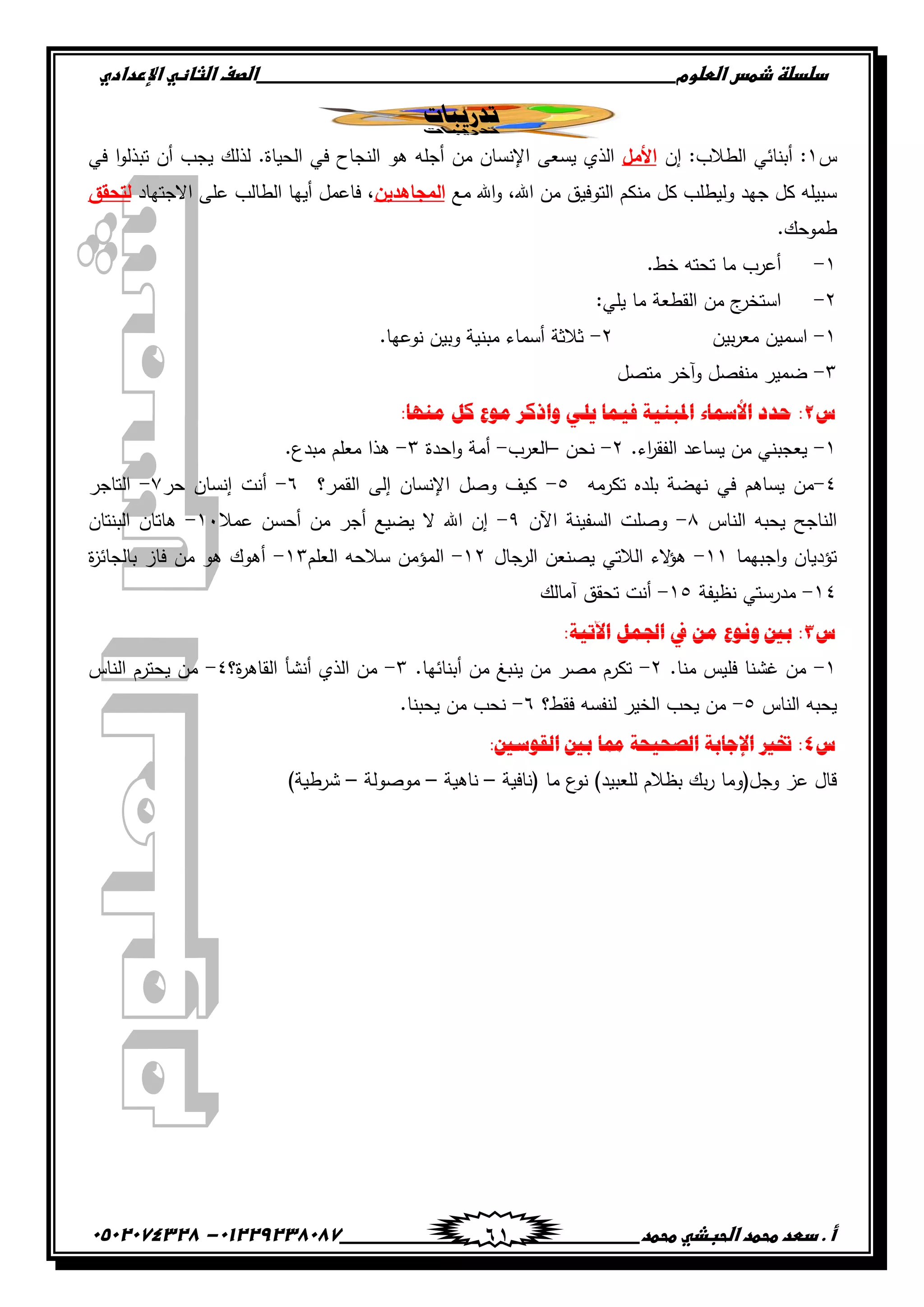‫دضدضظػذطسػاضطضوم‬‫ػػػػػػػػػػػػػػػػػػػػػػػػػػػػػػػػػػػػػػػػػػػػػػػػػػػػػػػػػػػػػػػػػػػػػػػػػػػػػػػػػػػػػػػػػػػػػػػػػػػػػػػػػػػػػػػػػػػػ‬‫اضصفػا‬‫ضثفظّٗػاإل‬‫ردادي‬
‫أػ.ػدطدػطحطدػاضحبذّٗػطحطد‬‫ػػػػػػػػػػػػػػػػػػػػػػػػػػػػػػػػػػػػػػ‬‫ػػػػػػػػػػػػػػػػػػػػػػػػػػػػػػػػػػػػػػػػػػػػػ‬01229238087-‫ػػ‬0502074328‫ػ‬ 61
‫ردرٍجبد‬
‫س‬ٔ‫إن‬ :‫الطالب‬ ‫أبنائي‬ :‫األمل‬‫تبذ‬ ‫أن‬ ‫يجب‬ ‫لذلك‬ .‫الحياة‬ ‫في‬ ‫النجاح‬ ‫ىو‬ ‫أجمو‬ ‫من‬ ‫اإلنسان‬ ‫يسعى‬ ‫الذي‬‫في‬ ‫ا‬‫و‬‫ل‬
‫مع‬ ‫اهلل‬‫و‬ ،‫اهلل‬ ‫من‬ ‫التوفيق‬ ‫منكم‬ ‫كل‬ ‫وليطمب‬ ‫جيد‬ ‫كل‬ ‫سبيمو‬‫المجاىدين‬‫االجتياد‬ ‫عمى‬ ‫الطالب‬ ‫أييا‬ ‫فاعمل‬ ،‫لتحقق‬
.‫طموحك‬
ٔ-.‫خط‬ ‫تحتو‬ ‫ما‬ ‫أعرب‬
ٕ-:‫يمي‬ ‫ما‬ ‫القطعة‬ ‫من‬ ‫ج‬‫استخر‬
ٔ-‫بين‬‫ر‬‫مع‬ ‫اسمين‬ٕ-.‫نوعيا‬ ‫وبين‬ ‫مبنية‬ ‫أسماء‬ ‫ثالثة‬
ٖ-‫متصل‬ ‫وآخر‬ ‫منفصل‬ ‫ضمير‬
‫ط‬2ٍُ‫ادلج‬ ‫األمسبء‬ ‫حذد‬ ::‫يُٓب‬ ‫كم‬ ‫يٕع‬ ‫ٔاركش‬ ً‫ٌه‬ ‫فًٍب‬ ‫خ‬
ٔ-.‫اء‬‫ر‬‫الفق‬ ‫يساعد‬ ‫من‬ ‫يعجبني‬ٕ-‫نحن‬–‫العرب‬-‫احدة‬‫و‬ ‫أمة‬ٖ-.‫مبدع‬ ‫معمم‬ ‫ىذا‬
ٗ-‫تكرمو‬ ‫بمده‬ ‫نيضة‬ ‫في‬ ‫يساىم‬ ‫من‬٘-‫القمر؟‬ ‫إلى‬ ‫اإلنسان‬ ‫وصل‬ ‫كيف‬ٙ-‫حر‬ ‫إنسان‬ ‫أنت‬ٚ-‫التاجر‬
‫الناس‬ ‫يحبو‬ ‫الناجح‬ٛ-‫اآلن‬ ‫السفينة‬ ‫وصمت‬ٜ-‫أحس‬ ‫من‬ ‫أجر‬ ‫يضيع‬ ‫ال‬ ‫اهلل‬ ‫إن‬‫عمال‬ ‫ن‬ٔٓ-‫البنتان‬ ‫ىاتان‬
‫اجبيما‬‫و‬ ‫تؤديان‬ٔٔ-‫الرجال‬ ‫يصنعن‬ ‫الالتي‬ ‫الء‬‫ؤ‬‫ى‬ٕٔ-‫العمم‬ ‫سالحو‬ ‫المؤمن‬ٖٔ-‫ة‬‫ز‬‫بالجائ‬ ‫فاز‬ ‫من‬ ‫ىو‬ ‫أىوك‬
ٔٗ-‫نظيفة‬ ‫مدرستي‬ٔ٘-‫آمالك‬ ‫تحقق‬ ‫أنت‬
‫ط‬3:‫اَتٍخ‬ ‫اجلًم‬ ‫يف‬ ٍ‫ي‬ ‫َٕٔع‬ ‫ثني‬ :
ٔ-.‫منا‬ ‫فميس‬ ‫غشنا‬ ‫من‬ٕ-.‫أبنائيا‬ ‫من‬ ‫ينبغ‬ ‫من‬ ‫مصر‬ ‫تكرم‬ٖ-‫أنشأ‬ ‫الذي‬ ‫من‬‫ة؟‬‫ر‬‫القاى‬ٗ-‫الناس‬ ‫يحترم‬ ‫من‬
‫الناس‬ ‫يحبو‬٘-‫فقط؟‬ ‫لنفسو‬ ‫الخير‬ ‫يحب‬ ‫من‬ٙ-.‫يحبنا‬ ‫من‬ ‫نحب‬
‫ط‬4:‫انقٕعني‬ ‫ثني‬ ‫ممب‬ ‫انصحٍحخ‬ ‫اإلجبثخ‬ ‫ختري‬ :
‫(نافية‬ ‫ما‬ ‫ع‬‫نو‬ )‫لمعبيد‬ ‫بظالم‬ ‫بك‬‫ر‬ ‫وجل(وما‬ ‫عز‬ ‫قال‬–‫ناىية‬–‫موصولة‬–)‫شرطية‬
 