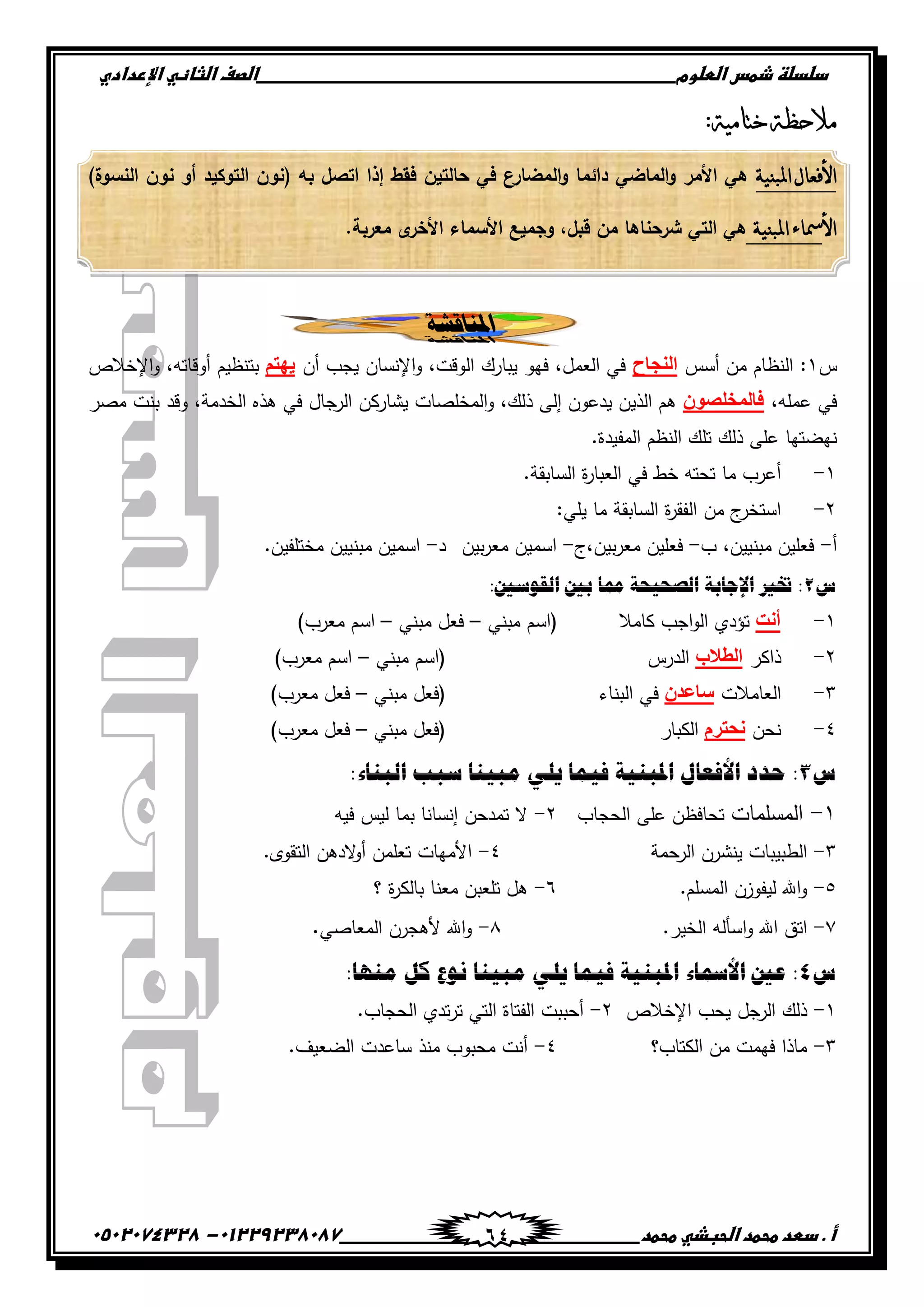 ‫دضدضظػذطسػاضطضوم‬‫ػػػػػػػػػػػػػػػػػػػػػػػػػػػػػػػػػػػػػػػػػػػػػػػػػػػػػػػػػػػػػػػػػػػػػػػػػػػػػػػػػػػػػػػػػػػػػػػػػػػػػػػػػػػػػػػػػػػػ‬‫اضصفػا‬‫ضثفظّٗػاإل‬‫ردادي‬
‫أػ.ػدطدػطحطدػاضحبذّٗػطحطد‬‫ػػػػػػػػػػػػػػػػػػػػػػػػػػػػػػػػػػػػػػ‬‫ػػػػػػػػػػػػػػػػػػػػػػػػػػػػػػػػػػػػػػػػػػػػػ‬01229238087-‫ػػ‬0502074328‫ػ‬ 64
‫ختامية‬ ‫مالحظة‬:
‫املبنية‬ ‫األفعال‬)‫النسوة‬ ‫نون‬ ‫أو‬ ‫التوكيد‬ ‫(نون‬ ‫بو‬ ‫اتصل‬ ‫إذا‬ ‫فقط‬ ‫حالتين‬ ‫في‬ ‫المضارع‬‫و‬ ‫دائما‬ ‫الماضي‬‫و‬ ‫األمر‬ ‫ىي‬
‫األ‬‫املبنية‬‫مساء‬.‫معربة‬ ‫ى‬‫األخر‬ ‫األسماء‬ ‫وجميع‬ ,‫قبل‬ ‫من‬ ‫شرحناىا‬ ‫التي‬ ‫ىي‬
‫ادلنبقشخ‬
‫س‬ٔ‫أسس‬ ‫من‬ ‫النظام‬ :‫إٌجبح‬‫أن‬ ‫يجب‬ ‫اإلنسان‬‫و‬ ،‫الوقت‬ ‫يبارك‬ ‫فيو‬ ،‫العمل‬ ‫في‬ُ‫٠ٙز‬‫اإلخالص‬‫و‬ ،‫أوقاتو‬ ‫بتنظيم‬
،‫عممو‬ ‫في‬ْٛ‫فبٌّشٍص‬‫مصر‬ ‫بنت‬ ‫وقد‬ ،‫الخدمة‬ ‫ىذه‬ ‫في‬ ‫الرجال‬ ‫يشاركن‬ ‫المخمصات‬‫و‬ ،‫ذلك‬ ‫إلى‬ ‫يدعون‬ ‫الذين‬ ‫ىم‬
.‫المفيدة‬ ‫النظم‬ ‫تمك‬ ‫ذلك‬ ‫عمى‬ ‫نيضتيا‬
ٔ-‫في‬ ‫خط‬ ‫تحتو‬ ‫ما‬ ‫أعرب‬.‫السابقة‬ ‫ة‬‫ر‬‫العبا‬
ٕ-:‫يمي‬ ‫ما‬ ‫السابقة‬ ‫ة‬‫ر‬‫الفق‬ ‫من‬ ‫ج‬‫استخر‬
‫أ‬-‫ب‬ ،‫مبنيين‬ ‫فعمين‬-‫بين،ج‬‫ر‬‫مع‬ ‫فعمين‬-‫بين‬‫ر‬‫مع‬ ‫اسمين‬‫د‬-.‫مختمفين‬ ‫مبنيين‬ ‫اسمين‬
‫ط‬2:‫انقٕعني‬ ‫ثني‬ ‫ممب‬ ‫انصحٍحخ‬ ‫اإلجبثخ‬ ‫ختري‬ :
ٔ-‫أٔذ‬‫كامال‬ ‫اجب‬‫و‬‫ال‬ ‫تؤدي‬‫مبني‬ ‫(اسم‬–‫مبني‬ ‫فعل‬–)‫معرب‬ ‫اسم‬
ٕ-‫ذاكر‬‫اٌطالة‬‫الدرس‬‫مبني‬ ‫(اسم‬–‫ا‬)‫معرب‬ ‫سم‬
ٖ-‫العامالت‬ْ‫ؿبػض‬‫البناء‬ ‫في‬‫مبني‬ ‫(فعل‬–)‫معرب‬ ‫فعل‬
ٗ-‫نحن‬َ‫ٔذزغ‬‫الكبار‬‫مبني‬ ‫(فعل‬–)‫معرب‬ ‫فعل‬
‫ط‬3:‫انجُبء‬ ‫عجت‬ ‫يجٍُب‬ ً‫ٌه‬ ‫فًٍب‬ ‫ادلجٍُخ‬ ‫األفؼبل‬ ‫حذد‬ :
ٔ-‫المسممات‬‫الحجاب‬ ‫عمى‬ ‫تحافظن‬ٕ-‫فيو‬ ‫ليس‬ ‫بما‬ ‫إنسانا‬ ‫تمدحن‬ ‫ال‬
ٖ-‫الرحمة‬ ‫ينشرن‬ ‫الطبيبات‬ٗ-‫تعممن‬ ‫األميات‬.‫التقوى‬ ‫الدىن‬‫و‬‫أ‬
٘-.‫المسمم‬ ‫ليفوزن‬ ‫اهلل‬‫و‬ٙ-‫؟‬ ‫ة‬‫ر‬‫بالك‬ ‫معنا‬ ‫تمعبن‬ ‫ىل‬
ٚ-.‫الخير‬ ‫اسألو‬‫و‬ ‫اهلل‬ ‫اتق‬ٛ-‫المعاصي‬ ‫ألىجرن‬ ‫اهلل‬‫و‬.
‫ط‬4:‫يُٓب‬ ‫كم‬ ‫َٕع‬ ‫يجٍُب‬ ً‫ٌه‬ ‫فًٍب‬ ‫ادلجٍُخ‬ ‫األمسبء‬ ‫ػني‬ :
ٔ-‫اإلخالص‬ ‫يحب‬ ‫الرجل‬ ‫ذلك‬ٕ-.‫الحجاب‬ ‫تدي‬‫ر‬‫ت‬ ‫التي‬ ‫الفتاة‬ ‫أحببت‬
ٖ-‫الكتاب؟‬ ‫من‬ ‫فيمت‬ ‫ماذا‬ٗ-.‫الضعيف‬ ‫ساعدت‬ ‫منذ‬ ‫محبوب‬ ‫أنت‬
 