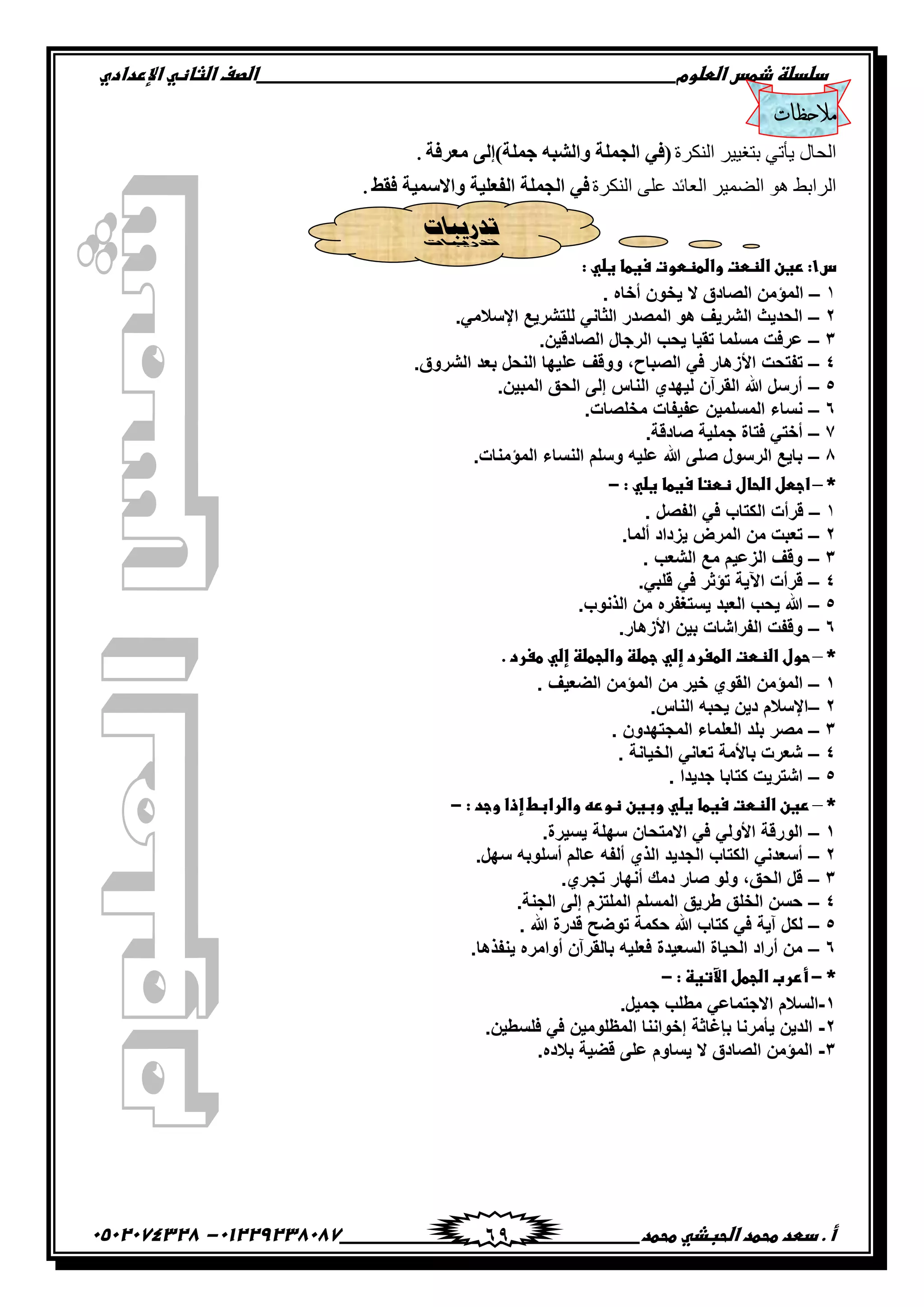 ‫دضدضظػذطسػاضطضوم‬‫ػػػػػػػػػػػػػػػػػػػػػػػػػػػػػػػػػػػػػػػػػػػػػػػػػػػػػػػػػػػػػػػػػػػػػػػػػػػػػػػػػػػػػػػػػػػػػػػػػػػػػػػػػػػػػػػػػػػػ‬‫اضصفػا‬‫ضثفظّٗػاإل‬‫ردادي‬
‫أػ.ػدطدػطحطدػاضحبذّٗػطحطد‬‫ػػػػػػػػػػػػػػػػػػػػػػػػػػػػػػػػػػػػػػ‬‫ػػػػػػػػػػػػػػػػػػػػػػػػػػػػػػػػػػػػػػػػػػػػػ‬01229238087-‫ػػ‬0502074328‫ػ‬ 69
‫مالحظات‬
‫ثٌٌُ٘ر‬ ٌ٤٤‫دضـ‬ ٢‫٣أص‬ ٍ‫ثُقج‬‫ِؼغفخ‬ ٌٝ‫جٍّخ)إ‬ ٗ‫ٚاٌشج‬ ‫اٌجٍّخ‬ ٟ‫(ف‬.
‫ثٌٌُ٘ر‬ ٠ِ‫ػ‬ ‫ثُؼجةو‬ ٌ٤ُٔٞ‫ث‬ ٞٛ ٠‫ثٌُثد‬‫فمػ‬ ‫ٚاالؿّ١خ‬ ‫اٌفؼٍ١خ‬ ‫اٌجٍّخ‬ ٟ‫ف‬.
‫ردرٍجبد‬
‫س‬1‫:ػ‬‫رغن‬‫ػ‬‫اضظطت‬‫ػ‬‫واضطظطوت‬‫ػ‬‫سغطف‬‫ػ‬ّٗ‫غض‬‫ػ‬‫:ػ‬‫ػ‬
1–‫أخاه‬ ‫ٌخون‬ ‫ال‬ ‫الصادق‬ ‫المؤمن‬.
2–.ً‫اإلسالم‬ ‫للتشرٌع‬ ً‫الثان‬ ‫المصدر‬ ‫هو‬ ‫الشرٌف‬ ‫الحدٌث‬
3–‫الصادقٌن‬ ‫الرجال‬ ‫ٌحب‬ ‫تقٌا‬ ‫مسلما‬ ‫عرفت‬.
4–‫األ‬ ‫تفتحت‬.‫الشروق‬ ‫بعد‬ ‫النحل‬ ‫علٌها‬ ‫ووقف‬ ,‫الصباح‬ ً‫ف‬ ‫زهار‬
5–.‫المبٌن‬ ‫الحق‬ ‫إلى‬ ‫الناس‬ ‫لٌهدي‬ ‫القرآن‬ ‫هللا‬ ‫أرسل‬
6–.‫مخلصات‬ ‫عفٌفات‬ ‫المسلمٌن‬ ‫نساء‬
7–.‫صادقة‬ ‫جملٌة‬ ‫فتاة‬ ً‫أخت‬
8–‫المؤمنات‬ ‫النساء‬ ‫وسلم‬ ‫علٌه‬ ‫هللا‬ ‫صلى‬ ‫الرسول‬ ‫باٌع‬.
‫*ػ‬–‫ػ‬‫اجطل‬‫ػ‬‫اضحفل‬‫ػ‬‫ظطتف‬‫ػ‬‫سغطف‬‫ػ‬ّٗ‫غض‬‫ػ‬‫:ػ‬-‫ػ‬‫ػ‬
1–‫الكتا‬ ‫قرأت‬‫الفصل‬ ً‫ف‬ ‫ب‬.
2–‫ٌزداد‬ ‫المرض‬ ‫من‬ ‫تعبت‬‫ألما‬.
3–‫الشعب‬ ‫مع‬ ‫الزعٌم‬ ‫وقف‬.
4–ً‫قلب‬ ً‫ف‬ ‫تؤثر‬ ‫اآلٌة‬ ‫قرأت‬.
5–‫الذنوب‬ ‫من‬ ‫ٌستغفره‬ ‫العبد‬ ‫ٌحب‬ ‫هللا‬.
6–‫األزهار‬ ‫بٌن‬ ‫الفراشات‬ ‫وقفت‬.
‫*ػ‬–‫ػ‬‫حول‬‫ػ‬‫اضظطت‬‫ػ‬‫اضطغرد‬‫ػ‬ّٗ‫إض‬‫ػ‬‫جطضظ‬‫ػ‬‫واضجطضظ‬‫ػ‬ّٗ‫إض‬‫ػ‬‫طغرد‬‫ػ‬‫.ػ‬‫ػ‬
1–‫المؤمن‬‫القوي‬‫خٌر‬‫من‬‫المؤمن‬‫الضع‬‫ٌف‬.
2–‫الناس‬ ‫ٌحبه‬ ‫دٌن‬ ‫اإلسالم‬.
3–‫مصر‬‫المجتهدون‬ ‫العلماء‬ ‫بلد‬.
4–‫الخٌانة‬ ً‫تعان‬ ‫باألمة‬ ‫شعرت‬.
5–‫اشترٌت‬‫كتابا‬‫جدٌدا‬.
‫*ػ‬–‫ػ‬‫رغن‬‫ػ‬‫اضظطت‬‫ػ‬‫سغطف‬‫ػ‬ّٗ‫غض‬‫ػ‬‫وبغن‬‫ػ‬ّٕ‫ظور‬‫ػ‬‫واضرابط‬‫ػ‬‫إذا‬‫ػ‬‫وجد‬‫ػ‬‫:ػ‬-‫ػ‬‫ػ‬
1–.‫ٌسٌرة‬ ‫سهلة‬ ‫االمتحان‬ ً‫ف‬ ً‫األول‬ ‫الورقة‬
2–‫ألفه‬ ‫الذي‬ ‫الجدٌد‬ ‫الكتاب‬ ً‫أسعدن‬.‫سهل‬ ‫أسلوبه‬ ‫عالم‬
3–.‫تجري‬ ‫أنهار‬ ‫دمك‬ ‫صار‬ ‫ولو‬ ,‫الحق‬ ‫قل‬
4–.‫الجنة‬ ‫إلى‬ ‫الملتزم‬ ‫المسلم‬ ‫طرٌق‬ ‫الخلق‬ ‫حسن‬
5–‫هللا‬ ‫قدرة‬ ‫توضح‬ ‫حكمة‬ ‫هللا‬ ‫كتاب‬ ً‫ف‬ ‫آٌة‬ ‫لكل‬.
6–.‫ٌنفذها‬ ‫أوامره‬ ‫بالقرآن‬ ‫فعلٌه‬ ‫السعٌدة‬ ‫الحٌاة‬ ‫أراد‬ ‫من‬
‫*ػ‬-‫ػ‬‫أررب‬‫ػ‬‫اضجطل‬‫ػ‬‫اآلتغظ‬‫ػ‬‫:ػ‬-‫ػ‬‫ػ‬
1-‫مطلب‬ ً‫االجتماع‬ ‫السالم‬.‫جمٌل‬
2-.‫فلسطٌن‬ ً‫ف‬ ‫المظلومٌن‬ ‫إخواننا‬ ‫بإغاثة‬ ‫ٌأمرنا‬ ‫الدٌن‬
3-.‫بالده‬ ‫قضٌة‬ ‫على‬ ‫ٌساوم‬ ‫ال‬ ‫الصادق‬ ‫المؤمن‬
 