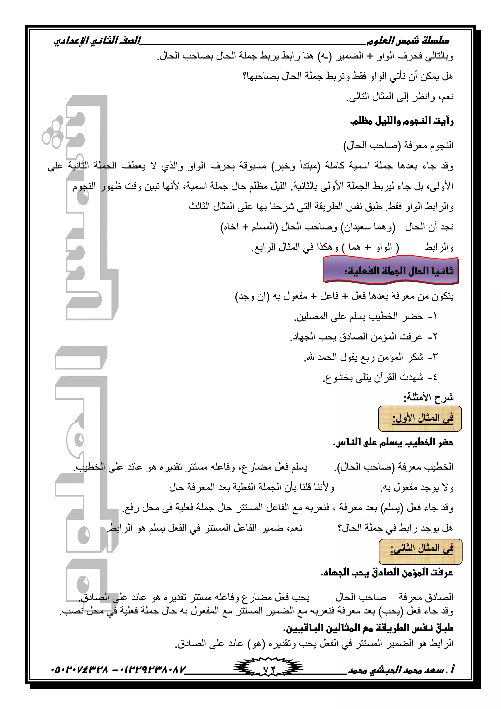 ‫دضدضظػذطسػاضطضوم‬‫ػػػػػػػػػػػػػػػػػػػػػػػػػػػػػػػػػػػػػػػػػػػػػػػػػػػػػػػػػػػػػػػػػػػػػػػػػػػػػػػػػػػػػػػػػػػػػػػػػػػػػػػػػػػػػػػػػػػػ‬‫اضصفػا‬‫ضثفظّٗػاإل‬‫ردادي‬
‫أػ.ػدطدػطحطدػاضحبذّٗػطحطد‬‫ػػػػػػػػػػػػػػػػػػػػػػػػػػػػػػػػػػػػػػ‬‫ػػػػػػػػػػػػػػػػػػػػػػػػػػػػػػػػػػػػػػػػػػػػػ‬01229238087-‫ػػ‬0502074328‫ػ‬ 72
.‫اٌذبي‬ ‫ثصبدت‬ ‫اٌذبي‬ ‫جٍّخ‬ ‫٠شثط‬ ‫ساثط‬ ‫ٕ٘ب‬ )ٗ‫(ـ‬ ‫اٌعّ١ش‬ + ٚ‫اٌٛا‬ ‫فذشف‬ ٌٟ‫ٚثبٌزب‬
‫ا‬ ‫جٍّخ‬ ‫ٚرشثط‬ ‫فمط‬ ٚ‫اٌٛا‬ ٟ‫رأر‬ ْ‫أ‬ ٓ‫٠ّى‬ ً٘‫ثصبدجٙب؟‬ ‫ٌذبي‬
.ٌٟ‫اٌزب‬ ‫اٌّضبي‬ ٌٝ‫إ‬ ‫ٚأظش‬ ,ُ‫ٔؼ‬
.‫رأغتػاضظجومػواضضغلػطظضم‬‫ػ‬
)‫اٌذبي‬ ‫(صبدت‬ ‫ِؼشفخ‬ َٛ‫إٌج‬
ٍٝ‫ػ‬ ‫اٌضبٔ١خ‬ ‫اٌجٍّخ‬ ‫٠ؼطف‬ ‫ال‬ ٞ‫ٚاٌز‬ ٚ‫اٌٛا‬ ‫ثذشف‬ ‫ِسجٛلخ‬ )‫ٚخجش‬ ‫(ِجزذأ‬ ‫وبٍِخ‬ ‫اسّ١خ‬ ‫جٍّخ‬ ‫ثؼذ٘ب‬ ‫جبء‬ ‫ٚلذ‬
.‫ثبٌضبٔ١خ‬ ٌٝٚ‫األ‬ ‫اٌجٍّخ‬ ‫ٌ١شثط‬ ‫جبء‬ ً‫ث‬ ,ٌٝٚ‫األ‬‫ا‬ ‫جٍّخ‬ ‫دبي‬ ٍُ‫ِظ‬ ً١ٌٍ‫ا‬َٛ‫إٌج‬ ‫ظٙٛس‬ ‫ٚلذ‬ ٓ١‫رج‬ ‫ألٔٙب‬ ,‫سّ١خ‬
.‫فمط‬ ٚ‫اٌٛا‬ ‫ٚاٌشاثط‬‫اٌضبٌش‬ ‫اٌّضبي‬ ٍٝ‫ػ‬ ‫ثٙب‬ ‫ششدٕب‬ ٟ‫اٌز‬ ‫اٌطش٠مخ‬ ‫ٔفس‬ ‫طجك‬
)ْ‫سؼ١ذا‬ ‫(ّٚ٘ب‬ ‫اٌذبي‬ ْ‫أ‬ ‫ٔجذ‬)ٖ‫أخب‬ + ٍُ‫(اٌّس‬ ‫اٌذبي‬ ‫ٚصبدت‬
) ‫ّ٘ب‬ + ٚ‫اٌٛا‬ ( ‫ٚاٌشاثط‬.‫اٌشاثغ‬ ‫اٌّضبي‬ ٟ‫ف‬ ‫ٚ٘ىزا‬
:‫ثفظغفػاضحفلػاضجطضظػاضغطضغظ‬‫ػ‬
‫ِؼشفخ‬ ِٓ ْٛ‫٠زى‬)‫ٚجذ‬ ْ‫(إ‬ ٗ‫ث‬ ‫ِفؼٛي‬ + ً‫فبػ‬ + ً‫فؼ‬ ‫ثؼذ٘ب‬
1-.ٓ١ٍ‫اٌّص‬ ٍٝ‫ػ‬ ٍُ‫٠س‬ ‫اٌخط١ت‬ ‫دعش‬
2-.‫اٌجٙبد‬ ‫٠ذت‬ ‫اٌصبدق‬ ِٓ‫اٌّؤ‬ ‫ػشفذ‬
3-.‫هلل‬ ‫اٌذّذ‬ ‫٠مٛي‬ ‫سثغ‬ ِٓ‫اٌّؤ‬ ‫شىش‬
4-.‫ثخشٛع‬ ٍٝ‫٠ز‬ ْ‫اٌمشآ‬ ‫شٙذد‬
:‫األمثلة‬ ‫شرح‬
:‫األول‬ ‫المثال‬ ً‫ف‬
.‫حضرػاضخطغبػغدضمػرضّٖػاضظفس‬‫ػ‬
.)‫اٌذبي‬ ‫(صبدت‬ ‫ِؼشفخ‬ ‫اٌخط١ت‬‫ِع‬ ً‫فؼ‬ ٍُ‫٠س‬.‫اٌخط١ت‬ ٍٝ‫ػ‬ ‫ػبئذ‬ ٛ٘ ٖ‫رمذ٠ش‬ ‫ِسززش‬ ٍٗ‫ٚفبػ‬ ,‫بسع‬
.ٗ‫ث‬ ‫ِفؼٛي‬ ‫٠ٛجذ‬ ‫ٚال‬‫دبي‬ ‫اٌّؼشفخ‬ ‫ثؼذ‬ ‫اٌفؼٍ١خ‬ ‫اٌجٍّخ‬ ْ‫ثأ‬ ‫لٍٕب‬ ‫ٚألٕٔب‬
.‫سفغ‬ ً‫ِذ‬ ٟ‫ف‬ ‫فؼٍ١خ‬ ‫جٍّخ‬ ‫دبي‬ ‫اٌّسززش‬ ً‫اٌفبػ‬ ‫ِغ‬ ٗ‫فٕؼشث‬ , ‫ِؼشفخ‬ ‫ثؼذ‬ )ٍُ‫(٠س‬ ً‫فؼ‬ ‫جبء‬ ‫ٚلذ‬
‫اٌذبي؟‬ ‫جٍّخ‬ ٟ‫ف‬ ‫ساثط‬ ‫٠ٛجذ‬ ً٘‫ا‬ ‫ظّ١ش‬ ,ُ‫ٔؼ‬.‫اٌشاثط‬ ٛ٘ ٍُ‫٠س‬ ً‫اٌفؼ‬ ٟ‫ف‬ ‫اٌّسززش‬ ً‫ٌفبػ‬
:ً‫الثان‬ ‫المثال‬ ً‫ف‬
.‫ررستػاضطؤطنػاضصفدقػغحبػاضجؼفد‬‫ػ‬
‫اٌذبي‬ ‫صبدت‬ ‫ِؼشفخ‬ ‫اٌصبدق‬.‫اٌصبدق‬ ٍٝ‫ػ‬ ‫ػبئذ‬ ٛ٘ ٖ‫رمذ٠ش‬ ‫ِسززش‬ ٍٗ‫ٚفبػ‬ ‫ِعبسع‬ ً‫فؼ‬ ‫٠ذت‬
ٍ‫فؼ‬ ‫جٍّخ‬ ‫دبي‬ ٗ‫ث‬ ‫اٌّفؼٛي‬ ‫ِغ‬ ‫اٌّسززش‬ ‫اٌعّ١ش‬ ‫ِغ‬ ٗ‫فٕؼشث‬ ‫ِؼشفخ‬ ‫ثؼذ‬ )‫(٠ذت‬ ً‫فؼ‬ ‫جبء‬ ‫ٚلذ‬.‫ٔصت‬ ً‫ِذ‬ ٟ‫ف‬ ‫١خ‬
.‫طبقػظغسػاضطرغػظػطّٓػاضطثفضغنػاضبفشغغن‬‫ػ‬
.‫اٌصبدق‬ ٍٝ‫ػ‬ ‫ػبئذ‬ )ٛ٘( ٖ‫ٚرمذ٠ش‬ ‫٠ذت‬ ً‫اٌفؼ‬ ٟ‫ف‬ ‫اٌّسززش‬ ‫اٌعّ١ش‬ ٛ٘ ‫اٌشاثط‬
 