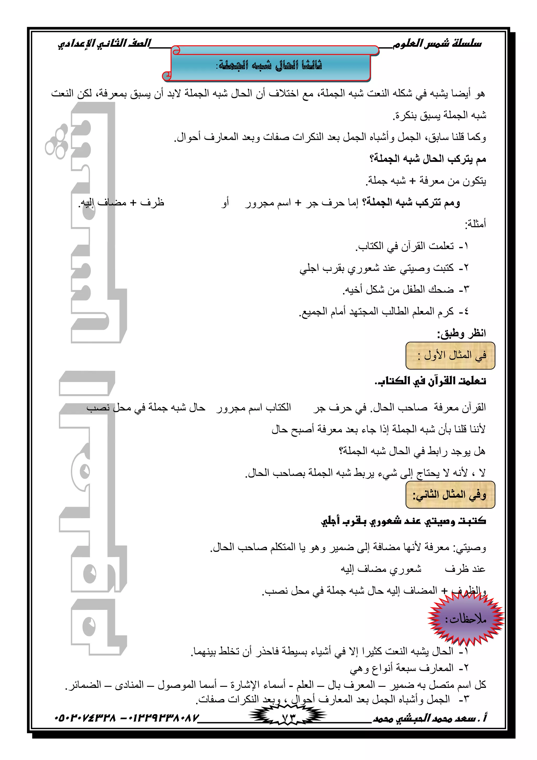 ‫دضدضظػذطسػاضطضوم‬‫ػػػػػػػػػػػػػػػػػػػػػػػػػػػػػػػػػػػػػػػػػػػػػػػػػػػػػػػػػػػػػػػػػػػػػػػػػػػػػػػػػػػػػػػػػػػػػػػػػػػػػػػػػػػػػػػػػػػػ‬‫اضصفػا‬‫ضثفظّٗػاإل‬‫ردادي‬
‫أػ.ػدطدػطحطدػاضحبذّٗػطحطد‬‫ػػػػػػػػػػػػػػػػػػػػػػػػػػػػػػػػػػػػػػ‬‫ػػػػػػػػػػػػػػػػػػػػػػػػػػػػػػػػػػػػػػػػػػػػػ‬01229238087-‫ػػ‬0502074328‫ػ‬ 73
:‫اجلمهح‬ ‫شثه‬ ‫احلال‬ ‫ثانثا‬
‫إٌؼذ‬ ٓ‫ٌى‬ ,‫ثّؼشفخ‬ ‫٠سجك‬ ْ‫أ‬ ‫الثذ‬ ‫اٌجٍّخ‬ ٗ‫شج‬ ‫اٌذبي‬ ْ‫أ‬ ‫اخزالف‬ ‫ِغ‬ ,‫اٌجٍّخ‬ ٗ‫شج‬ ‫إٌؼذ‬ ٍٗ‫شى‬ ٟ‫ف‬ ٗ‫٠شج‬ ‫أ٠عب‬ ٛ٘
‫اٌجٍّخ‬ ٗ‫شج‬.‫ثٕىشح‬ ‫٠سجك‬
.‫أدٛاي‬ ‫اٌّؼبسف‬ ‫ٚثؼذ‬ ‫صفبد‬ ‫إٌىشاد‬ ‫ثؼذ‬ ًّ‫اٌج‬ ٖ‫ٚأشجب‬ ًّ‫اٌج‬ ,‫سبثك‬ ‫لٍٕب‬ ‫ٚوّب‬
‫الجملة؟‬ ‫شبه‬ ‫الحال‬ ‫ٌتركب‬ ‫مم‬
.‫جٍّخ‬ ٗ‫شج‬ + ‫ِؼشفخ‬ ِٓ ْٛ‫٠زى‬
‫الجملة؟‬ ‫شبه‬ ‫تتركب‬ ‫ومم‬‫ِجشٚس‬ ُ‫اس‬ + ‫جش‬ ‫دشف‬ ‫إِب‬ٚ‫أ‬.ٗ١ٌ‫إ‬ ‫ِعبف‬ + ‫ظشف‬
:‫أِضٍخ‬
1-.‫اٌىزبة‬ ٟ‫ف‬ ْ‫اٌمشآ‬ ‫رؼٍّذ‬
2-ٛ‫شؼ‬ ‫ػٕذ‬ ٟ‫ٚص١ز‬ ‫وزجذ‬ٍٟ‫اج‬ ‫ثمشة‬ ٞ‫س‬
3-.ٗ١‫أخ‬ ً‫شى‬ ِٓ ً‫اٌطف‬ ‫ظذه‬
4-.‫اٌجّ١غ‬ َ‫أِب‬ ‫اٌّجزٙذ‬ ‫اٌطبٌت‬ ٍُ‫اٌّؼ‬ َ‫وش‬
:‫وطبق‬ ‫انظر‬
: ‫األٚي‬ ‫اٌّضبي‬ ٟ‫ف‬
.‫تطضطتػاضػرآنػسّٗػاضصتفب‬‫ػ‬
.‫اٌذبي‬ ‫صبدت‬ ‫ِؼشفخ‬ ْ‫اٌمشآ‬‫جش‬ ‫دشف‬ ٟ‫ف‬‫ٔصت‬ ً‫ِذ‬ ٟ‫ف‬ ‫جٍّخ‬ ٗ‫شج‬ ‫دبي‬ ‫ِجشٚس‬ ُ‫اس‬ ‫اٌىزبة‬
‫أصجخ‬ ‫ِؼشفخ‬ ‫ثؼذ‬ ‫جبء‬ ‫إرا‬ ‫اٌجٍّخ‬ ٗ‫شج‬ ْ‫ثأ‬ ‫لٍٕب‬ ‫ألٕٔب‬‫دبي‬
‫اٌجٍّخ؟‬ ٗ‫شج‬ ‫اٌذبي‬ ٟ‫ف‬ ‫ساثط‬ ‫٠ٛجذ‬ ً٘
.‫اٌذبي‬ ‫ثصبدت‬ ‫اٌجٍّخ‬ ٗ‫شج‬ ‫٠شثط‬ ‫شٟء‬ ٌٝ‫إ‬ ‫٠ذزبط‬ ‫ال‬ ٗٔ‫أل‬ , ‫ال‬
:ً‫الثان‬ ‫المثال‬ ً‫وف‬
ّٗ‫صتبتػوصغتّٗػرظدػذطوريػبػربػأجض‬‫ػ‬
.‫اٌذبي‬ ‫صبدت‬ ٍُ‫اٌّزى‬ ‫٠ب‬ ٛ٘ٚ ‫ظّ١ش‬ ٌٝ‫إ‬ ‫ِعبفخ‬ ‫ألٔٙب‬ ‫ِؼشفخ‬ :ٟ‫ٚص١ز‬
‫ظشف‬ ‫ػٕذ‬ٗ١ٌ‫إ‬ ‫ِعبف‬ ٞ‫شؼٛس‬
‫دب‬ ٗ١ٌ‫إ‬ ‫اٌّعبف‬ + ‫ٚاٌظشف‬.‫ٔصت‬ ً‫ِذ‬ ٟ‫ف‬ ‫جٍّخ‬ ٗ‫شج‬ ‫ي‬
:‫مالحظات‬
1-.‫ث١ّٕٙب‬ ‫رخٍط‬ ْ‫أ‬ ‫فبدزس‬ ‫ثس١طخ‬ ‫أش١بء‬ ٟ‫ف‬ ‫إال‬ ‫وض١شا‬ ‫إٌؼذ‬ ٗ‫٠شج‬ ‫اٌذبي‬
2-ٟ٘ٚ ‫أٔٛاع‬ ‫سجؼخ‬ ‫اٌّؼبسف‬
‫ظّ١ش‬ ٗ‫ث‬ ً‫ِزص‬ ُ‫اس‬ ً‫و‬–‫ثبي‬ ‫اٌّؼشف‬–ٍُ‫اٌؼ‬-‫اإلشبسح‬ ‫أسّبء‬–‫اٌّٛصٛي‬ ‫أسّب‬–ٜ‫إٌّبد‬–.‫اٌعّبئش‬
3-‫ٚث‬ , ‫أدٛاي‬ ‫اٌّؼبسف‬ ‫ثؼذ‬ ًّ‫اٌج‬ ٖ‫ٚأشجب‬ ًّ‫اٌج‬.‫صفبد‬ ‫إٌىشاد‬ ‫ؼذ‬
 