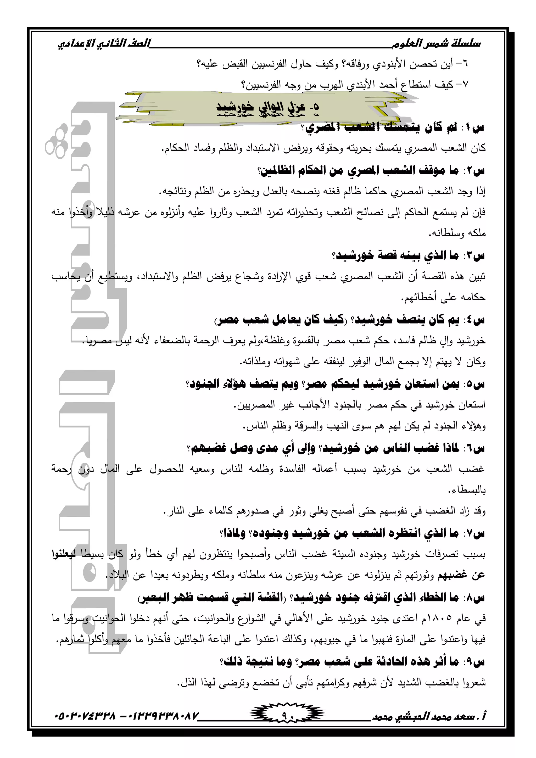 ‫دضدضظػذطسػاضطضوم‬‫ػػػػػػػػػػػػػػػػػػػػػػػػػػػػػػػػػػػػػػػػػػػػػػػػػػػػػػػػػػػػػػػػػػػػػػػػػػػػػػػػػػػػػػػػػػػػػػػػػػػػػػػػػػػػػػػػػػػػ‬‫اضصفػا‬‫ضثفظّٗػاإل‬‫ردادي‬
‫أػ.ػدطدػطحطدػاضحبذّٗػطحطد‬‫ػػػػػػػػػػػػػػػػػػػػػػػػػػػػػػػػػػػػػػ‬‫ػػػػػػػػػػػػػػػػػػػػػػػػػػػػػػػػػػػػػػػػػػػػػ‬01229238087-‫ػػ‬0502074328‫ػ‬ 91
ٙ-‫عميو؟‬ ‫القبض‬ ‫نسيين‬‫ر‬‫الف‬ ‫حاول‬ ‫وكيف‬ ‫فاقو؟‬‫ر‬‫و‬ ‫األبنودي‬ ‫تحصن‬ ‫أين‬
ٚ-‫نسيين؟‬‫ر‬‫الف‬ ‫وجو‬ ‫من‬ ‫اليرب‬ ‫األبندي‬ ‫أحمد‬ ‫استطاع‬ ‫كيف‬
5-‫خورشَد‬ ‫انوايل‬ ‫عزل‬
‫س‬0‫ادلصس٘؟‬ ‫انشؼة‬ ‫ٚرًضك‬ ٌ‫كا‬ ‫مل‬ :
‫يت‬ ‫ي‬‫المصر‬ ‫الشعب‬ ‫كان‬.‫الحكام‬ ‫وفساد‬ ‫الظمم‬‫و‬ ‫االستبداد‬ ‫فض‬‫ر‬‫وي‬ ‫وحقوقو‬ ‫يتو‬‫ر‬‫بح‬ ‫مسك‬
ُ2‫ثٌلجظتني؟‬ َ‫ثضتىج‬ ِٓ ٌٞ‫ثظتظ‬ ‫ثٌشوخ‬ ‫ِٛلف‬ ‫ِج‬ :
.‫ونتائجو‬ ‫الظمم‬ ‫من‬ ‫ه‬‫ر‬‫ويحذ‬ ‫بالعدل‬ ‫ينصحو‬ ‫فغنو‬ ‫ظالم‬ ‫حاكما‬ ‫ي‬‫المصر‬ ‫الشعب‬ ‫وجد‬ ‫إذا‬
‫من‬ ‫لوه‬‫ز‬‫أن‬‫و‬ ‫عميو‬ ‫ا‬‫و‬‫وثار‬ ‫الشعب‬ ‫تمرد‬ ‫اتو‬‫ر‬‫وتحذي‬ ‫الشعب‬ ‫نصائح‬ ‫إلى‬ ‫الحاكم‬ ‫يستمع‬ ‫لم‬ ‫فإن‬‫منو‬ ‫ا‬‫و‬‫أخذ‬‫و‬ ‫ذليال‬ ‫عرشو‬
.‫وسمطانو‬ ‫ممكو‬
ُ3‫مًٛش١و؟‬ ‫لظز‬ ٕٗ١‫د‬ ٞ‫ثٌي‬ ‫ِج‬ :
‫يحاسب‬ ‫أن‬ ‫ويستطيع‬ ،‫االستبداد‬‫و‬ ‫الظمم‬ ‫فض‬‫ر‬‫ي‬ ‫وشجاع‬ ‫ادة‬‫ر‬‫اإل‬ ‫قوي‬ ‫شعب‬ ‫ي‬‫المصر‬ ‫الشعب‬ ‫أن‬ ‫القصة‬ ‫ىذه‬ ‫تبين‬
.‫أخطائيم‬ ‫عمى‬ ‫حكامو‬
ُ4)ٌ‫ِظ‬ ‫شوخ‬ ًِ‫٠وج‬ ْ‫وج‬ ‫(و١ف‬ ‫مًٛش١و؟‬ ‫٠ضظف‬ ْ‫وج‬ ُ٠ :
‫شعب‬ ‫حكم‬ ،‫فاسد‬ ‫ظالم‬ ٍ‫ال‬‫و‬ ‫خورشيد‬.‫يا‬‫ر‬‫مص‬ ‫ليس‬ ‫ألنو‬ ‫بالضعفاء‬ ‫الرحمة‬ ‫يعرف‬ ‫وغمظة،ولم‬ ‫بالقسوة‬ ‫مصر‬
.‫وممذاتو‬ ‫اتو‬‫و‬‫شي‬ ‫عمى‬ ‫لينفقو‬ ‫الوفير‬ ‫المال‬ ‫بجمع‬ ‫إال‬ ‫ييتم‬ ‫ال‬ ‫وكان‬
ُ5‫ثصتٕٛه؟‬ ‫٘ؤالء‬ ‫٠ضظف‬ ‫ٚمب‬ ‫ِظٌ؟‬ ُ‫ٌ١قى‬ ‫مًٛش١و‬ ْ‫ثّضوج‬ ٓ‫مب‬ :
.‫يين‬‫ر‬‫المص‬ ‫غير‬ ‫األجانب‬ ‫بالجنود‬ ‫مصر‬ ‫حكم‬ ‫في‬ ‫خورشيد‬ ‫استعان‬
‫ليم‬ ‫يكن‬ ‫لم‬ ‫الجنود‬ ‫الء‬‫ؤ‬‫وى‬.‫الناس‬ ‫وظمم‬ ‫قة‬‫ر‬‫الس‬‫و‬ ‫النيب‬ ‫سوى‬ ‫ىم‬
ُ6‫غؼذُٙ؟‬ ً‫ٚط‬ ٜ‫ِو‬ ٞ‫أ‬ ‫ٚإىل‬ ‫مًٛش١و؟‬ ِٓ ُ‫ثٌٕج‬ ‫غؼخ‬ ‫ظتجىث‬ :
‫رحمة‬ ‫دون‬ ‫المال‬ ‫عمى‬ ‫لمحصول‬ ‫وسعيو‬ ‫لمناس‬ ‫وظممو‬ ‫الفاسدة‬ ‫أعمالو‬ ‫بسبب‬ ‫خورشيد‬ ‫من‬ ‫الشعب‬ ‫غضب‬
.‫بالبسطاء‬
.‫النار‬ ‫عمى‬ ‫كالماء‬ ‫ىم‬‫صدور‬ ‫في‬ ‫وثور‬ ‫يغمي‬ ‫أصبح‬ ‫حتى‬ ‫نفوسيم‬ ‫في‬ ‫الغضب‬ ‫اد‬‫ز‬ ‫وقد‬
ُ7:‫ٚظتجىث؟‬ ‫ٚؽٕٛهٖ؟‬ ‫مًٛش١و‬ ِٓ ‫ثٌشوخ‬ ٌٖ‫ثٔضل‬ ٞ‫ثٌي‬ ‫ِج‬
‫بسيطا‬ ‫كان‬ ‫ولو‬ ‫خطأ‬ ‫أي‬ ‫ليم‬ ‫ينتظرون‬ ‫ا‬‫و‬‫أصبح‬‫و‬ ‫الناس‬ ‫غضب‬ ‫السيئة‬ ‫وجنوده‬ ‫خورشيد‬ ‫فات‬‫ر‬‫تص‬ ‫بسبب‬‫ا‬‫و‬‫ليعمن‬
‫غضبيم‬ ‫عن‬.‫البالد‬ ‫عن‬ ‫بعيدا‬ ‫ويطردونو‬ ‫وممكو‬ ‫سمطانو‬ ‫منو‬ ‫عون‬‫وينز‬ ‫عرشو‬ ‫عن‬ ‫لونو‬‫ز‬‫ين‬ ‫ثم‬ ‫تيم‬‫ر‬‫وثو‬
ُ8ٕٛ‫ؽ‬ ٗ‫ثلرتف‬ ٞ‫ثٌي‬ ‫ثطتـجء‬ ‫ِج‬ :)‫ثٌذوري‬ ٌٙ‫ك‬ ‫لّْش‬ ٟ‫ثٌض‬ ‫(ثٌمشز‬ ‫مًٛش١و؟‬ ‫ه‬
‫عام‬ ‫في‬ٔٛٓ٘‫ما‬ ‫ا‬‫و‬‫ق‬‫ر‬‫وس‬ ‫انيت‬‫و‬‫الح‬ ‫ا‬‫و‬‫دخم‬ ‫أنيم‬ ‫حتى‬ ،‫انيت‬‫و‬‫الح‬‫و‬ ‫ع‬‫ار‬‫و‬‫الش‬ ‫في‬ ‫األىالي‬ ‫عمى‬ ‫خورشيد‬ ‫جنود‬ ‫اعتدى‬ ‫م‬
.‫ىم‬‫ثمار‬ ‫ا‬‫و‬‫أكم‬‫و‬ ‫معيم‬ ‫ما‬ ‫ا‬‫و‬‫فأخذ‬ ‫الجائمين‬ ‫الباعة‬ ‫عمى‬ ‫ا‬‫و‬‫اعتد‬ ‫وكذلك‬ ،‫جيوبيم‬ ‫في‬ ‫ما‬ ‫ا‬‫و‬‫فنيب‬ ‫ة‬‫ر‬‫الما‬ ‫عمى‬ ‫ا‬‫و‬‫اعتد‬‫و‬ ‫فييا‬
ُ9ٌ‫أع‬ ‫ِج‬ :‫ىٌه؟‬ ‫ٔض١ؾز‬ ‫ِٚج‬ ‫ِظٌ؟‬ ‫شوخ‬ ٍٝ‫ه‬ ‫ثضتجهعز‬ ٖ‫٘ي‬
.‫الذل‬ ‫ليذا‬ ‫وترضى‬ ‫تخضع‬ ‫أن‬ ‫تأبى‬ ‫امتيم‬‫ر‬‫وك‬ ‫فيم‬‫ر‬‫ش‬ ‫ألن‬ ‫الشديد‬ ‫بالغضب‬ ‫ا‬‫و‬‫شعر‬
 