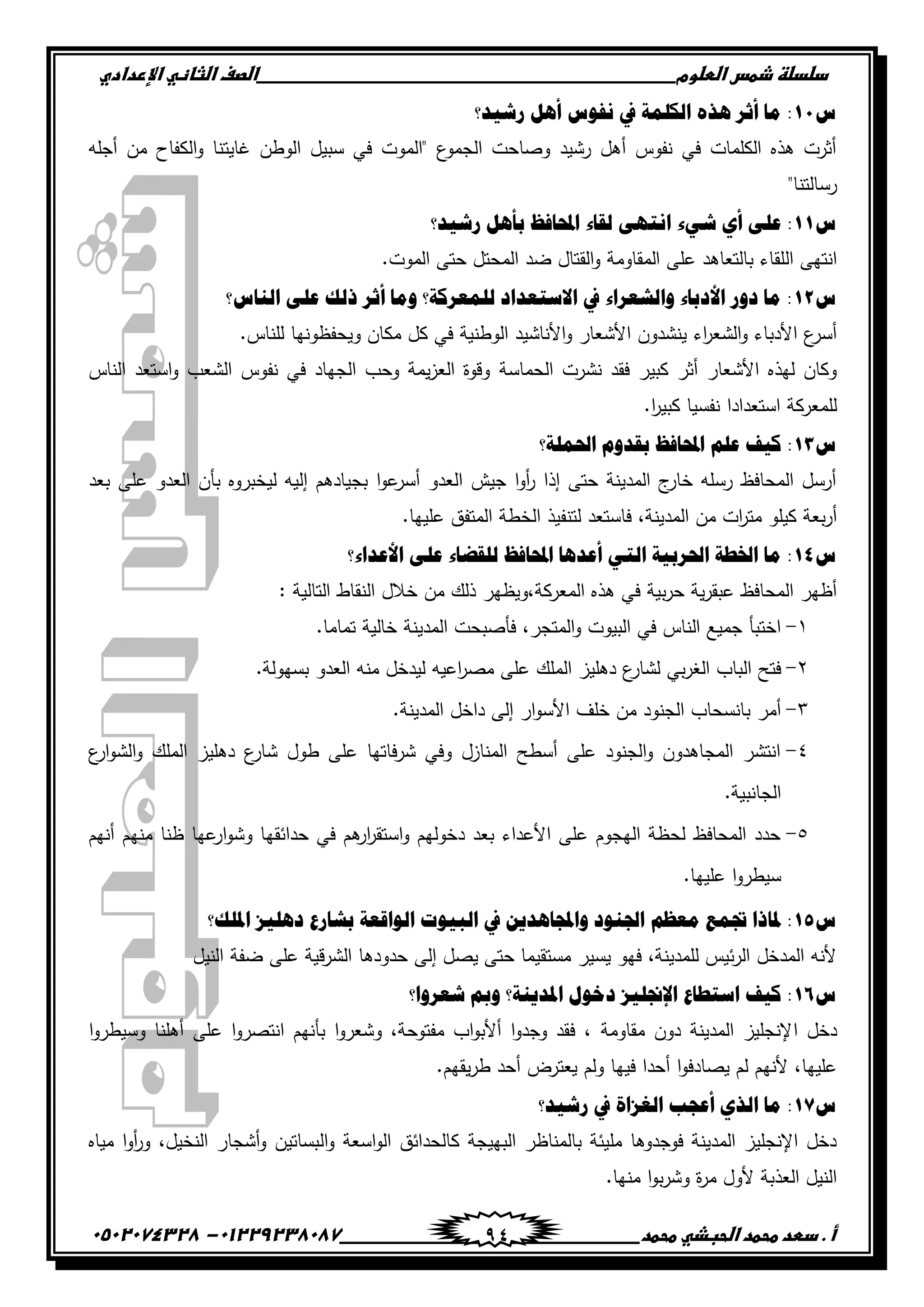 ‫دضدضظػذطسػاضطضوم‬‫ػػػػػػػػػػػػػػػػػػػػػػػػػػػػػػػػػػػػػػػػػػػػػػػػػػػػػػػػػػػػػػػػػػػػػػػػػػػػػػػػػػػػػػػػػػػػػػػػػػػػػػػػػػػػػػػػػػػػ‬‫اضصفػا‬‫ضثفظّٗػاإل‬‫ردادي‬
‫أػ.ػدطدػطحطدػاضحبذّٗػطحطد‬‫ػػػػػػػػػػػػػػػػػػػػػػػػػػػػػػػػػػػػػػ‬‫ػػػػػػػػػػػػػػػػػػػػػػػػػػػػػػػػػػػػػػػػػػػػػ‬01229238087-‫ػػ‬0502074328‫ػ‬ 94
ُ11‫ًش١و؟‬ ً٘‫أ‬ ُٛ‫ٔف‬ ‫يف‬ ‫ثٌىٍّز‬ ٖ‫٘ي‬ ٌ‫أع‬ ‫ِج‬ :
‫أجمو‬ ‫من‬ ‫الكفاح‬‫و‬ ‫غايتنا‬ ‫الوطن‬ ‫سبيل‬ ‫في‬ ‫"الموت‬ ‫ع‬‫الجمو‬ ‫وصاحت‬ ‫رشيد‬ ‫أىل‬ ‫نفوس‬ ‫في‬ ‫الكممات‬ ‫ىذه‬ ‫أثرت‬
"‫رسالتنا‬
ُ11‫ًش١و؟‬ ً٘‫دأ‬ ‫ثحملجفق‬ ‫ٌمجء‬ ٝٙ‫ثٔض‬ ‫شٟء‬ ٞ‫أ‬ ٍٝ‫ه‬ :
‫ال‬ ‫انتيى‬.‫الموت‬ ‫حتى‬ ‫المحتل‬ ‫ضد‬ ‫القتال‬‫و‬ ‫المقاومة‬ ‫عمى‬ ‫بالتعاىد‬ ‫مقاء‬
ُ12‫ثٌٕجُ؟‬ ٍٝ‫ه‬ ‫ىٌه‬ ٌ‫أع‬ ‫ِٚج‬ ‫ٌٍّوٌوز؟‬ ‫ثالّضووثه‬ ‫يف‬ ‫ٚثٌشوٌثء‬ ‫ثألهدجء‬ ًٚ‫ه‬ ‫ِج‬ :
.‫لمناس‬ ‫ويحفظونيا‬ ‫مكان‬ ‫كل‬ ‫في‬ ‫الوطنية‬ ‫األناشيد‬‫و‬ ‫األشعار‬ ‫ينشدون‬ ‫اء‬‫ر‬‫الشع‬‫و‬ ‫األدباء‬ ‫ع‬‫أسر‬
‫الحماسة‬ ‫نشرت‬ ‫فقد‬ ‫كبير‬ ‫أثر‬ ‫األشعار‬ ‫ليذه‬ ‫وكان‬‫الناس‬ ‫استعد‬‫و‬ ‫الشعب‬ ‫نفوس‬ ‫في‬ ‫الجياد‬ ‫وحب‬ ‫يمة‬‫ز‬‫الع‬ ‫وقوة‬
.‫ا‬‫ر‬‫كبي‬ ‫نفسيا‬ ‫استعدادا‬ ‫لممعركة‬
ُ13‫ثضتٍّز؟‬ َٚ‫دمو‬ ‫ثحملجفق‬ ٍُ‫ه‬ ‫و١ف‬ :
‫بعد‬ ‫عمى‬ ‫العدو‬ ‫بأن‬ ‫ليخبروه‬ ‫إليو‬ ‫بجيادىم‬ ‫ا‬‫و‬‫ع‬‫أسر‬ ‫العدو‬ ‫جيش‬ ‫ا‬‫و‬‫أ‬‫ر‬ ‫إذا‬ ‫حتى‬ ‫المدينة‬ ‫ج‬‫خار‬ ‫رسمو‬ ‫المحافظ‬ ‫أرسل‬
‫لتن‬ ‫فاستعد‬ ،‫المدينة‬ ‫من‬ ‫ات‬‫ر‬‫مت‬ ‫كيمو‬ ‫بعة‬‫ر‬‫أ‬.‫عمييا‬ ‫المتفق‬ ‫الخطة‬ ‫فيذ‬
ُ14‫ثألهوثء؟‬ ٍٝ‫ه‬ ‫ٌٍمؼجء‬ ‫ثحملجفق‬ ‫أهو٘ج‬ ٟ‫ثٌض‬ ‫ثضتٌد١ز‬ ‫ثطتـز‬ ‫ِج‬ :
: ‫التالية‬ ‫النقاط‬ ‫خالل‬ ‫من‬ ‫ذلك‬ ‫المعركة،ويظير‬ ‫ىذه‬ ‫في‬ ‫بية‬‫ر‬‫ح‬ ‫ية‬‫ر‬‫عبق‬ ‫المحافظ‬ ‫أظير‬
ٔ-.‫تماما‬ ‫خالية‬ ‫المدينة‬ ‫فأصبحت‬ ،‫المتجر‬‫و‬ ‫البيوت‬ ‫في‬ ‫الناس‬ ‫جميع‬ ‫اختبأ‬
ٕ-‫ال‬ ‫دىميز‬ ‫ع‬‫لشار‬ ‫بي‬‫ر‬‫الغ‬ ‫الباب‬ ‫فتح‬.‫بسيولة‬ ‫العدو‬ ‫منو‬ ‫ليدخل‬ ‫اعيو‬‫ر‬‫مص‬ ‫عمى‬ ‫ممك‬
ٖ-.‫المدينة‬ ‫داخل‬ ‫إلى‬ ‫ار‬‫و‬‫األس‬ ‫خمف‬ ‫من‬ ‫الجنود‬ ‫بانسحاب‬ ‫أمر‬
ٗ-‫ع‬‫ار‬‫و‬‫الش‬‫و‬ ‫الممك‬ ‫دىميز‬ ‫ع‬‫شار‬ ‫طول‬ ‫عمى‬ ‫فاتيا‬‫ر‬‫ش‬ ‫وفي‬ ‫المنازل‬ ‫أسطح‬ ‫عمى‬ ‫الجنود‬‫و‬ ‫المجاىدون‬ ‫انتشر‬
.‫الجانبية‬
٘-‫حدائقي‬ ‫في‬ ‫ىم‬‫ار‬‫ر‬‫استق‬‫و‬ ‫دخوليم‬ ‫بعد‬ ‫األعداء‬ ‫عمى‬ ‫اليجوم‬ ‫لحظة‬ ‫المحافظ‬ ‫حدد‬‫أنيم‬ ‫منيم‬ ‫ظنا‬ ‫عيا‬‫ار‬‫و‬‫وش‬ ‫ا‬
.‫عمييا‬ ‫ا‬‫و‬‫سيطر‬
ُ15‫ثظتٍه؟‬ َ١ٍ٘‫ه‬ ‫دشجًم‬ ‫ثٌٛثلوز‬ ‫ثٌذ١ٛس‬ ‫يف‬ ٓ٠‫ٚثجملج٘و‬ ‫ثصتٕٛه‬ ُ‫ِول‬ ‫جتّن‬ ‫ظتجىث‬ :
‫النيل‬ ‫ضفة‬ ‫عمى‬ ‫قية‬‫ر‬‫الش‬ ‫حدودىا‬ ‫إلى‬ ‫يصل‬ ‫حتى‬ ‫مستقيما‬ ‫يسير‬ ‫فيو‬ ،‫لممدينة‬ ‫ئيس‬‫ر‬‫ال‬ ‫المدخل‬ ‫ألنو‬
ُ16‫شوٌٚث؟‬ ‫ٚمب‬ ‫ثظتو٠ٕز؟‬ ‫همٛي‬ َ١ٍ‫ثإلجن‬ ‫ثّضـجم‬ ‫و١ف‬ :
‫ا‬ ‫دخل‬‫ا‬‫و‬‫وسيطر‬ ‫أىمنا‬ ‫عمى‬ ‫ا‬‫و‬‫انتصر‬ ‫بأنيم‬ ‫ا‬‫و‬‫وشعر‬ ،‫مفتوحة‬ ‫اب‬‫و‬‫أألب‬ ‫ا‬‫و‬‫وجد‬ ‫فقد‬ ، ‫مقاومة‬ ‫دون‬ ‫المدينة‬ ‫إلنجميز‬
.‫يقيم‬‫ر‬‫ط‬ ‫أحد‬ ‫يعترض‬ ‫ولم‬ ‫فييا‬ ‫أحدا‬ ‫ا‬‫و‬‫يصادف‬ ‫لم‬ ‫ألنيم‬ ،‫عمييا‬
ُ17‫ًش١و؟‬ ‫يف‬ ‫ثٌغَثر‬ ‫أهؾخ‬ ٞ‫ثٌي‬ ‫ِج‬ :
‫ال‬‫و‬ ‫اسعة‬‫و‬‫ال‬ ‫كالحدائق‬ ‫البييجة‬ ‫بالمناظر‬ ‫مميئة‬ ‫فوجدوىا‬ ‫المدينة‬ ‫اإلنجميز‬ ‫دخل‬‫مياه‬ ‫ا‬‫و‬‫أ‬‫ر‬‫و‬ ،‫النخيل‬ ‫أشجار‬‫و‬ ‫بساتين‬
.‫منيا‬ ‫ا‬‫و‬‫ب‬‫ر‬‫وش‬ ‫ة‬‫ر‬‫م‬ ‫ألول‬ ‫العذبة‬ ‫النيل‬
 